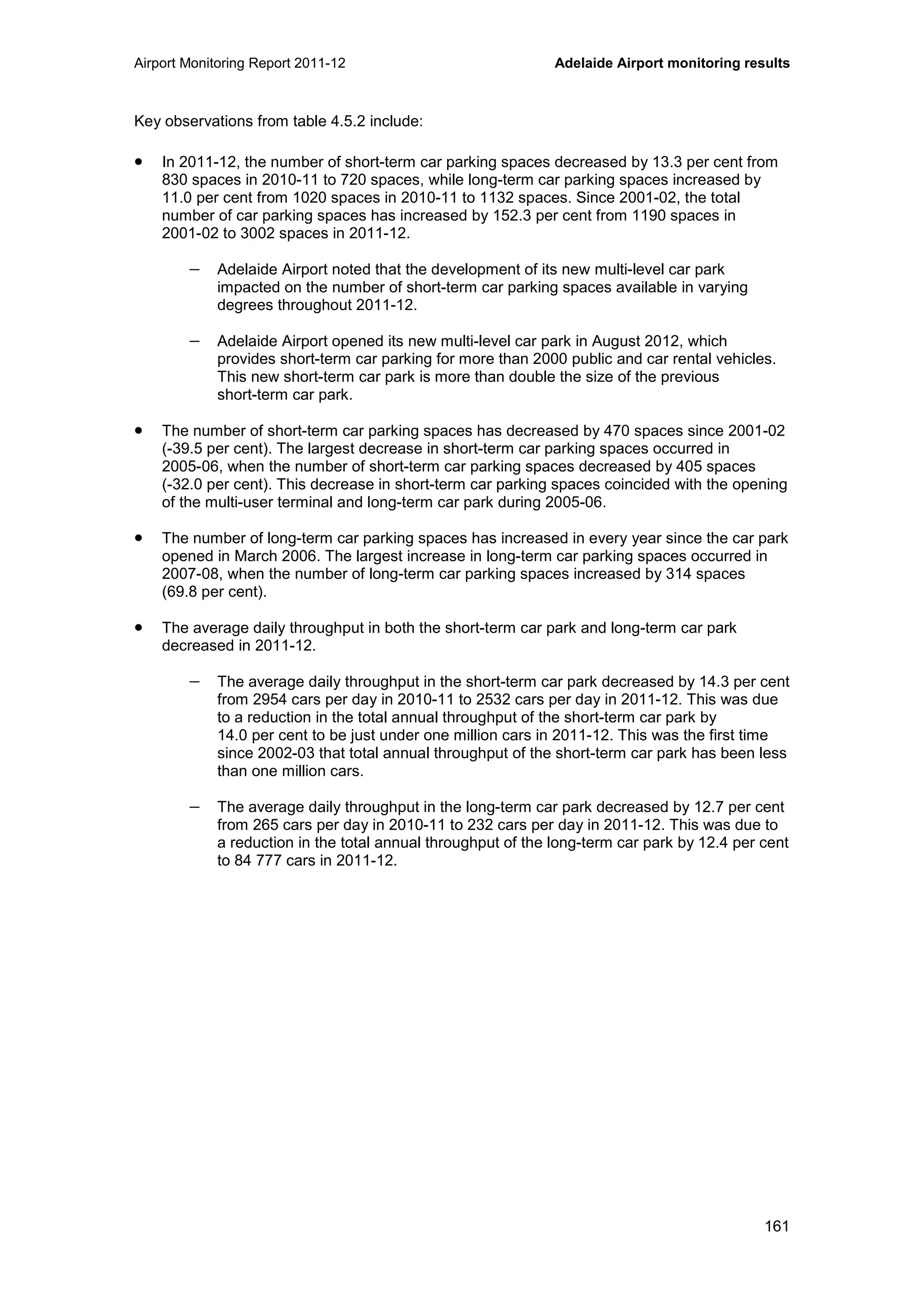 Airport Monitoring Report 2011-12 Adelaide Airport monitoring results
161
Key observations from table 4.5.2 include:
• In 2011-12, the number of short-term car parking spaces decreased by 13.3 per cent from
830 spaces in 2010-11 to 720 spaces, while long-term car parking spaces increased by
11.0 per cent from 1020 spaces in 2010-11 to 1132 spaces. Since 2001-02, the total
number of car parking spaces has increased by 152.3 per cent from 1190 spaces in
2001-02 to 3002 spaces in 2011-12.
− Adelaide Airport noted that the development of its new multi-level car park
impacted on the number of short-term car parking spaces available in varying
degrees throughout 2011-12.
− Adelaide Airport opened its new multi-level car park in August 2012, which
provides short-term car parking for more than 2000 public and car rental vehicles.
This new short-term car park is more than double the size of the previous
short-term car park.
• The number of short-term car parking spaces has decreased by 470 spaces since 2001-02
(-39.5 per cent). The largest decrease in short-term car parking spaces occurred in
2005-06, when the number of short-term car parking spaces decreased by 405 spaces
(-32.0 per cent). This decrease in short-term car parking spaces coincided with the opening
of the multi-user terminal and long-term car park during 2005-06.
• The number of long-term car parking spaces has increased in every year since the car park
opened in March 2006. The largest increase in long-term car parking spaces occurred in
2007-08, when the number of long-term car parking spaces increased by 314 spaces
(69.8 per cent).
• The average daily throughput in both the short-term car park and long-term car park
decreased in 2011-12.
− The average daily throughput in the short-term car park decreased by 14.3 per cent
from 2954 cars per day in 2010-11 to 2532 cars per day in 2011-12. This was due
to a reduction in the total annual throughput of the short-term car park by
14.0 per cent to be just under one million cars in 2011-12. This was the first time
since 2002-03 that total annual throughput of the short-term car park has been less
than one million cars.
− The average daily throughput in the long-term car park decreased by 12.7 per cent
from 265 cars per day in 2010-11 to 232 cars per day in 2011-12. This was due to
a reduction in the total annual throughput of the long-term car park by 12.4 per cent
to 84 777 cars in 2011-12.
 