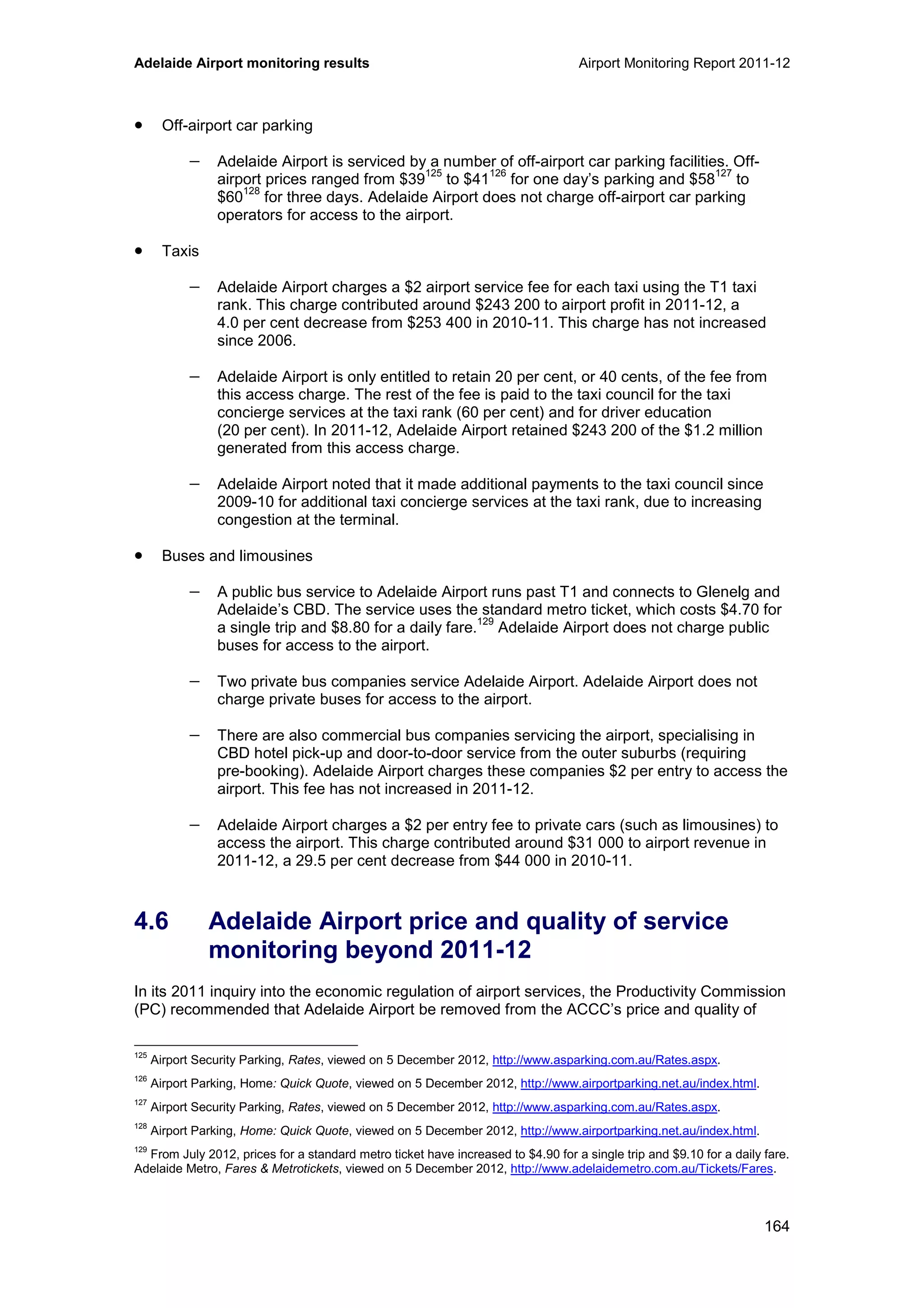 Adelaide Airport monitoring results Airport Monitoring Report 2011-12
164
• Off-airport car parking
− Adelaide Airport is serviced by a number of off-airport car parking facilities. Off-
airport prices ranged from $39
125
to $41
126
for one day’s parking and $58
127
to
$60
128
for three days. Adelaide Airport does not charge off-airport car parking
operators for access to the airport.
• Taxis
− Adelaide Airport charges a $2 airport service fee for each taxi using the T1 taxi
rank. This charge contributed around $243 200 to airport profit in 2011-12, a
4.0 per cent decrease from $253 400 in 2010-11. This charge has not increased
since 2006.
− Adelaide Airport is only entitled to retain 20 per cent, or 40 cents, of the fee from
this access charge. The rest of the fee is paid to the taxi council for the taxi
concierge services at the taxi rank (60 per cent) and for driver education
(20 per cent). In 2011-12, Adelaide Airport retained $243 200 of the $1.2 million
generated from this access charge.
− Adelaide Airport noted that it made additional payments to the taxi council since
2009-10 for additional taxi concierge services at the taxi rank, due to increasing
congestion at the terminal.
• Buses and limousines
− A public bus service to Adelaide Airport runs past T1 and connects to Glenelg and
Adelaide’s CBD. The service uses the standard metro ticket, which costs $4.70 for
a single trip and $8.80 for a daily fare.
129
Adelaide Airport does not charge public
buses for access to the airport.
− Two private bus companies service Adelaide Airport. Adelaide Airport does not
charge private buses for access to the airport.
− There are also commercial bus companies servicing the airport, specialising in
CBD hotel pick-up and door-to-door service from the outer suburbs (requiring
pre-booking). Adelaide Airport charges these companies $2 per entry to access the
airport. This fee has not increased in 2011-12.
− Adelaide Airport charges a $2 per entry fee to private cars (such as limousines) to
access the airport. This charge contributed around $31 000 to airport revenue in
2011-12, a 29.5 per cent decrease from $44 000 in 2010-11.
4.6 Adelaide Airport price and quality of service
monitoring beyond 2011-12
In its 2011 inquiry into the economic regulation of airport services, the Productivity Commission
(PC) recommended that Adelaide Airport be removed from the ACCC’s price and quality of
125
Airport Security Parking, Rates, viewed on 5 December 2012, http://www.asparking.com.au/Rates.aspx.
126
Airport Parking, Home: Quick Quote, viewed on 5 December 2012, http://www.airportparking.net.au/index.html.
127
Airport Security Parking, Rates, viewed on 5 December 2012, http://www.asparking.com.au/Rates.aspx.
128
Airport Parking, Home: Quick Quote, viewed on 5 December 2012, http://www.airportparking.net.au/index.html.
129
From July 2012, prices for a standard metro ticket have increased to $4.90 for a single trip and $9.10 for a daily fare.
Adelaide Metro, Fares & Metrotickets, viewed on 5 December 2012, http://www.adelaidemetro.com.au/Tickets/Fares.
 