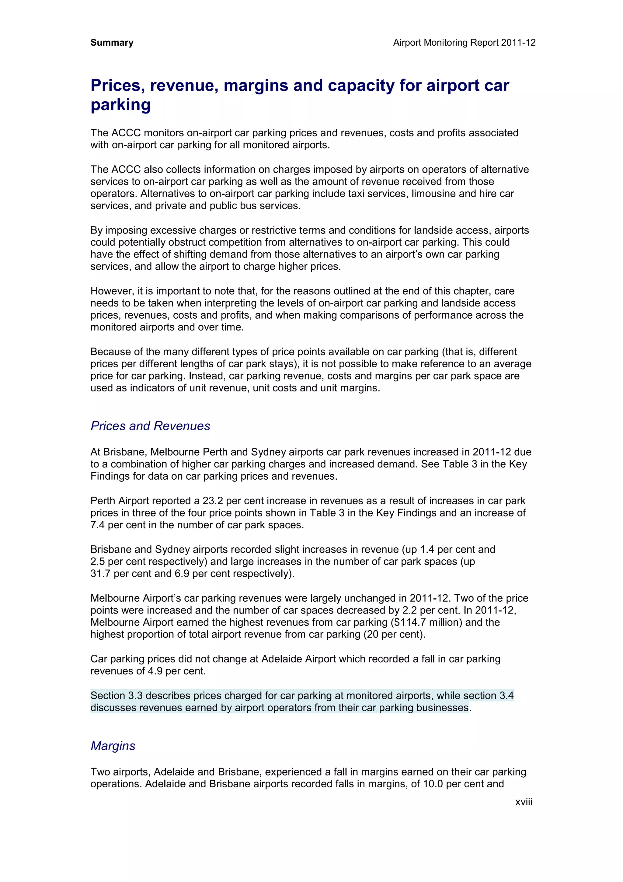 Summary Airport Monitoring Report 2011-12
xviii
Prices, revenue, margins and capacity for airport car
parking
The ACCC monitors on-airport car parking prices and revenues, costs and profits associated
with on-airport car parking for all monitored airports.
The ACCC also collects information on charges imposed by airports on operators of alternative
services to on-airport car parking as well as the amount of revenue received from those
operators. Alternatives to on-airport car parking include taxi services, limousine and hire car
services, and private and public bus services.
By imposing excessive charges or restrictive terms and conditions for landside access, airports
could potentially obstruct competition from alternatives to on-airport car parking. This could
have the effect of shifting demand from those alternatives to an airport’s own car parking
services, and allow the airport to charge higher prices.
However, it is important to note that, for the reasons outlined at the end of this chapter, care
needs to be taken when interpreting the levels of on-airport car parking and landside access
prices, revenues, costs and profits, and when making comparisons of performance across the
monitored airports and over time.
Because of the many different types of price points available on car parking (that is, different
prices per different lengths of car park stays), it is not possible to make reference to an average
price for car parking. Instead, car parking revenue, costs and margins per car park space are
used as indicators of unit revenue, unit costs and unit margins.
Prices and Revenues
At Brisbane, Melbourne Perth and Sydney airports car park revenues increased in 2011-12 due
to a combination of higher car parking charges and increased demand. See Table 3 in the Key
Findings for data on car parking prices and revenues.
Perth Airport reported a 23.2 per cent increase in revenues as a result of increases in car park
prices in three of the four price points shown in Table 3 in the Key Findings and an increase of
7.4 per cent in the number of car park spaces.
Brisbane and Sydney airports recorded slight increases in revenue (up 1.4 per cent and
2.5 per cent respectively) and large increases in the number of car park spaces (up
31.7 per cent and 6.9 per cent respectively).
Melbourne Airport’s car parking revenues were largely unchanged in 2011-12. Two of the price
points were increased and the number of car spaces decreased by 2.2 per cent. In 2011-12,
Melbourne Airport earned the highest revenues from car parking ($114.7 million) and the
highest proportion of total airport revenue from car parking (20 per cent).
Car parking prices did not change at Adelaide Airport which recorded a fall in car parking
revenues of 4.9 per cent.
Section 3.3 describes prices charged for car parking at monitored airports, while section 3.4
discusses revenues earned by airport operators from their car parking businesses.
Margins
Two airports, Adelaide and Brisbane, experienced a fall in margins earned on their car parking
operations. Adelaide and Brisbane airports recorded falls in margins, of 10.0 per cent and
 