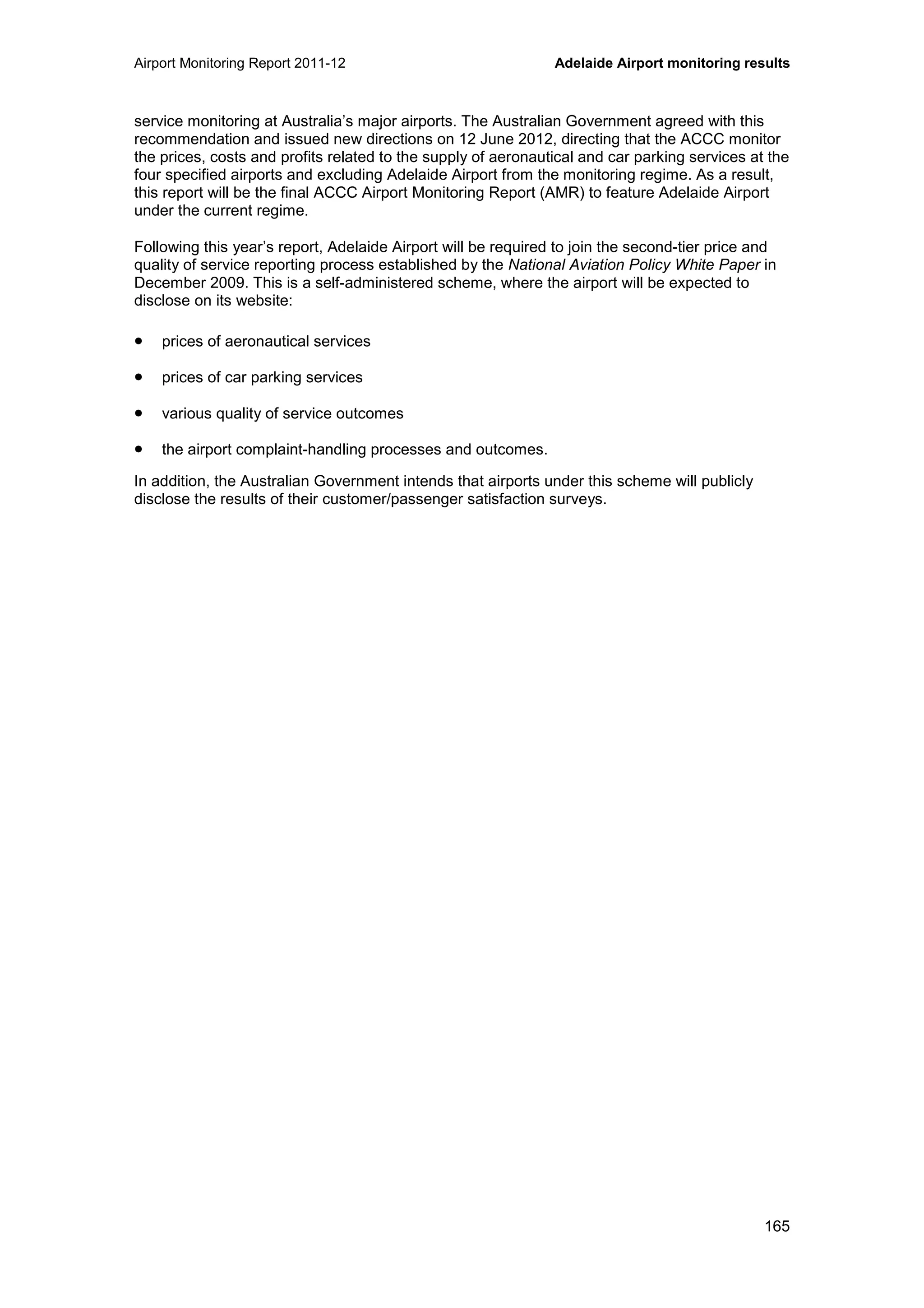 Airport Monitoring Report 2011-12 Adelaide Airport monitoring results
165
service monitoring at Australia’s major airports. The Australian Government agreed with this
recommendation and issued new directions on 12 June 2012, directing that the ACCC monitor
the prices, costs and profits related to the supply of aeronautical and car parking services at the
four specified airports and excluding Adelaide Airport from the monitoring regime. As a result,
this report will be the final ACCC Airport Monitoring Report (AMR) to feature Adelaide Airport
under the current regime.
Following this year’s report, Adelaide Airport will be required to join the second-tier price and
quality of service reporting process established by the National Aviation Policy White Paper in
December 2009. This is a self-administered scheme, where the airport will be expected to
disclose on its website:
• prices of aeronautical services
• prices of car parking services
• various quality of service outcomes
• the airport complaint-handling processes and outcomes.
In addition, the Australian Government intends that airports under this scheme will publicly
disclose the results of their customer/passenger satisfaction surveys.
 