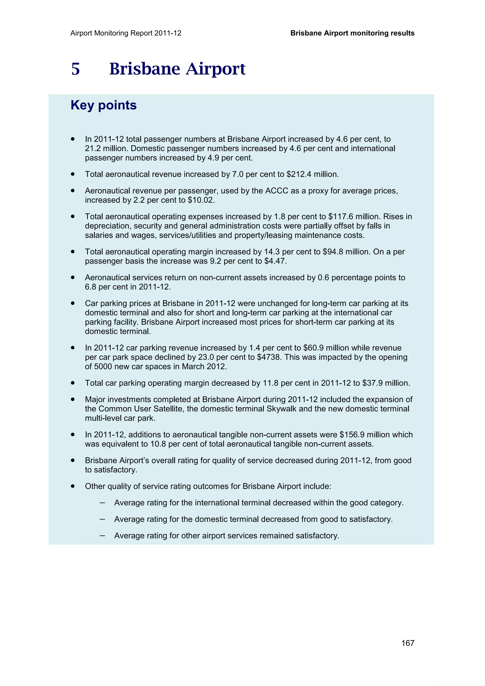 Airport Monitoring Report 2011-12 Brisbane Airport monitoring results
167
5 Brisbane Airport
Key points
• In 2011-12 total passenger numbers at Brisbane Airport increased by 4.6 per cent, to
21.2 million. Domestic passenger numbers increased by 4.6 per cent and international
passenger numbers increased by 4.9 per cent.
• Total aeronautical revenue increased by 7.0 per cent to $212.4 million.
• Aeronautical revenue per passenger, used by the ACCC as a proxy for average prices,
increased by 2.2 per cent to $10.02.
• Total aeronautical operating expenses increased by 1.8 per cent to $117.6 million. Rises in
depreciation, security and general administration costs were partially offset by falls in
salaries and wages, services/utilities and property/leasing maintenance costs.
• Total aeronautical operating margin increased by 14.3 per cent to $94.8 million. On a per
passenger basis the increase was 9.2 per cent to $4.47.
• Aeronautical services return on non-current assets increased by 0.6 percentage points to
6.8 per cent in 2011-12.
• Car parking prices at Brisbane in 2011-12 were unchanged for long-term car parking at its
domestic terminal and also for short and long-term car parking at the international car
parking facility. Brisbane Airport increased most prices for short-term car parking at its
domestic terminal.
• In 2011-12 car parking revenue increased by 1.4 per cent to $60.9 million while revenue
per car park space declined by 23.0 per cent to $4738. This was impacted by the opening
of 5000 new car spaces in March 2012.
• Total car parking operating margin decreased by 11.8 per cent in 2011-12 to $37.9 million.
• Major investments completed at Brisbane Airport during 2011-12 included the expansion of
the Common User Satellite, the domestic terminal Skywalk and the new domestic terminal
multi-level car park.
• In 2011-12, additions to aeronautical tangible non-current assets were $156.9 million which
was equivalent to 10.8 per cent of total aeronautical tangible non-current assets.
• Brisbane Airport’s overall rating for quality of service decreased during 2011-12, from good
to satisfactory.
• Other quality of service rating outcomes for Brisbane Airport include:
− Average rating for the international terminal decreased within the good category.
− Average rating for the domestic terminal decreased from good to satisfactory.
− Average rating for other airport services remained satisfactory.
 