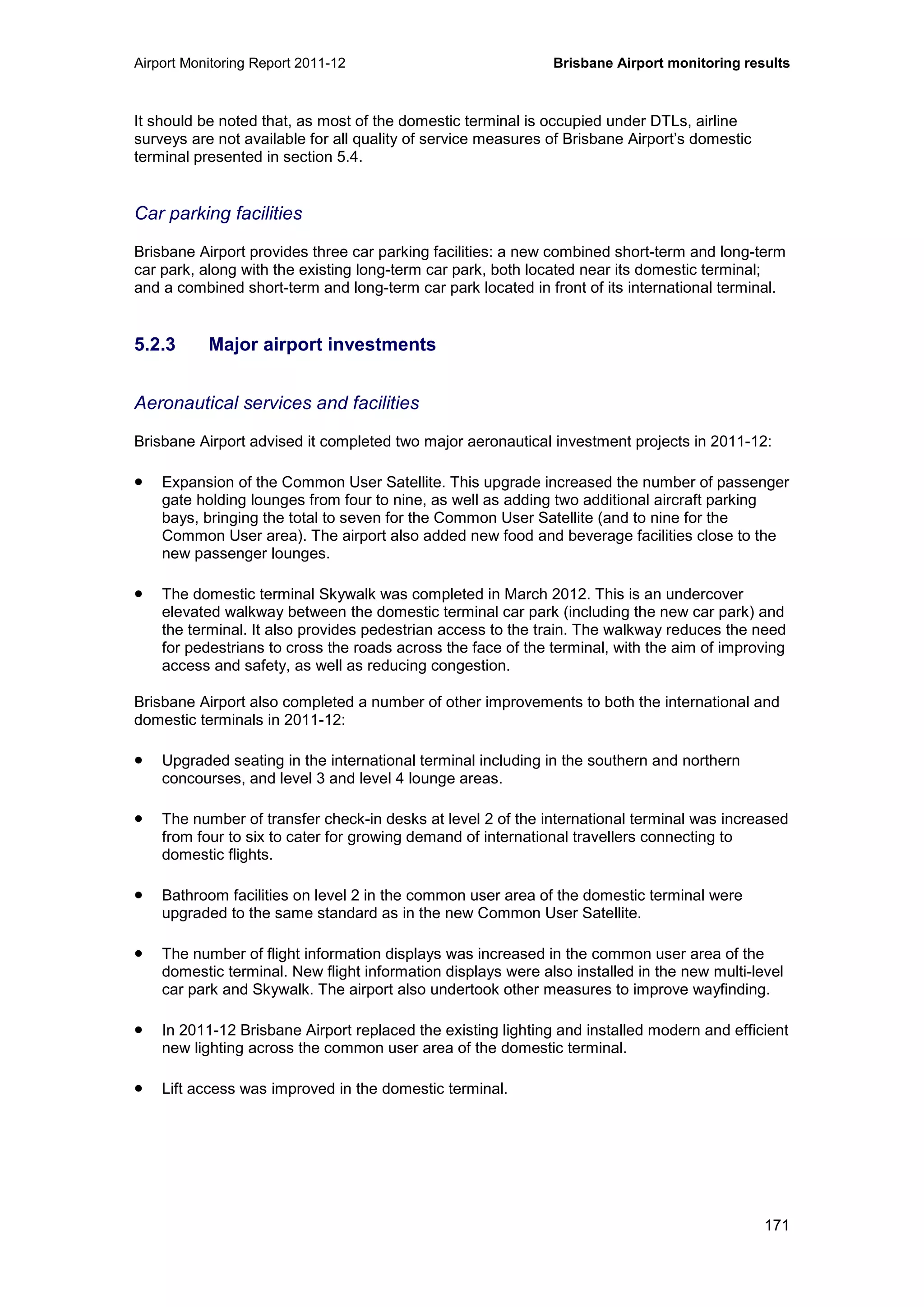 Airport Monitoring Report 2011-12 Brisbane Airport monitoring results
171
It should be noted that, as most of the domestic terminal is occupied under DTLs, airline
surveys are not available for all quality of service measures of Brisbane Airport’s domestic
terminal presented in section 5.4.
Car parking facilities
Brisbane Airport provides three car parking facilities: a new combined short-term and long-term
car park, along with the existing long-term car park, both located near its domestic terminal;
and a combined short-term and long-term car park located in front of its international terminal.
5.2.3 Major airport investments
Aeronautical services and facilities
Brisbane Airport advised it completed two major aeronautical investment projects in 2011-12:
• Expansion of the Common User Satellite. This upgrade increased the number of passenger
gate holding lounges from four to nine, as well as adding two additional aircraft parking
bays, bringing the total to seven for the Common User Satellite (and to nine for the
Common User area). The airport also added new food and beverage facilities close to the
new passenger lounges.
• The domestic terminal Skywalk was completed in March 2012. This is an undercover
elevated walkway between the domestic terminal car park (including the new car park) and
the terminal. It also provides pedestrian access to the train. The walkway reduces the need
for pedestrians to cross the roads across the face of the terminal, with the aim of improving
access and safety, as well as reducing congestion.
Brisbane Airport also completed a number of other improvements to both the international and
domestic terminals in 2011-12:
• Upgraded seating in the international terminal including in the southern and northern
concourses, and level 3 and level 4 lounge areas.
• The number of transfer check-in desks at level 2 of the international terminal was increased
from four to six to cater for growing demand of international travellers connecting to
domestic flights.
• Bathroom facilities on level 2 in the common user area of the domestic terminal were
upgraded to the same standard as in the new Common User Satellite.
• The number of flight information displays was increased in the common user area of the
domestic terminal. New flight information displays were also installed in the new multi-level
car park and Skywalk. The airport also undertook other measures to improve wayfinding.
• In 2011-12 Brisbane Airport replaced the existing lighting and installed modern and efficient
new lighting across the common user area of the domestic terminal.
• Lift access was improved in the domestic terminal.
 