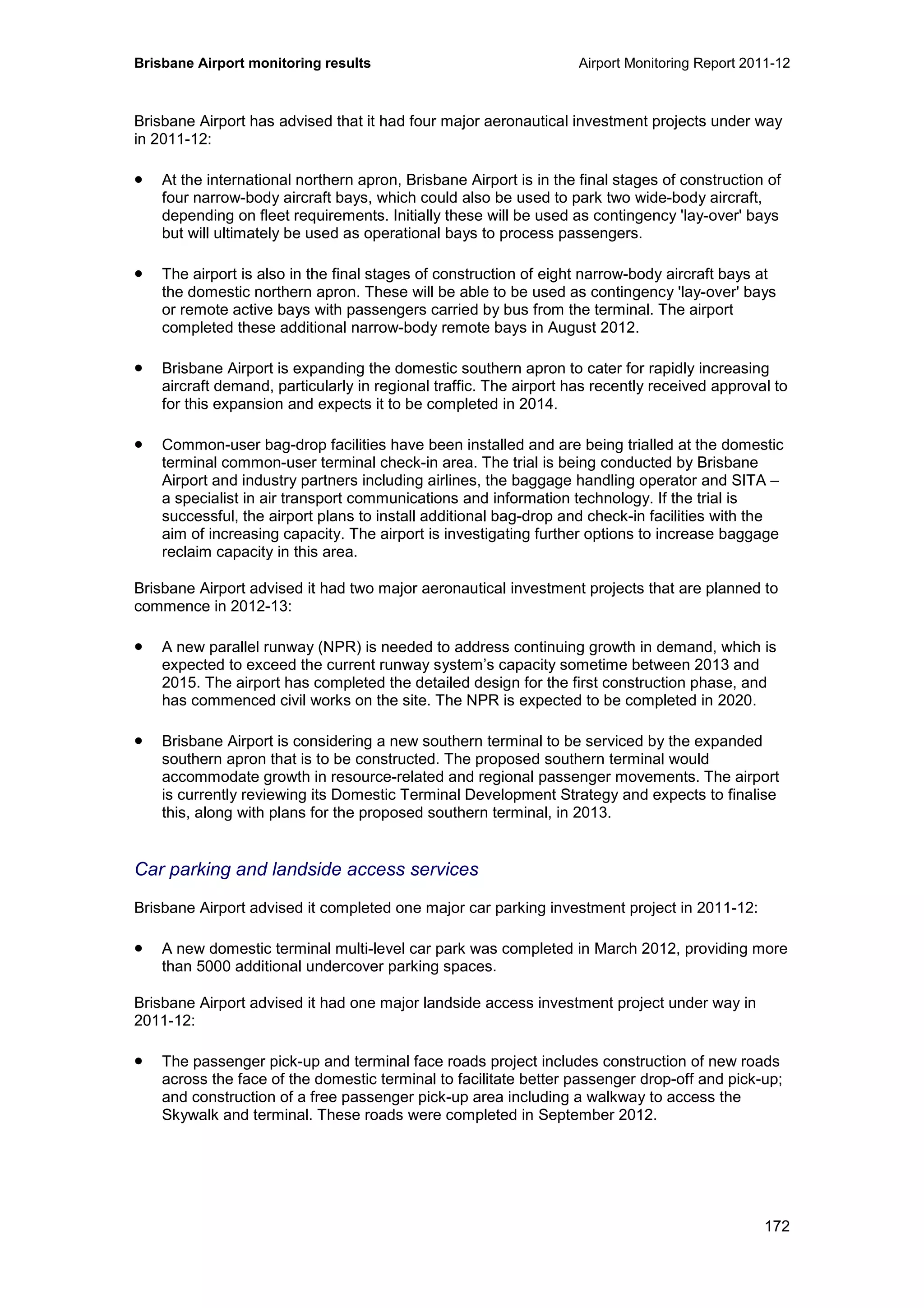 Brisbane Airport monitoring results Airport Monitoring Report 2011-12
172
Brisbane Airport has advised that it had four major aeronautical investment projects under way
in 2011-12:
• At the international northern apron, Brisbane Airport is in the final stages of construction of
four narrow-body aircraft bays, which could also be used to park two wide-body aircraft,
depending on fleet requirements. Initially these will be used as contingency 'lay-over' bays
but will ultimately be used as operational bays to process passengers.
• The airport is also in the final stages of construction of eight narrow-body aircraft bays at
the domestic northern apron. These will be able to be used as contingency 'lay-over' bays
or remote active bays with passengers carried by bus from the terminal. The airport
completed these additional narrow-body remote bays in August 2012.
• Brisbane Airport is expanding the domestic southern apron to cater for rapidly increasing
aircraft demand, particularly in regional traffic. The airport has recently received approval to
for this expansion and expects it to be completed in 2014.
• Common-user bag-drop facilities have been installed and are being trialled at the domestic
terminal common-user terminal check-in area. The trial is being conducted by Brisbane
Airport and industry partners including airlines, the baggage handling operator and SITA –
a specialist in air transport communications and information technology. If the trial is
successful, the airport plans to install additional bag-drop and check-in facilities with the
aim of increasing capacity. The airport is investigating further options to increase baggage
reclaim capacity in this area.
Brisbane Airport advised it had two major aeronautical investment projects that are planned to
commence in 2012-13:
• A new parallel runway (NPR) is needed to address continuing growth in demand, which is
expected to exceed the current runway system’s capacity sometime between 2013 and
2015. The airport has completed the detailed design for the first construction phase, and
has commenced civil works on the site. The NPR is expected to be completed in 2020.
• Brisbane Airport is considering a new southern terminal to be serviced by the expanded
southern apron that is to be constructed. The proposed southern terminal would
accommodate growth in resource-related and regional passenger movements. The airport
is currently reviewing its Domestic Terminal Development Strategy and expects to finalise
this, along with plans for the proposed southern terminal, in 2013.
Car parking and landside access services
Brisbane Airport advised it completed one major car parking investment project in 2011-12:
• A new domestic terminal multi-level car park was completed in March 2012, providing more
than 5000 additional undercover parking spaces.
Brisbane Airport advised it had one major landside access investment project under way in
2011-12:
• The passenger pick-up and terminal face roads project includes construction of new roads
across the face of the domestic terminal to facilitate better passenger drop-off and pick-up;
and construction of a free passenger pick-up area including a walkway to access the
Skywalk and terminal. These roads were completed in September 2012.
 