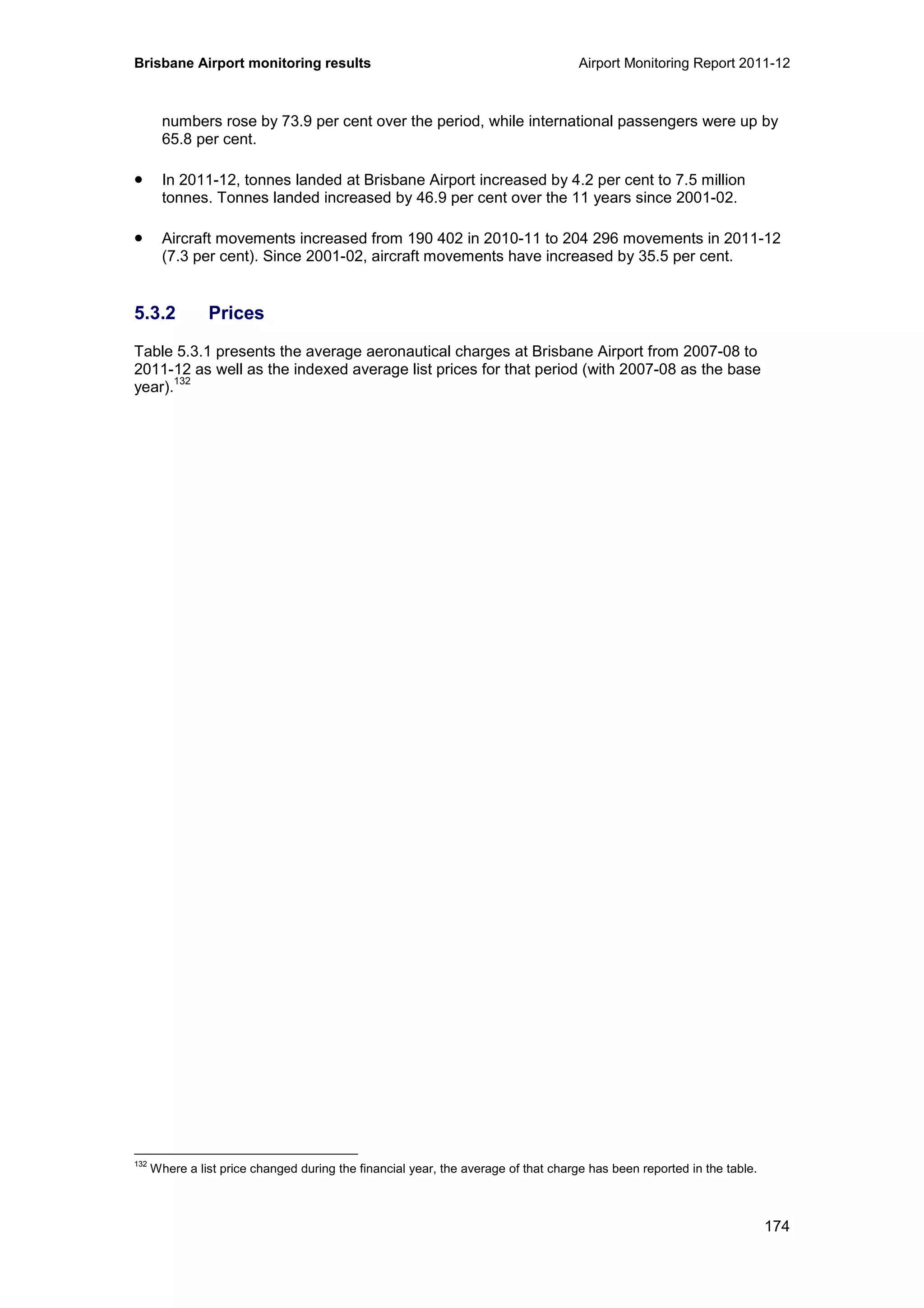 Brisbane Airport monitoring results Airport Monitoring Report 2011-12
174
numbers rose by 73.9 per cent over the period, while international passengers were up by
65.8 per cent.
• In 2011-12, tonnes landed at Brisbane Airport increased by 4.2 per cent to 7.5 million
tonnes. Tonnes landed increased by 46.9 per cent over the 11 years since 2001-02.
• Aircraft movements increased from 190 402 in 2010-11 to 204 296 movements in 2011-12
(7.3 per cent). Since 2001-02, aircraft movements have increased by 35.5 per cent.
5.3.2 Prices
Table 5.3.1 presents the average aeronautical charges at Brisbane Airport from 2007-08 to
2011-12 as well as the indexed average list prices for that period (with 2007-08 as the base
year).
132
132
Where a list price changed during the financial year, the average of that charge has been reported in the table.
 