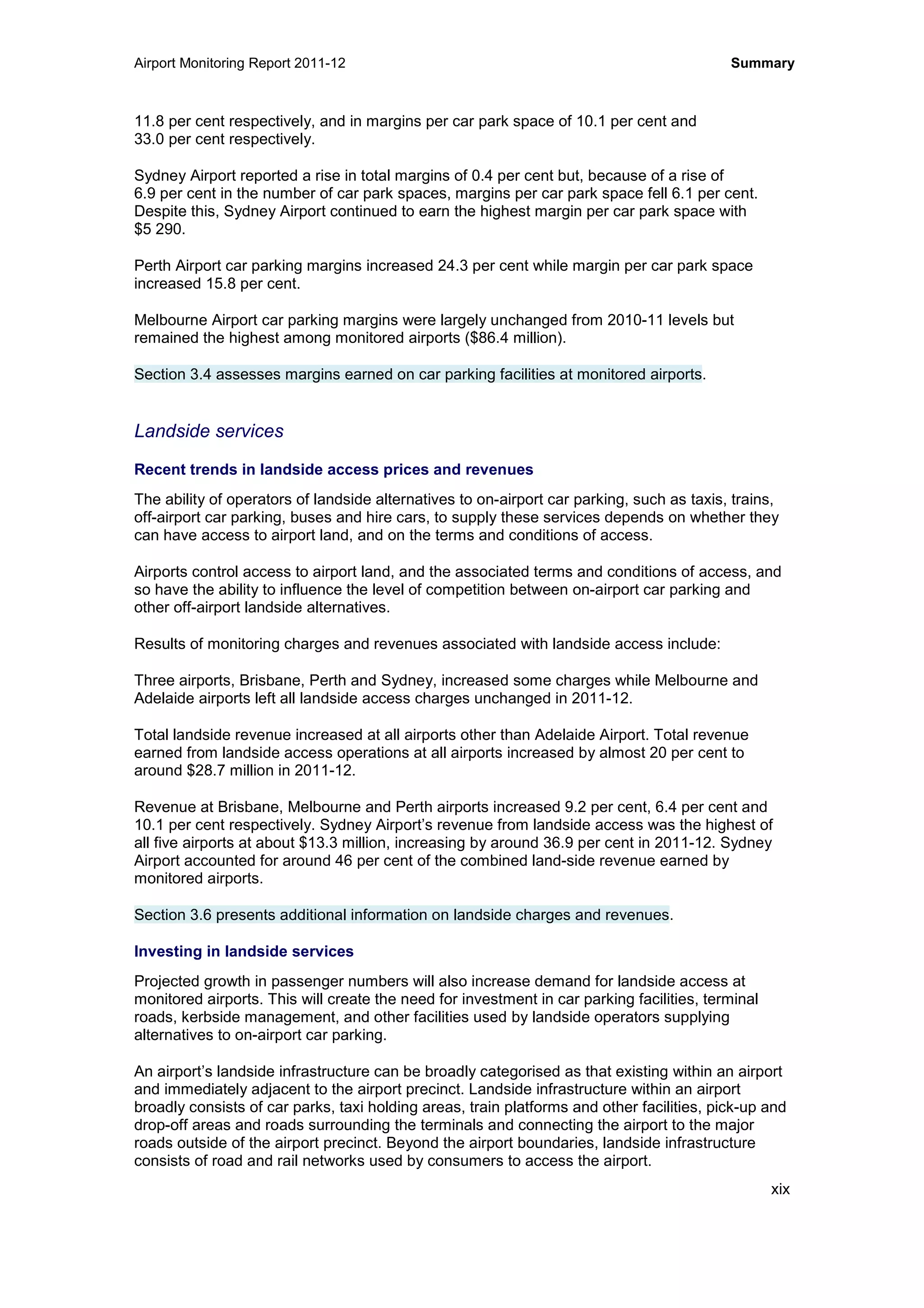 Airport Monitoring Report 2011-12 Summary
xix
11.8 per cent respectively, and in margins per car park space of 10.1 per cent and
33.0 per cent respectively.
Sydney Airport reported a rise in total margins of 0.4 per cent but, because of a rise of
6.9 per cent in the number of car park spaces, margins per car park space fell 6.1 per cent.
Despite this, Sydney Airport continued to earn the highest margin per car park space with
$5 290.
Perth Airport car parking margins increased 24.3 per cent while margin per car park space
increased 15.8 per cent.
Melbourne Airport car parking margins were largely unchanged from 2010-11 levels but
remained the highest among monitored airports ($86.4 million).
Section 3.4 assesses margins earned on car parking facilities at monitored airports.
Landside services
Recent trends in landside access prices and revenues
The ability of operators of landside alternatives to on-airport car parking, such as taxis, trains,
off-airport car parking, buses and hire cars, to supply these services depends on whether they
can have access to airport land, and on the terms and conditions of access.
Airports control access to airport land, and the associated terms and conditions of access, and
so have the ability to influence the level of competition between on-airport car parking and
other off-airport landside alternatives.
Results of monitoring charges and revenues associated with landside access include:
Three airports, Brisbane, Perth and Sydney, increased some charges while Melbourne and
Adelaide airports left all landside access charges unchanged in 2011-12.
Total landside revenue increased at all airports other than Adelaide Airport. Total revenue
earned from landside access operations at all airports increased by almost 20 per cent to
around $28.7 million in 2011-12.
Revenue at Brisbane, Melbourne and Perth airports increased 9.2 per cent, 6.4 per cent and
10.1 per cent respectively. Sydney Airport’s revenue from landside access was the highest of
all five airports at about $13.3 million, increasing by around 36.9 per cent in 2011-12. Sydney
Airport accounted for around 46 per cent of the combined land-side revenue earned by
monitored airports.
Section 3.6 presents additional information on landside charges and revenues.
Investing in landside services
Projected growth in passenger numbers will also increase demand for landside access at
monitored airports. This will create the need for investment in car parking facilities, terminal
roads, kerbside management, and other facilities used by landside operators supplying
alternatives to on-airport car parking.
An airport’s landside infrastructure can be broadly categorised as that existing within an airport
and immediately adjacent to the airport precinct. Landside infrastructure within an airport
broadly consists of car parks, taxi holding areas, train platforms and other facilities, pick-up and
drop-off areas and roads surrounding the terminals and connecting the airport to the major
roads outside of the airport precinct. Beyond the airport boundaries, landside infrastructure
consists of road and rail networks used by consumers to access the airport.
 