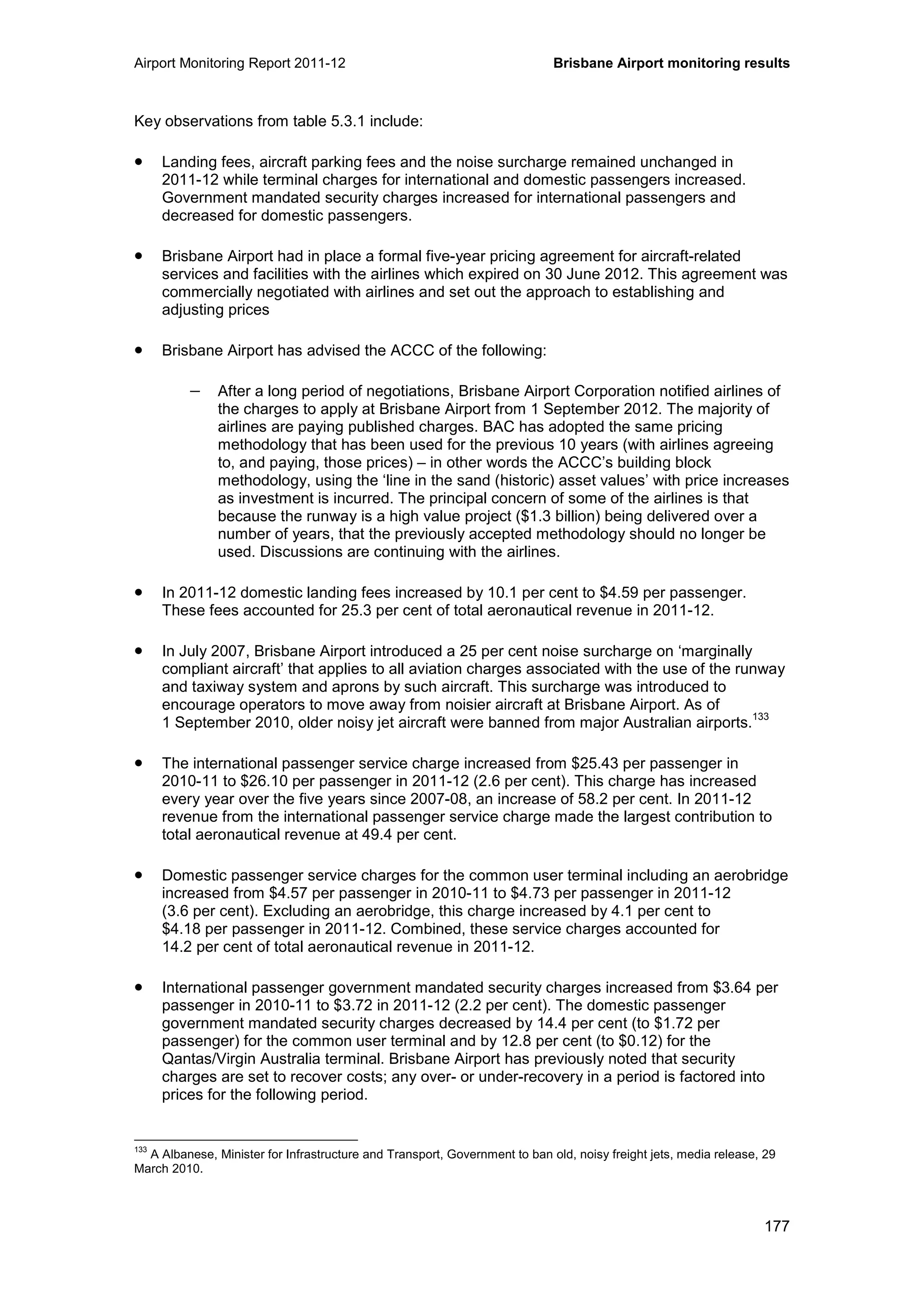 Airport Monitoring Report 2011-12 Brisbane Airport monitoring results
177
Key observations from table 5.3.1 include:
• Landing fees, aircraft parking fees and the noise surcharge remained unchanged in
2011-12 while terminal charges for international and domestic passengers increased.
Government mandated security charges increased for international passengers and
decreased for domestic passengers.
• Brisbane Airport had in place a formal five-year pricing agreement for aircraft-related
services and facilities with the airlines which expired on 30 June 2012. This agreement was
commercially negotiated with airlines and set out the approach to establishing and
adjusting prices
• Brisbane Airport has advised the ACCC of the following:
− After a long period of negotiations, Brisbane Airport Corporation notified airlines of
the charges to apply at Brisbane Airport from 1 September 2012. The majority of
airlines are paying published charges. BAC has adopted the same pricing
methodology that has been used for the previous 10 years (with airlines agreeing
to, and paying, those prices) – in other words the ACCC’s building block
methodology, using the ‘line in the sand (historic) asset values’ with price increases
as investment is incurred. The principal concern of some of the airlines is that
because the runway is a high value project ($1.3 billion) being delivered over a
number of years, that the previously accepted methodology should no longer be
used. Discussions are continuing with the airlines.
• In 2011-12 domestic landing fees increased by 10.1 per cent to $4.59 per passenger.
These fees accounted for 25.3 per cent of total aeronautical revenue in 2011-12.
• In July 2007, Brisbane Airport introduced a 25 per cent noise surcharge on ‘marginally
compliant aircraft’ that applies to all aviation charges associated with the use of the runway
and taxiway system and aprons by such aircraft. This surcharge was introduced to
encourage operators to move away from noisier aircraft at Brisbane Airport. As of
1 September 2010, older noisy jet aircraft were banned from major Australian airports.
133
• The international passenger service charge increased from $25.43 per passenger in
2010-11 to $26.10 per passenger in 2011-12 (2.6 per cent). This charge has increased
every year over the five years since 2007-08, an increase of 58.2 per cent. In 2011-12
revenue from the international passenger service charge made the largest contribution to
total aeronautical revenue at 49.4 per cent.
• Domestic passenger service charges for the common user terminal including an aerobridge
increased from $4.57 per passenger in 2010-11 to $4.73 per passenger in 2011-12
(3.6 per cent). Excluding an aerobridge, this charge increased by 4.1 per cent to
$4.18 per passenger in 2011-12. Combined, these service charges accounted for
14.2 per cent of total aeronautical revenue in 2011-12.
• International passenger government mandated security charges increased from $3.64 per
passenger in 2010-11 to $3.72 in 2011-12 (2.2 per cent). The domestic passenger
government mandated security charges decreased by 14.4 per cent (to $1.72 per
passenger) for the common user terminal and by 12.8 per cent (to $0.12) for the
Qantas/Virgin Australia terminal. Brisbane Airport has previously noted that security
charges are set to recover costs; any over- or under-recovery in a period is factored into
prices for the following period.
133
A Albanese, Minister for Infrastructure and Transport, Government to ban old, noisy freight jets, media release, 29
March 2010.
 