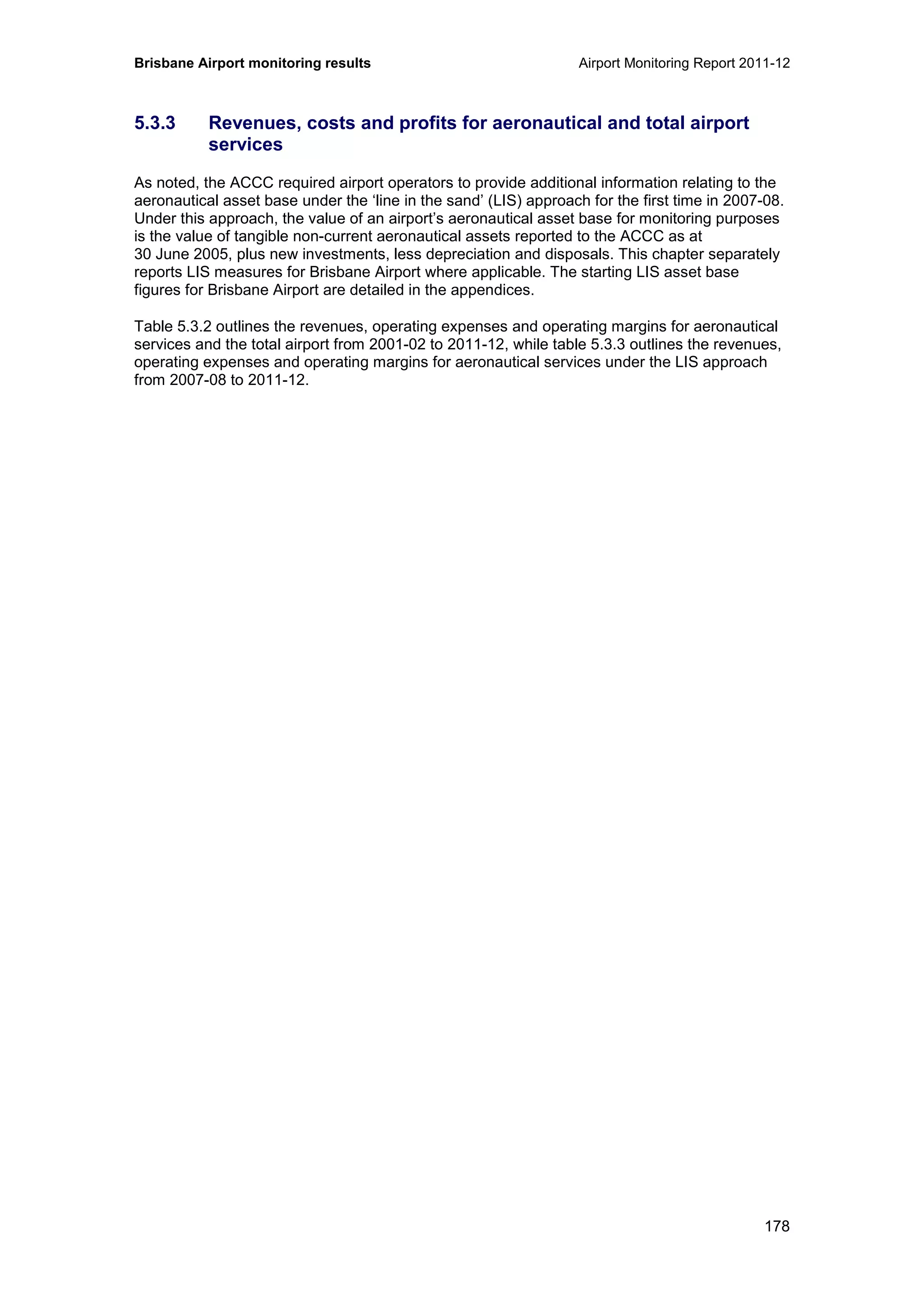Brisbane Airport monitoring results Airport Monitoring Report 2011-12
178
5.3.3 Revenues, costs and profits for aeronautical and total airport
services
As noted, the ACCC required airport operators to provide additional information relating to the
aeronautical asset base under the ‘line in the sand’ (LIS) approach for the first time in 2007-08.
Under this approach, the value of an airport’s aeronautical asset base for monitoring purposes
is the value of tangible non-current aeronautical assets reported to the ACCC as at
30 June 2005, plus new investments, less depreciation and disposals. This chapter separately
reports LIS measures for Brisbane Airport where applicable. The starting LIS asset base
figures for Brisbane Airport are detailed in the appendices.
Table 5.3.2 outlines the revenues, operating expenses and operating margins for aeronautical
services and the total airport from 2001-02 to 2011-12, while table 5.3.3 outlines the revenues,
operating expenses and operating margins for aeronautical services under the LIS approach
from 2007-08 to 2011-12.
 