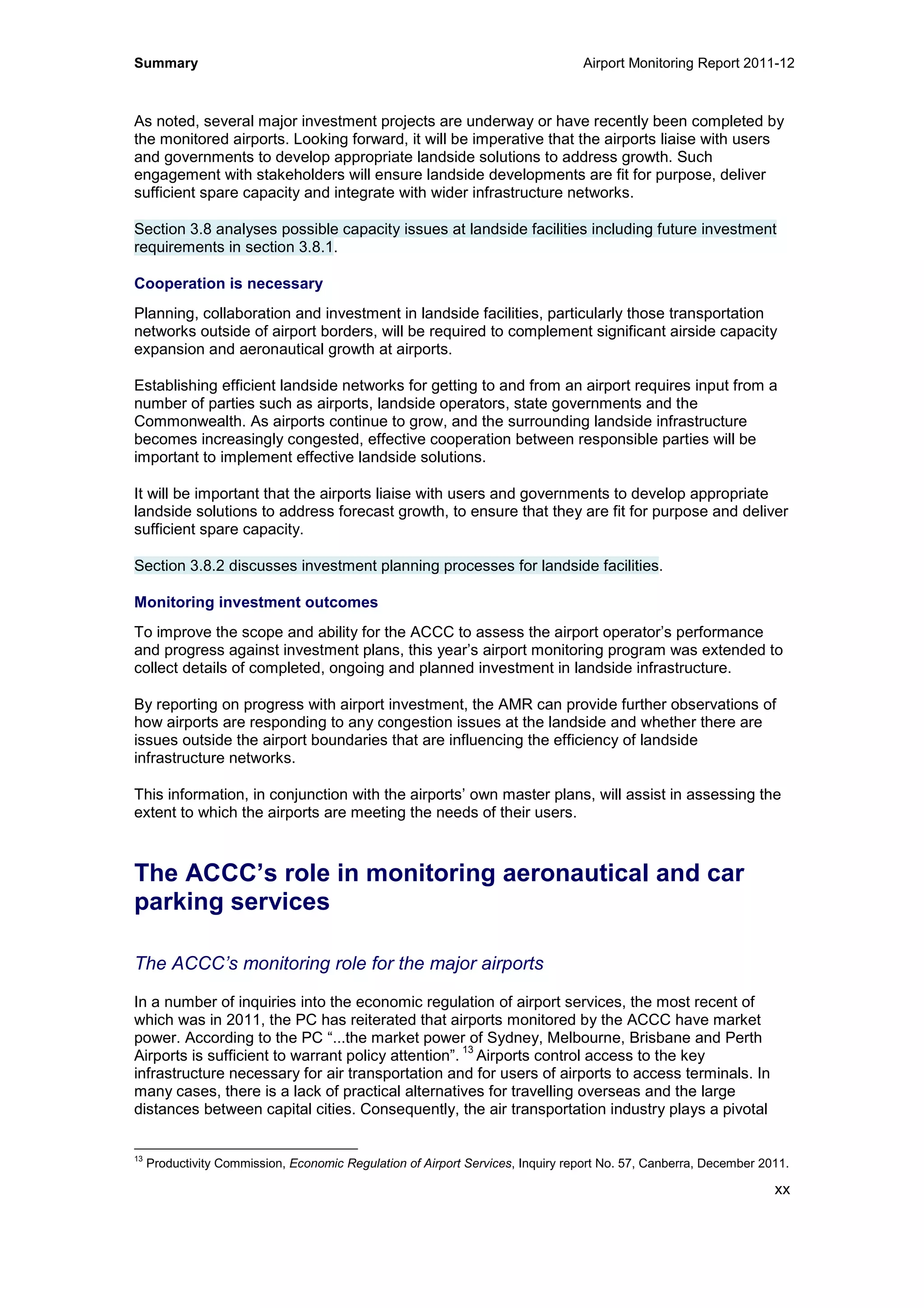 Summary Airport Monitoring Report 2011-12
xx
As noted, several major investment projects are underway or have recently been completed by
the monitored airports. Looking forward, it will be imperative that the airports liaise with users
and governments to develop appropriate landside solutions to address growth. Such
engagement with stakeholders will ensure landside developments are fit for purpose, deliver
sufficient spare capacity and integrate with wider infrastructure networks.
Section 3.8 analyses possible capacity issues at landside facilities including future investment
requirements in section 3.8.1.
Cooperation is necessary
Planning, collaboration and investment in landside facilities, particularly those transportation
networks outside of airport borders, will be required to complement significant airside capacity
expansion and aeronautical growth at airports.
Establishing efficient landside networks for getting to and from an airport requires input from a
number of parties such as airports, landside operators, state governments and the
Commonwealth. As airports continue to grow, and the surrounding landside infrastructure
becomes increasingly congested, effective cooperation between responsible parties will be
important to implement effective landside solutions.
It will be important that the airports liaise with users and governments to develop appropriate
landside solutions to address forecast growth, to ensure that they are fit for purpose and deliver
sufficient spare capacity.
Section 3.8.2 discusses investment planning processes for landside facilities.
Monitoring investment outcomes
To improve the scope and ability for the ACCC to assess the airport operator’s performance
and progress against investment plans, this year’s airport monitoring program was extended to
collect details of completed, ongoing and planned investment in landside infrastructure.
By reporting on progress with airport investment, the AMR can provide further observations of
how airports are responding to any congestion issues at the landside and whether there are
issues outside the airport boundaries that are influencing the efficiency of landside
infrastructure networks.
This information, in conjunction with the airports’ own master plans, will assist in assessing the
extent to which the airports are meeting the needs of their users.
The ACCC’s role in monitoring aeronautical and car
parking services
The ACCC’s monitoring role for the major airports
In a number of inquiries into the economic regulation of airport services, the most recent of
which was in 2011, the PC has reiterated that airports monitored by the ACCC have market
power. According to the PC “...the market power of Sydney, Melbourne, Brisbane and Perth
Airports is sufficient to warrant policy attention”.
13
Airports control access to the key
infrastructure necessary for air transportation and for users of airports to access terminals. In
many cases, there is a lack of practical alternatives for travelling overseas and the large
distances between capital cities. Consequently, the air transportation industry plays a pivotal
13
Productivity Commission, Economic Regulation of Airport Services, Inquiry report No. 57, Canberra, December 2011.
 