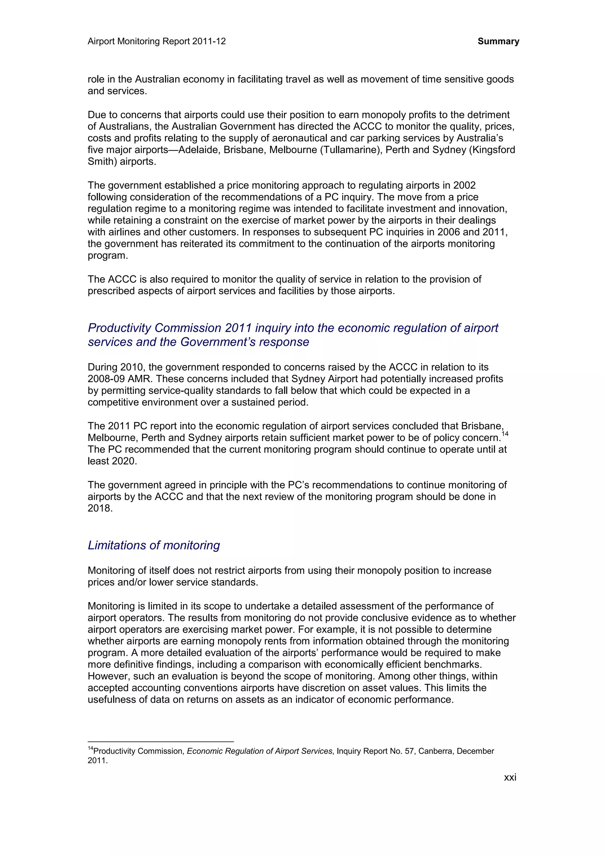 Airport Monitoring Report 2011-12 Summary
xxi
role in the Australian economy in facilitating travel as well as movement of time sensitive goods
and services.
Due to concerns that airports could use their position to earn monopoly profits to the detriment
of Australians, the Australian Government has directed the ACCC to monitor the quality, prices,
costs and profits relating to the supply of aeronautical and car parking services by Australia’s
five major airports—Adelaide, Brisbane, Melbourne (Tullamarine), Perth and Sydney (Kingsford
Smith) airports.
The government established a price monitoring approach to regulating airports in 2002
following consideration of the recommendations of a PC inquiry. The move from a price
regulation regime to a monitoring regime was intended to facilitate investment and innovation,
while retaining a constraint on the exercise of market power by the airports in their dealings
with airlines and other customers. In responses to subsequent PC inquiries in 2006 and 2011,
the government has reiterated its commitment to the continuation of the airports monitoring
program.
The ACCC is also required to monitor the quality of service in relation to the provision of
prescribed aspects of airport services and facilities by those airports.
Productivity Commission 2011 inquiry into the economic regulation of airport
services and the Government’s response
During 2010, the government responded to concerns raised by the ACCC in relation to its
2008-09 AMR. These concerns included that Sydney Airport had potentially increased profits
by permitting service-quality standards to fall below that which could be expected in a
competitive environment over a sustained period.
The 2011 PC report into the economic regulation of airport services concluded that Brisbane,
Melbourne, Perth and Sydney airports retain sufficient market power to be of policy concern.
14
The PC recommended that the current monitoring program should continue to operate until at
least 2020.
The government agreed in principle with the PC’s recommendations to continue monitoring of
airports by the ACCC and that the next review of the monitoring program should be done in
2018.
Limitations of monitoring
Monitoring of itself does not restrict airports from using their monopoly position to increase
prices and/or lower service standards.
Monitoring is limited in its scope to undertake a detailed assessment of the performance of
airport operators. The results from monitoring do not provide conclusive evidence as to whether
airport operators are exercising market power. For example, it is not possible to determine
whether airports are earning monopoly rents from information obtained through the monitoring
program. A more detailed evaluation of the airports’ performance would be required to make
more definitive findings, including a comparison with economically efficient benchmarks.
However, such an evaluation is beyond the scope of monitoring. Among other things, within
accepted accounting conventions airports have discretion on asset values. This limits the
usefulness of data on returns on assets as an indicator of economic performance.
14
Productivity Commission, Economic Regulation of Airport Services, Inquiry Report No. 57, Canberra, December
2011.
 