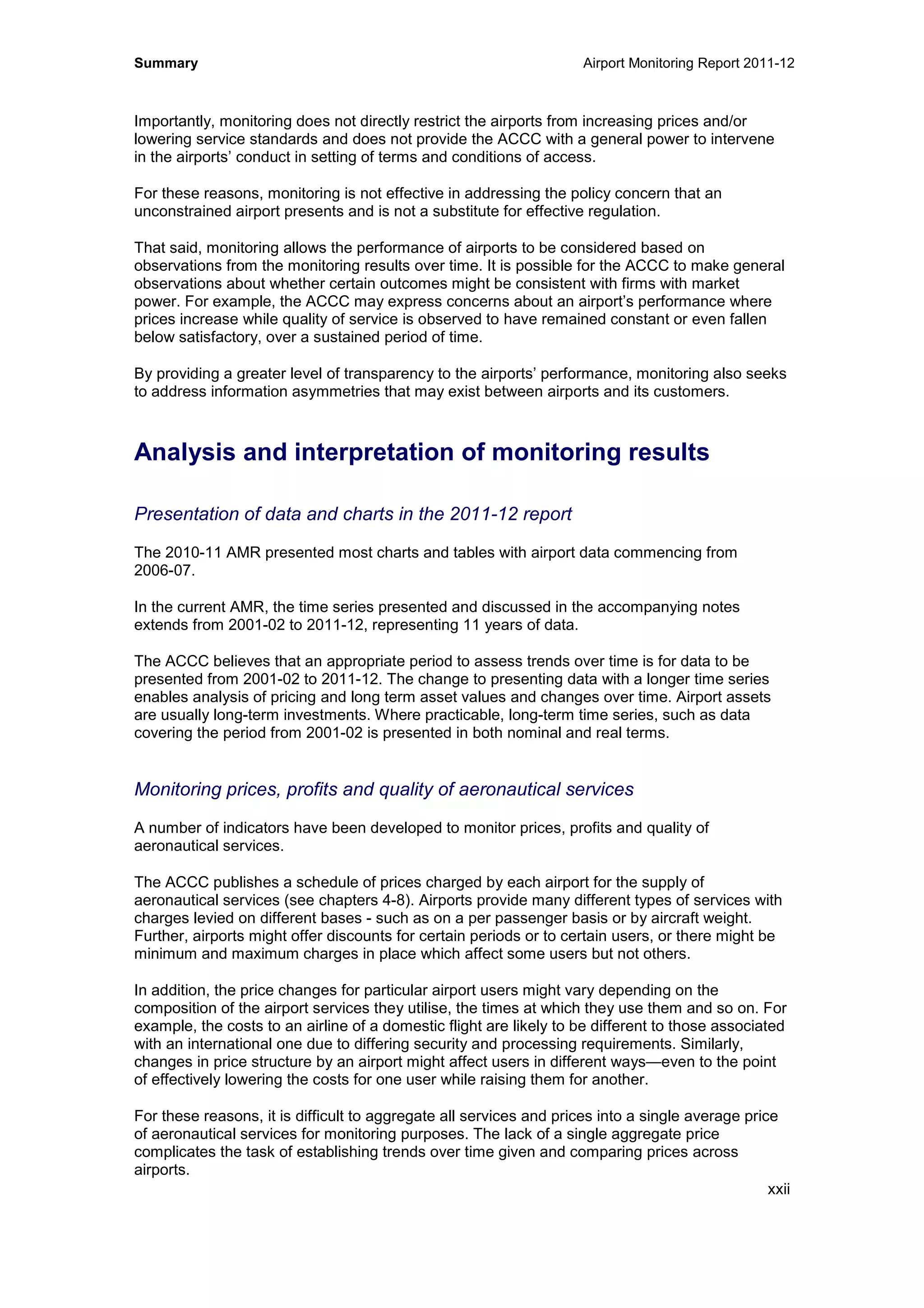 Summary Airport Monitoring Report 2011-12
xxii
Importantly, monitoring does not directly restrict the airports from increasing prices and/or
lowering service standards and does not provide the ACCC with a general power to intervene
in the airports’ conduct in setting of terms and conditions of access.
For these reasons, monitoring is not effective in addressing the policy concern that an
unconstrained airport presents and is not a substitute for effective regulation.
That said, monitoring allows the performance of airports to be considered based on
observations from the monitoring results over time. It is possible for the ACCC to make general
observations about whether certain outcomes might be consistent with firms with market
power. For example, the ACCC may express concerns about an airport’s performance where
prices increase while quality of service is observed to have remained constant or even fallen
below satisfactory, over a sustained period of time.
By providing a greater level of transparency to the airports’ performance, monitoring also seeks
to address information asymmetries that may exist between airports and its customers.
Analysis and interpretation of monitoring results
Presentation of data and charts in the 2011-12 report
The 2010-11 AMR presented most charts and tables with airport data commencing from
2006-07.
In the current AMR, the time series presented and discussed in the accompanying notes
extends from 2001-02 to 2011-12, representing 11 years of data.
The ACCC believes that an appropriate period to assess trends over time is for data to be
presented from 2001-02 to 2011-12. The change to presenting data with a longer time series
enables analysis of pricing and long term asset values and changes over time. Airport assets
are usually long-term investments. Where practicable, long-term time series, such as data
covering the period from 2001-02 is presented in both nominal and real terms.
Monitoring prices, profits and quality of aeronautical services
A number of indicators have been developed to monitor prices, profits and quality of
aeronautical services.
The ACCC publishes a schedule of prices charged by each airport for the supply of
aeronautical services (see chapters 4-8). Airports provide many different types of services with
charges levied on different bases - such as on a per passenger basis or by aircraft weight.
Further, airports might offer discounts for certain periods or to certain users, or there might be
minimum and maximum charges in place which affect some users but not others.
In addition, the price changes for particular airport users might vary depending on the
composition of the airport services they utilise, the times at which they use them and so on. For
example, the costs to an airline of a domestic flight are likely to be different to those associated
with an international one due to differing security and processing requirements. Similarly,
changes in price structure by an airport might affect users in different ways—even to the point
of effectively lowering the costs for one user while raising them for another.
For these reasons, it is difficult to aggregate all services and prices into a single average price
of aeronautical services for monitoring purposes. The lack of a single aggregate price
complicates the task of establishing trends over time given and comparing prices across
airports.
 