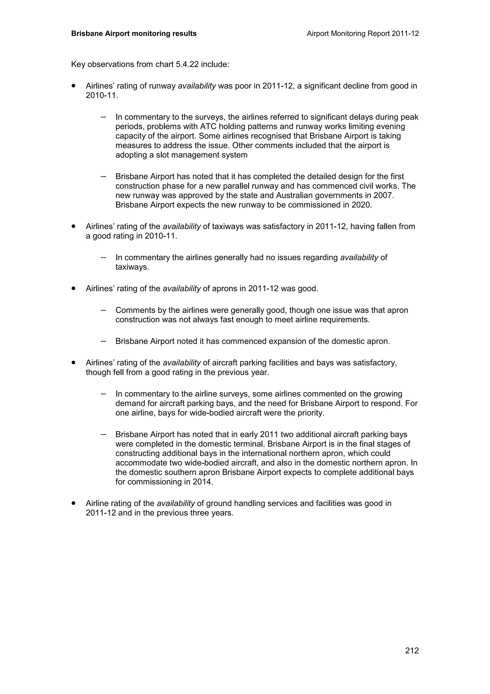 Brisbane Airport monitoring results Airport Monitoring Report 2011-12
212
Key observations from chart 5.4.22 include:
• Airlines’ rating of runway availability was poor in 2011-12, a significant decline from good in
2010-11.
− In commentary to the surveys, the airlines referred to significant delays during peak
periods, problems with ATC holding patterns and runway works limiting evening
capacity of the airport. Some airlines recognised that Brisbane Airport is taking
measures to address the issue. Other comments included that the airport is
adopting a slot management system
− Brisbane Airport has noted that it has completed the detailed design for the first
construction phase for a new parallel runway and has commenced civil works. The
new runway was approved by the state and Australian governments in 2007.
Brisbane Airport expects the new runway to be commissioned in 2020.
• Airlines’ rating of the availability of taxiways was satisfactory in 2011-12, having fallen from
a good rating in 2010-11.
− In commentary the airlines generally had no issues regarding availability of
taxiways.
• Airlines’ rating of the availability of aprons in 2011-12 was good.
− Comments by the airlines were generally good, though one issue was that apron
construction was not always fast enough to meet airline requirements.
− Brisbane Airport noted it has commenced expansion of the domestic apron.
• Airlines’ rating of the availability of aircraft parking facilities and bays was satisfactory,
though fell from a good rating in the previous year.
− In commentary to the airline surveys, some airlines commented on the growing
demand for aircraft parking bays, and the need for Brisbane Airport to respond. For
one airline, bays for wide-bodied aircraft were the priority.
− Brisbane Airport has noted that in early 2011 two additional aircraft parking bays
were completed in the domestic terminal. Brisbane Airport is in the final stages of
constructing additional bays in the international northern apron, which could
accommodate two wide-bodied aircraft, and also in the domestic northern apron. In
the domestic southern apron Brisbane Airport expects to complete additional bays
for commissioning in 2014.
• Airline rating of the availability of ground handling services and facilities was good in
2011-12 and in the previous three years.
 
