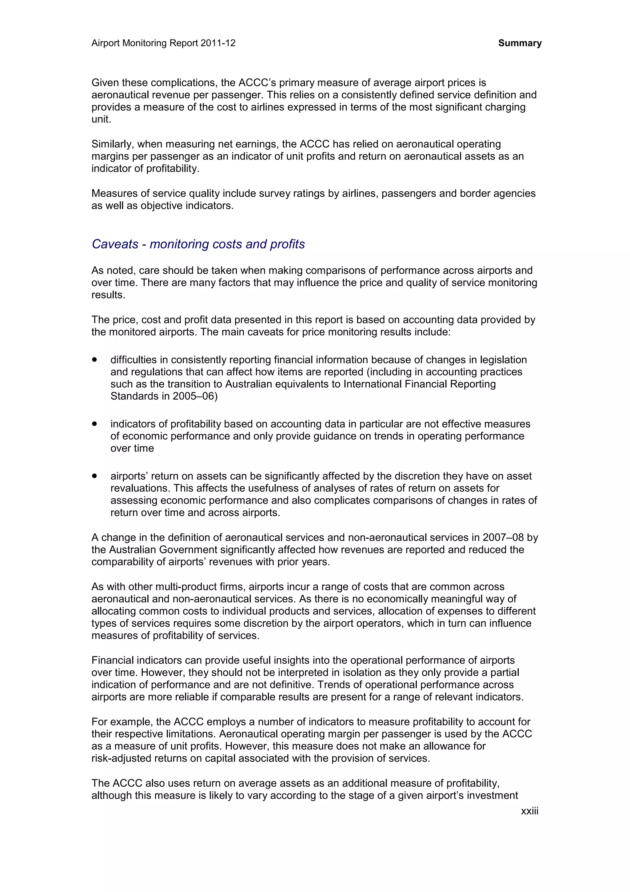 Airport Monitoring Report 2011-12 Summary
xxiii
Given these complications, the ACCC’s primary measure of average airport prices is
aeronautical revenue per passenger. This relies on a consistently defined service definition and
provides a measure of the cost to airlines expressed in terms of the most significant charging
unit.
Similarly, when measuring net earnings, the ACCC has relied on aeronautical operating
margins per passenger as an indicator of unit profits and return on aeronautical assets as an
indicator of profitability.
Measures of service quality include survey ratings by airlines, passengers and border agencies
as well as objective indicators.
Caveats - monitoring costs and profits
As noted, care should be taken when making comparisons of performance across airports and
over time. There are many factors that may influence the price and quality of service monitoring
results.
The price, cost and profit data presented in this report is based on accounting data provided by
the monitored airports. The main caveats for price monitoring results include:
• difficulties in consistently reporting financial information because of changes in legislation
and regulations that can affect how items are reported (including in accounting practices
such as the transition to Australian equivalents to International Financial Reporting
Standards in 2005–06)
• indicators of profitability based on accounting data in particular are not effective measures
of economic performance and only provide guidance on trends in operating performance
over time
• airports’ return on assets can be significantly affected by the discretion they have on asset
revaluations. This affects the usefulness of analyses of rates of return on assets for
assessing economic performance and also complicates comparisons of changes in rates of
return over time and across airports.
A change in the definition of aeronautical services and non-aeronautical services in 2007–08 by
the Australian Government significantly affected how revenues are reported and reduced the
comparability of airports’ revenues with prior years.
As with other multi-product firms, airports incur a range of costs that are common across
aeronautical and non-aeronautical services. As there is no economically meaningful way of
allocating common costs to individual products and services, allocation of expenses to different
types of services requires some discretion by the airport operators, which in turn can influence
measures of profitability of services.
Financial indicators can provide useful insights into the operational performance of airports
over time. However, they should not be interpreted in isolation as they only provide a partial
indication of performance and are not definitive. Trends of operational performance across
airports are more reliable if comparable results are present for a range of relevant indicators.
For example, the ACCC employs a number of indicators to measure profitability to account for
their respective limitations. Aeronautical operating margin per passenger is used by the ACCC
as a measure of unit profits. However, this measure does not make an allowance for
risk-adjusted returns on capital associated with the provision of services.
The ACCC also uses return on average assets as an additional measure of profitability,
although this measure is likely to vary according to the stage of a given airport’s investment
 