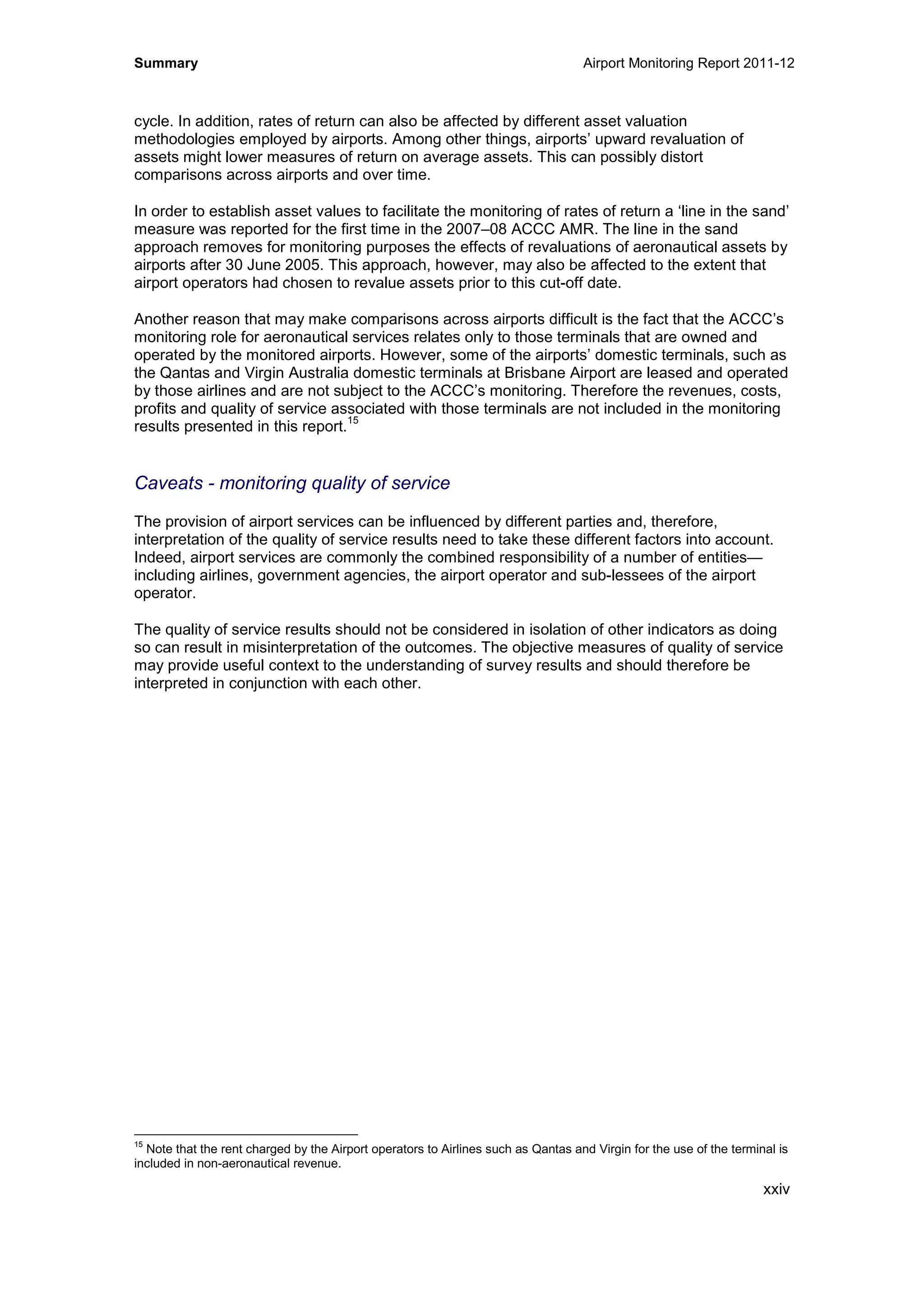 Summary Airport Monitoring Report 2011-12
xxiv
cycle. In addition, rates of return can also be affected by different asset valuation
methodologies employed by airports. Among other things, airports’ upward revaluation of
assets might lower measures of return on average assets. This can possibly distort
comparisons across airports and over time.
In order to establish asset values to facilitate the monitoring of rates of return a ‘line in the sand’
measure was reported for the first time in the 2007–08 ACCC AMR. The line in the sand
approach removes for monitoring purposes the effects of revaluations of aeronautical assets by
airports after 30 June 2005. This approach, however, may also be affected to the extent that
airport operators had chosen to revalue assets prior to this cut-off date.
Another reason that may make comparisons across airports difficult is the fact that the ACCC’s
monitoring role for aeronautical services relates only to those terminals that are owned and
operated by the monitored airports. However, some of the airports’ domestic terminals, such as
the Qantas and Virgin Australia domestic terminals at Brisbane Airport are leased and operated
by those airlines and are not subject to the ACCC’s monitoring. Therefore the revenues, costs,
profits and quality of service associated with those terminals are not included in the monitoring
results presented in this report.
15
Caveats - monitoring quality of service
The provision of airport services can be influenced by different parties and, therefore,
interpretation of the quality of service results need to take these different factors into account.
Indeed, airport services are commonly the combined responsibility of a number of entities—
including airlines, government agencies, the airport operator and sub-lessees of the airport
operator.
The quality of service results should not be considered in isolation of other indicators as doing
so can result in misinterpretation of the outcomes. The objective measures of quality of service
may provide useful context to the understanding of survey results and should therefore be
interpreted in conjunction with each other.
15
Note that the rent charged by the Airport operators to Airlines such as Qantas and Virgin for the use of the terminal is
included in non-aeronautical revenue.
 