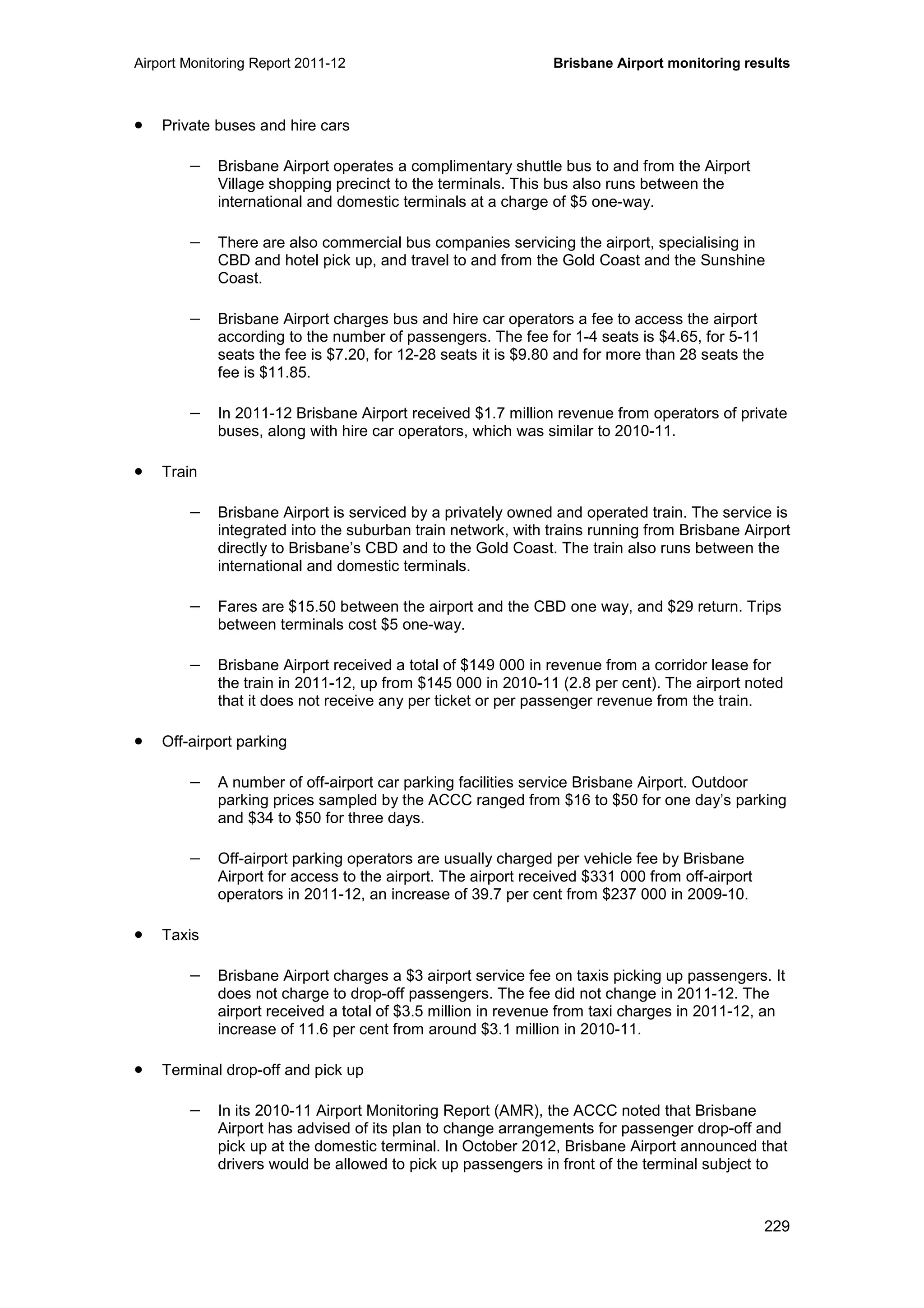 Airport Monitoring Report 2011-12 Brisbane Airport monitoring results
229
• Private buses and hire cars
− Brisbane Airport operates a complimentary shuttle bus to and from the Airport
Village shopping precinct to the terminals. This bus also runs between the
international and domestic terminals at a charge of $5 one-way.
− There are also commercial bus companies servicing the airport, specialising in
CBD and hotel pick up, and travel to and from the Gold Coast and the Sunshine
Coast.
− Brisbane Airport charges bus and hire car operators a fee to access the airport
according to the number of passengers. The fee for 1-4 seats is $4.65, for 5-11
seats the fee is $7.20, for 12-28 seats it is $9.80 and for more than 28 seats the
fee is $11.85.
− In 2011-12 Brisbane Airport received $1.7 million revenue from operators of private
buses, along with hire car operators, which was similar to 2010-11.
• Train
− Brisbane Airport is serviced by a privately owned and operated train. The service is
integrated into the suburban train network, with trains running from Brisbane Airport
directly to Brisbane’s CBD and to the Gold Coast. The train also runs between the
international and domestic terminals.
− Fares are $15.50 between the airport and the CBD one way, and $29 return. Trips
between terminals cost $5 one-way.
− Brisbane Airport received a total of $149 000 in revenue from a corridor lease for
the train in 2011-12, up from $145 000 in 2010-11 (2.8 per cent). The airport noted
that it does not receive any per ticket or per passenger revenue from the train.
• Off-airport parking
− A number of off-airport car parking facilities service Brisbane Airport. Outdoor
parking prices sampled by the ACCC ranged from $16 to $50 for one day’s parking
and $34 to $50 for three days.
− Off-airport parking operators are usually charged per vehicle fee by Brisbane
Airport for access to the airport. The airport received $331 000 from off-airport
operators in 2011-12, an increase of 39.7 per cent from $237 000 in 2009-10.
• Taxis
− Brisbane Airport charges a $3 airport service fee on taxis picking up passengers. It
does not charge to drop-off passengers. The fee did not change in 2011-12. The
airport received a total of $3.5 million in revenue from taxi charges in 2011-12, an
increase of 11.6 per cent from around $3.1 million in 2010-11.
• Terminal drop-off and pick up
− In its 2010-11 Airport Monitoring Report (AMR), the ACCC noted that Brisbane
Airport has advised of its plan to change arrangements for passenger drop-off and
pick up at the domestic terminal. In October 2012, Brisbane Airport announced that
drivers would be allowed to pick up passengers in front of the terminal subject to
 