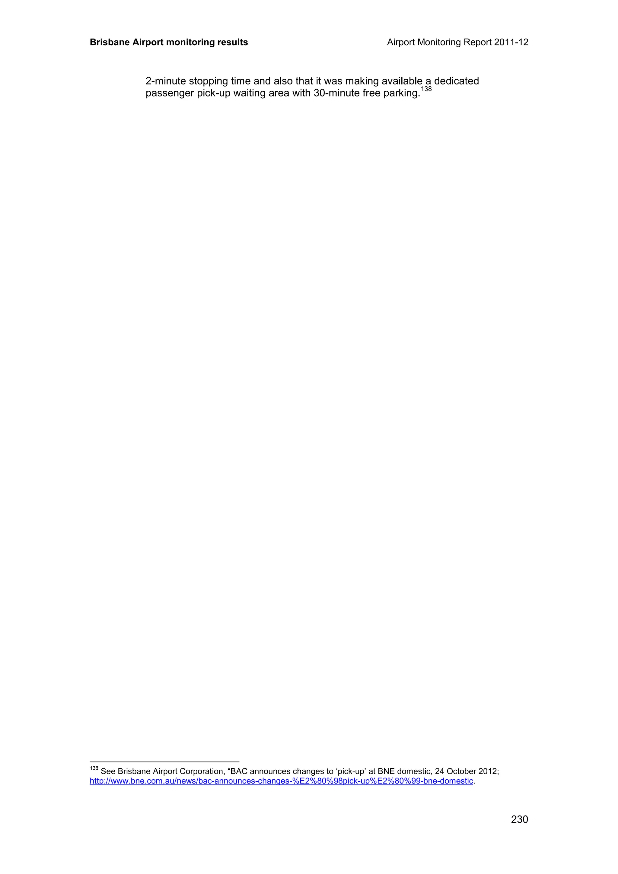 Brisbane Airport monitoring results Airport Monitoring Report 2011-12
230
2-minute stopping time and also that it was making available a dedicated
passenger pick-up waiting area with 30-minute free parking.
138
138
See Brisbane Airport Corporation, “BAC announces changes to ‘pick-up’ at BNE domestic, 24 October 2012;
http://www.bne.com.au/news/bac-announces-changes-%E2%80%98pick-up%E2%80%99-bne-domestic.
 