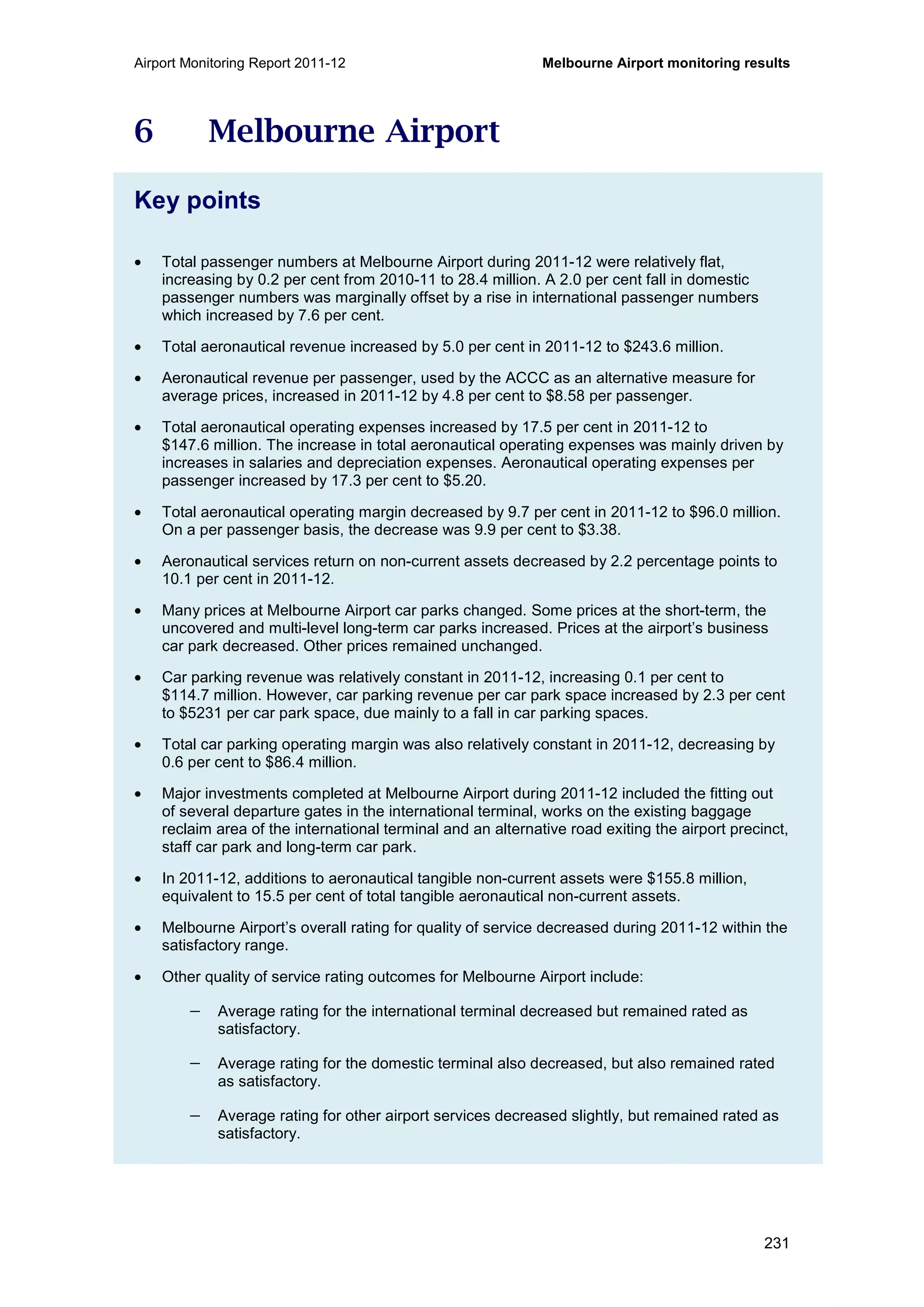 Airport Monitoring Report 2011-12 Melbourne Airport monitoring results
231
6 Melbourne Airport
Key points
• Total passenger numbers at Melbourne Airport during 2011-12 were relatively flat,
increasing by 0.2 per cent from 2010-11 to 28.4 million. A 2.0 per cent fall in domestic
passenger numbers was marginally offset by a rise in international passenger numbers
which increased by 7.6 per cent.
• Total aeronautical revenue increased by 5.0 per cent in 2011-12 to $243.6 million.
• Aeronautical revenue per passenger, used by the ACCC as an alternative measure for
average prices, increased in 2011-12 by 4.8 per cent to $8.58 per passenger.
• Total aeronautical operating expenses increased by 17.5 per cent in 2011-12 to
$147.6 million. The increase in total aeronautical operating expenses was mainly driven by
increases in salaries and depreciation expenses. Aeronautical operating expenses per
passenger increased by 17.3 per cent to $5.20.
• Total aeronautical operating margin decreased by 9.7 per cent in 2011-12 to $96.0 million.
On a per passenger basis, the decrease was 9.9 per cent to $3.38.
• Aeronautical services return on non-current assets decreased by 2.2 percentage points to
10.1 per cent in 2011-12.
• Many prices at Melbourne Airport car parks changed. Some prices at the short-term, the
uncovered and multi-level long-term car parks increased. Prices at the airport’s business
car park decreased. Other prices remained unchanged.
• Car parking revenue was relatively constant in 2011-12, increasing 0.1 per cent to
$114.7 million. However, car parking revenue per car park space increased by 2.3 per cent
to $5231 per car park space, due mainly to a fall in car parking spaces.
• Total car parking operating margin was also relatively constant in 2011-12, decreasing by
0.6 per cent to $86.4 million.
• Major investments completed at Melbourne Airport during 2011-12 included the fitting out
of several departure gates in the international terminal, works on the existing baggage
reclaim area of the international terminal and an alternative road exiting the airport precinct,
staff car park and long-term car park.
• In 2011-12, additions to aeronautical tangible non-current assets were $155.8 million,
equivalent to 15.5 per cent of total tangible aeronautical non-current assets.
• Melbourne Airport’s overall rating for quality of service decreased during 2011-12 within the
satisfactory range.
• Other quality of service rating outcomes for Melbourne Airport include:
− Average rating for the international terminal decreased but remained rated as
satisfactory.
− Average rating for the domestic terminal also decreased, but also remained rated
as satisfactory.
− Average rating for other airport services decreased slightly, but remained rated as
satisfactory.
 