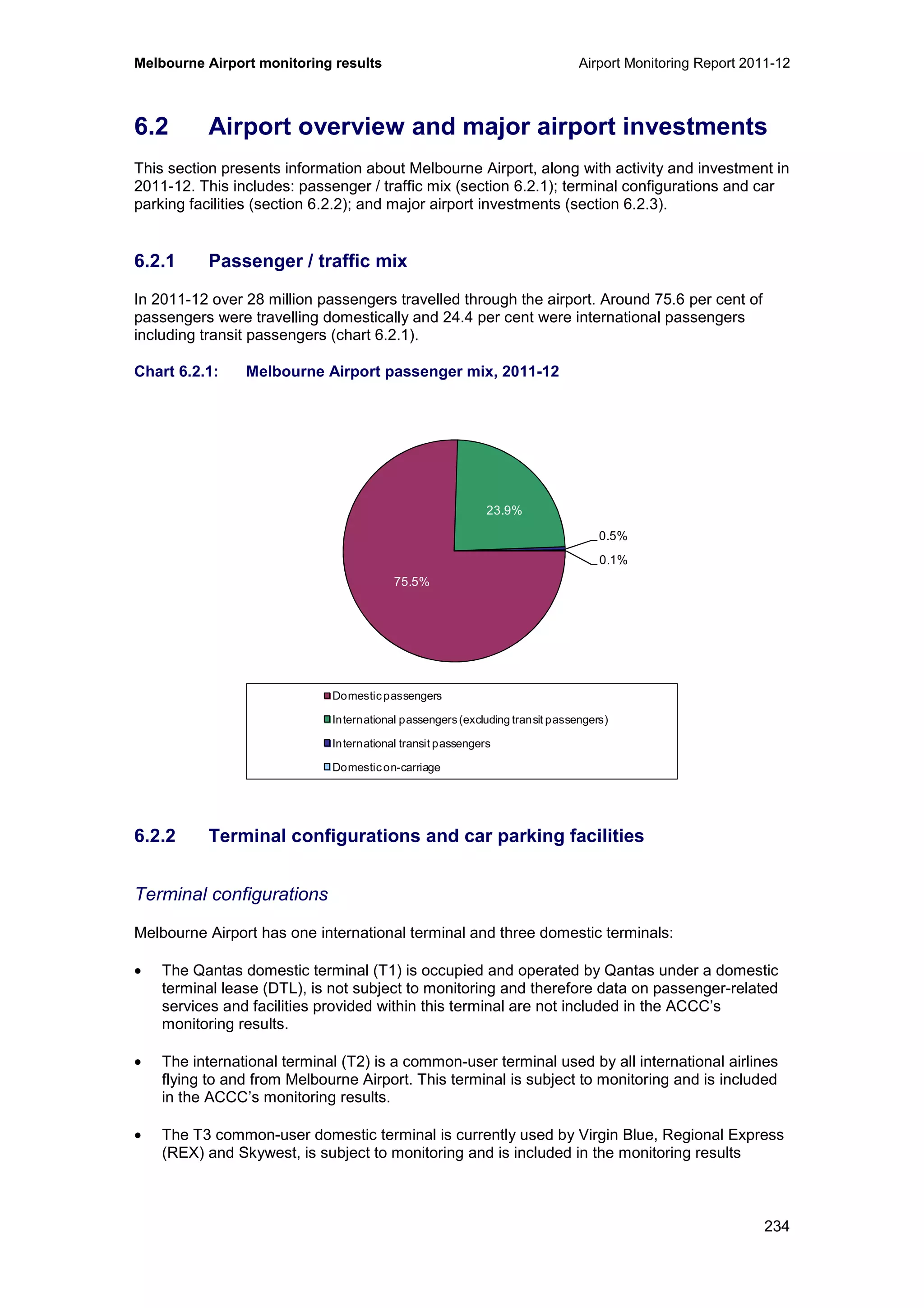 Melbourne Airport monitoring results Airport Monitoring Report 2011-12
234
6.2 Airport overview and major airport investments
This section presents information about Melbourne Airport, along with activity and investment in
2011-12. This includes: passenger / traffic mix (section 6.2.1); terminal configurations and car
parking facilities (section 6.2.2); and major airport investments (section 6.2.3).
6.2.1 Passenger / traffic mix
In 2011-12 over 28 million passengers travelled through the airport. Around 75.6 per cent of
passengers were travelling domestically and 24.4 per cent were international passengers
including transit passengers (chart 6.2.1).
Chart 6.2.1: Melbourne Airport passenger mix, 2011-12
6.2.2 Terminal configurations and car parking facilities
Terminal configurations
Melbourne Airport has one international terminal and three domestic terminals:
• The Qantas domestic terminal (T1) is occupied and operated by Qantas under a domestic
terminal lease (DTL), is not subject to monitoring and therefore data on passenger-related
services and facilities provided within this terminal are not included in the ACCC’s
monitoring results.
• The international terminal (T2) is a common-user terminal used by all international airlines
flying to and from Melbourne Airport. This terminal is subject to monitoring and is included
in the ACCC’s monitoring results.
• The T3 common-user domestic terminal is currently used by Virgin Blue, Regional Express
(REX) and Skywest, is subject to monitoring and is included in the monitoring results
75.5%
23.9%
0.5%
0.1%
Domesticpassengers
International passengers(excluding transit passengers)
International transit passengers
Domesticon-carriage
 