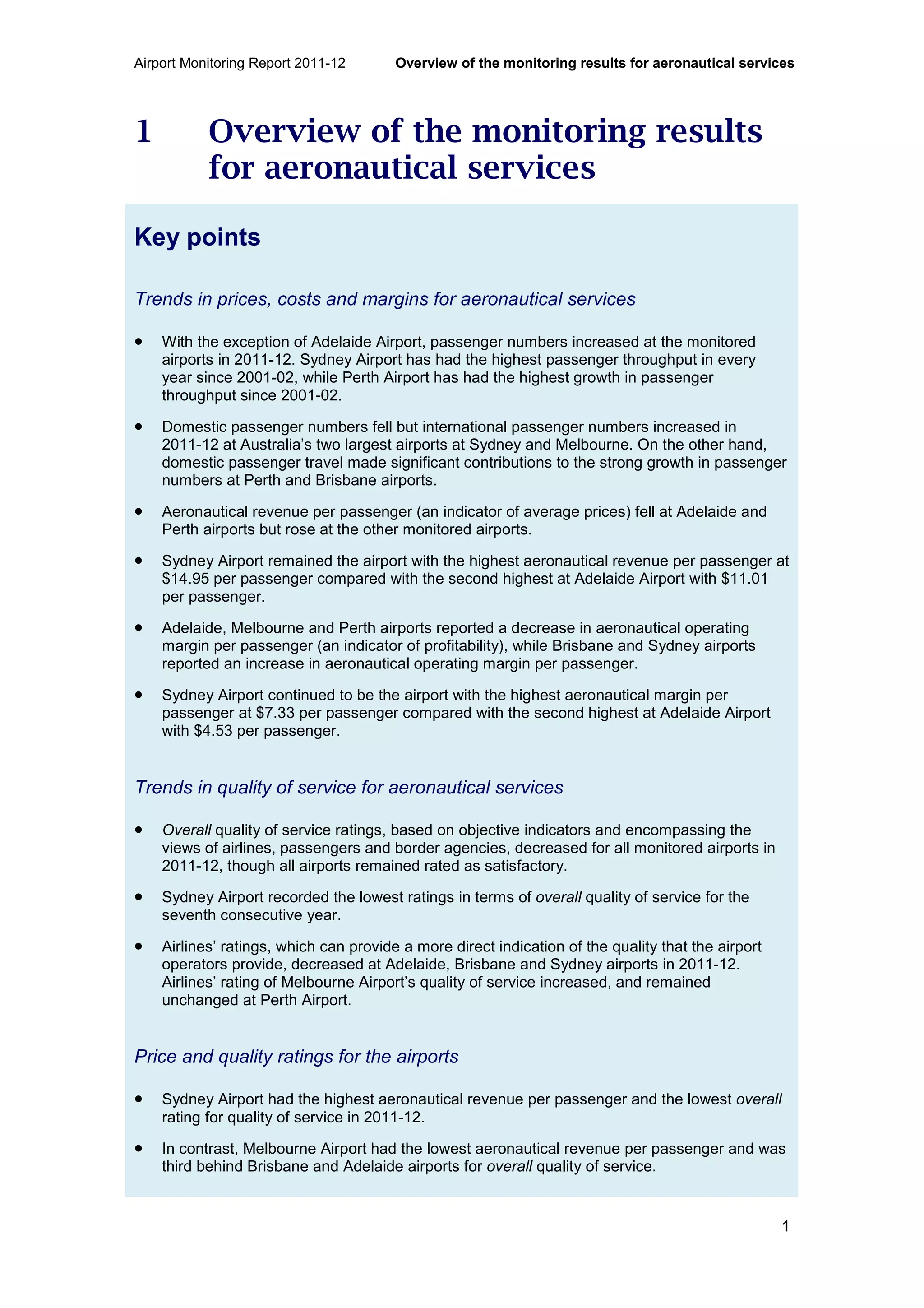 Airport Monitoring Report 2011-12 Overview of the monitoring results for aeronautical services
1
1 Overview of the monitoring results
for aeronautical services
Key points
Trends in prices, costs and margins for aeronautical services
• With the exception of Adelaide Airport, passenger numbers increased at the monitored
airports in 2011-12. Sydney Airport has had the highest passenger throughput in every
year since 2001-02, while Perth Airport has had the highest growth in passenger
throughput since 2001-02.
• Domestic passenger numbers fell but international passenger numbers increased in
2011-12 at Australia’s two largest airports at Sydney and Melbourne. On the other hand,
domestic passenger travel made significant contributions to the strong growth in passenger
numbers at Perth and Brisbane airports.
• Aeronautical revenue per passenger (an indicator of average prices) fell at Adelaide and
Perth airports but rose at the other monitored airports.
• Sydney Airport remained the airport with the highest aeronautical revenue per passenger at
$14.95 per passenger compared with the second highest at Adelaide Airport with $11.01
per passenger.
• Adelaide, Melbourne and Perth airports reported a decrease in aeronautical operating
margin per passenger (an indicator of profitability), while Brisbane and Sydney airports
reported an increase in aeronautical operating margin per passenger.
• Sydney Airport continued to be the airport with the highest aeronautical margin per
passenger at $7.33 per passenger compared with the second highest at Adelaide Airport
with $4.53 per passenger.
Trends in quality of service for aeronautical services
• Overall quality of service ratings, based on objective indicators and encompassing the
views of airlines, passengers and border agencies, decreased for all monitored airports in
2011-12, though all airports remained rated as satisfactory.
• Sydney Airport recorded the lowest ratings in terms of overall quality of service for the
seventh consecutive year.
• Airlines’ ratings, which can provide a more direct indication of the quality that the airport
operators provide, decreased at Adelaide, Brisbane and Sydney airports in 2011-12.
Airlines’ rating of Melbourne Airport’s quality of service increased, and remained
unchanged at Perth Airport.
Price and quality ratings for the airports
• Sydney Airport had the highest aeronautical revenue per passenger and the lowest overall
rating for quality of service in 2011-12.
• In contrast, Melbourne Airport had the lowest aeronautical revenue per passenger and was
third behind Brisbane and Adelaide airports for overall quality of service.
 