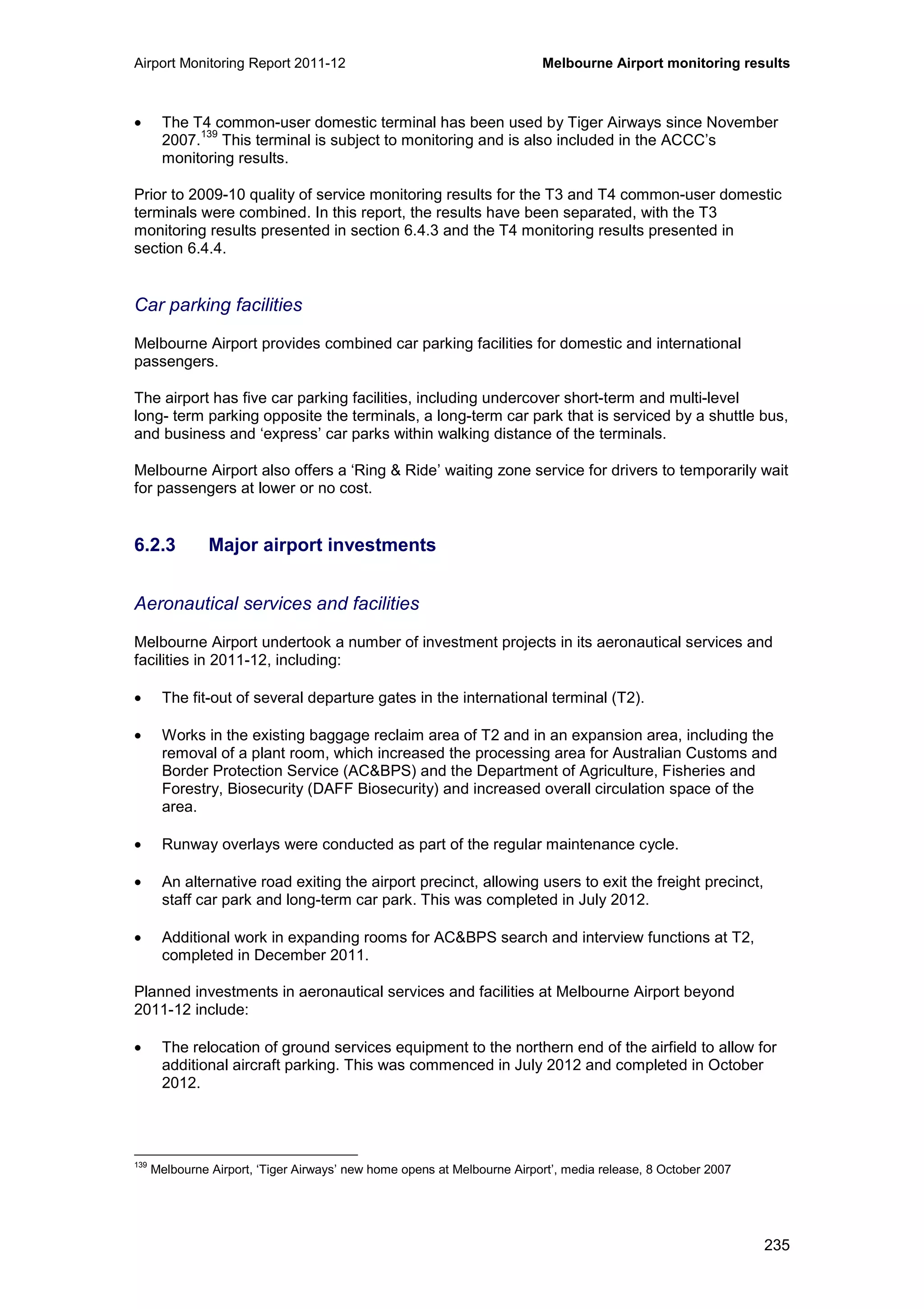 Airport Monitoring Report 2011-12 Melbourne Airport monitoring results
235
• The T4 common-user domestic terminal has been used by Tiger Airways since November
2007.
139
This terminal is subject to monitoring and is also included in the ACCC’s
monitoring results.
Prior to 2009-10 quality of service monitoring results for the T3 and T4 common-user domestic
terminals were combined. In this report, the results have been separated, with the T3
monitoring results presented in section 6.4.3 and the T4 monitoring results presented in
section 6.4.4.
Car parking facilities
Melbourne Airport provides combined car parking facilities for domestic and international
passengers.
The airport has five car parking facilities, including undercover short-term and multi-level
long- term parking opposite the terminals, a long-term car park that is serviced by a shuttle bus,
and business and ‘express’ car parks within walking distance of the terminals.
Melbourne Airport also offers a ‘Ring & Ride’ waiting zone service for drivers to temporarily wait
for passengers at lower or no cost.
6.2.3 Major airport investments
Aeronautical services and facilities
Melbourne Airport undertook a number of investment projects in its aeronautical services and
facilities in 2011-12, including:
• The fit-out of several departure gates in the international terminal (T2).
• Works in the existing baggage reclaim area of T2 and in an expansion area, including the
removal of a plant room, which increased the processing area for Australian Customs and
Border Protection Service (AC&BPS) and the Department of Agriculture, Fisheries and
Forestry, Biosecurity (DAFF Biosecurity) and increased overall circulation space of the
area.
• Runway overlays were conducted as part of the regular maintenance cycle.
• An alternative road exiting the airport precinct, allowing users to exit the freight precinct,
staff car park and long-term car park. This was completed in July 2012.
• Additional work in expanding rooms for AC&BPS search and interview functions at T2,
completed in December 2011.
Planned investments in aeronautical services and facilities at Melbourne Airport beyond
2011-12 include:
• The relocation of ground services equipment to the northern end of the airfield to allow for
additional aircraft parking. This was commenced in July 2012 and completed in October
2012.
139
Melbourne Airport, ‘Tiger Airways’ new home opens at Melbourne Airport’, media release, 8 October 2007
 