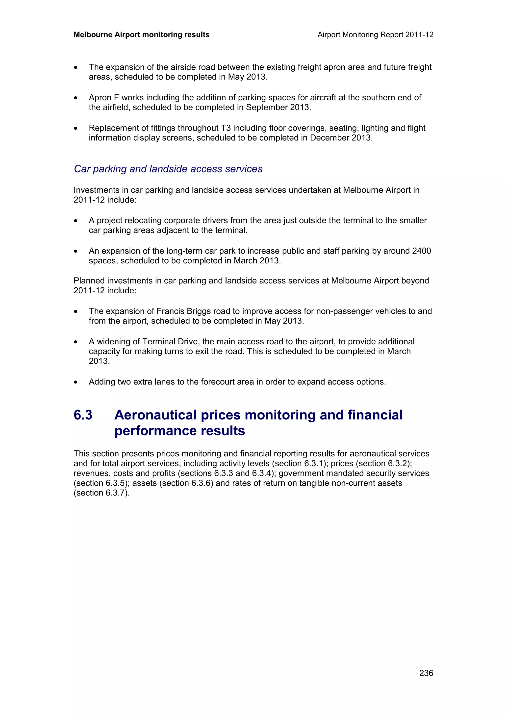 Melbourne Airport monitoring results Airport Monitoring Report 2011-12
236
• The expansion of the airside road between the existing freight apron area and future freight
areas, scheduled to be completed in May 2013.
• Apron F works including the addition of parking spaces for aircraft at the southern end of
the airfield, scheduled to be completed in September 2013.
• Replacement of fittings throughout T3 including floor coverings, seating, lighting and flight
information display screens, scheduled to be completed in December 2013.
Car parking and landside access services
Investments in car parking and landside access services undertaken at Melbourne Airport in
2011-12 include:
• A project relocating corporate drivers from the area just outside the terminal to the smaller
car parking areas adjacent to the terminal.
• An expansion of the long-term car park to increase public and staff parking by around 2400
spaces, scheduled to be completed in March 2013.
Planned investments in car parking and landside access services at Melbourne Airport beyond
2011-12 include:
• The expansion of Francis Briggs road to improve access for non-passenger vehicles to and
from the airport, scheduled to be completed in May 2013.
• A widening of Terminal Drive, the main access road to the airport, to provide additional
capacity for making turns to exit the road. This is scheduled to be completed in March
2013.
• Adding two extra lanes to the forecourt area in order to expand access options.
6.3 Aeronautical prices monitoring and financial
performance results
This section presents prices monitoring and financial reporting results for aeronautical services
and for total airport services, including activity levels (section 6.3.1); prices (section 6.3.2);
revenues, costs and profits (sections 6.3.3 and 6.3.4); government mandated security services
(section 6.3.5); assets (section 6.3.6) and rates of return on tangible non-current assets
(section 6.3.7).
 