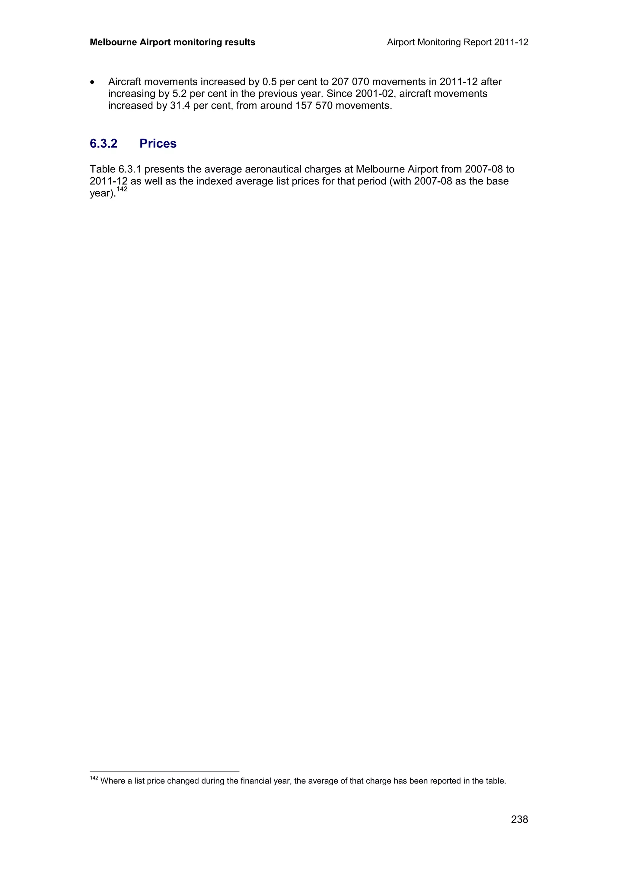 Melbourne Airport monitoring results Airport Monitoring Report 2011-12
238
• Aircraft movements increased by 0.5 per cent to 207 070 movements in 2011-12 after
increasing by 5.2 per cent in the previous year. Since 2001-02, aircraft movements
increased by 31.4 per cent, from around 157 570 movements.
6.3.2 Prices
Table 6.3.1 presents the average aeronautical charges at Melbourne Airport from 2007-08 to
2011-12 as well as the indexed average list prices for that period (with 2007-08 as the base
year).
142
142
Where a list price changed during the financial year, the average of that charge has been reported in the table.
 