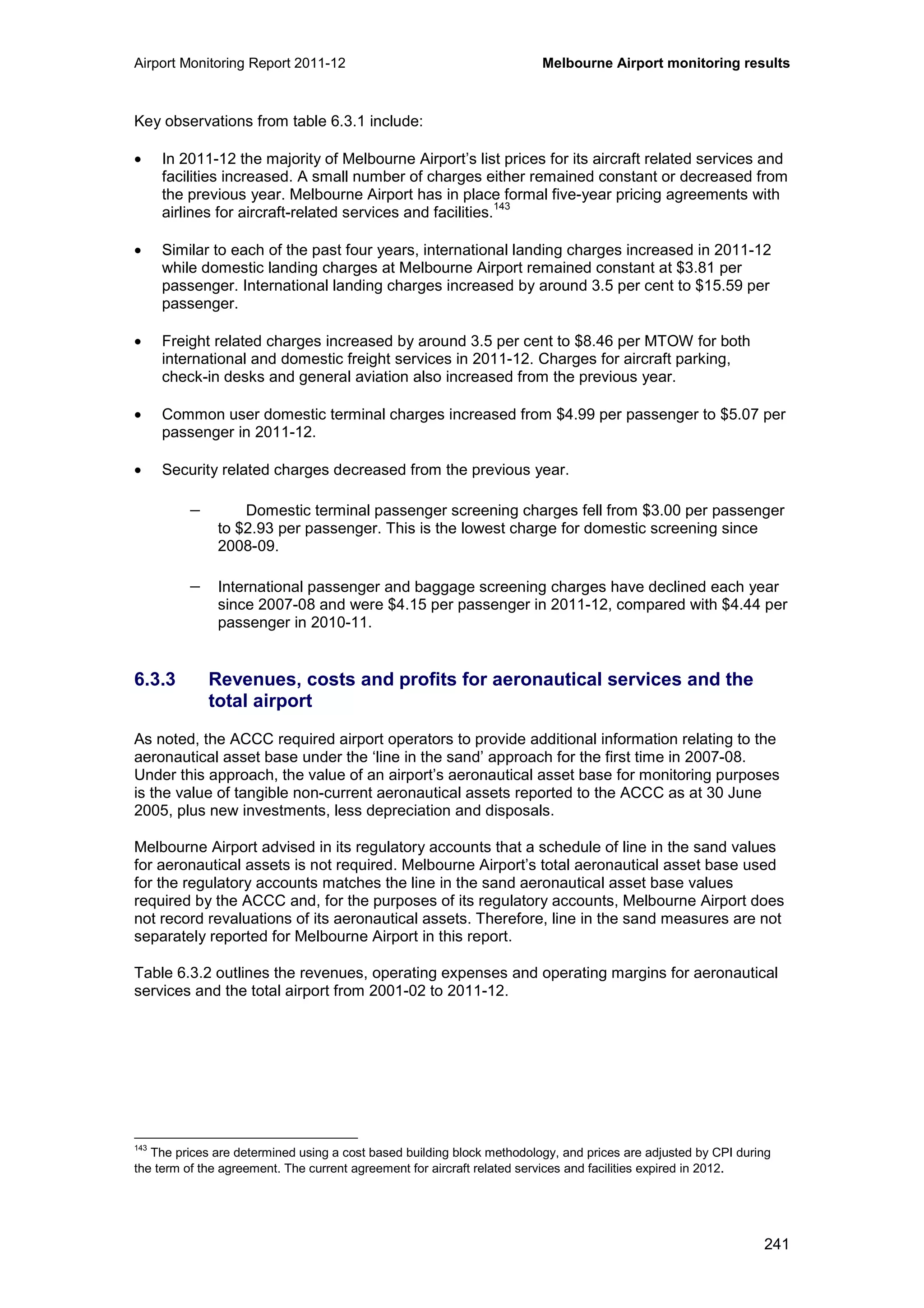 Airport Monitoring Report 2011-12 Melbourne Airport monitoring results
241
Key observations from table 6.3.1 include:
• In 2011-12 the majority of Melbourne Airport’s list prices for its aircraft related services and
facilities increased. A small number of charges either remained constant or decreased from
the previous year. Melbourne Airport has in place formal five-year pricing agreements with
airlines for aircraft-related services and facilities.
143
• Similar to each of the past four years, international landing charges increased in 2011-12
while domestic landing charges at Melbourne Airport remained constant at $3.81 per
passenger. International landing charges increased by around 3.5 per cent to $15.59 per
passenger.
• Freight related charges increased by around 3.5 per cent to $8.46 per MTOW for both
international and domestic freight services in 2011-12. Charges for aircraft parking,
check-in desks and general aviation also increased from the previous year.
• Common user domestic terminal charges increased from $4.99 per passenger to $5.07 per
passenger in 2011-12.
• Security related charges decreased from the previous year.
− Domestic terminal passenger screening charges fell from $3.00 per passenger
to $2.93 per passenger. This is the lowest charge for domestic screening since
2008-09.
− International passenger and baggage screening charges have declined each year
since 2007-08 and were $4.15 per passenger in 2011-12, compared with $4.44 per
passenger in 2010-11.
6.3.3 Revenues, costs and profits for aeronautical services and the
total airport
As noted, the ACCC required airport operators to provide additional information relating to the
aeronautical asset base under the ‘line in the sand’ approach for the first time in 2007-08.
Under this approach, the value of an airport’s aeronautical asset base for monitoring purposes
is the value of tangible non-current aeronautical assets reported to the ACCC as at 30 June
2005, plus new investments, less depreciation and disposals.
Melbourne Airport advised in its regulatory accounts that a schedule of line in the sand values
for aeronautical assets is not required. Melbourne Airport’s total aeronautical asset base used
for the regulatory accounts matches the line in the sand aeronautical asset base values
required by the ACCC and, for the purposes of its regulatory accounts, Melbourne Airport does
not record revaluations of its aeronautical assets. Therefore, line in the sand measures are not
separately reported for Melbourne Airport in this report.
Table 6.3.2 outlines the revenues, operating expenses and operating margins for aeronautical
services and the total airport from 2001-02 to 2011-12.
143
The prices are determined using a cost based building block methodology, and prices are adjusted by CPI during
the term of the agreement. The current agreement for aircraft related services and facilities expired in 2012.
 