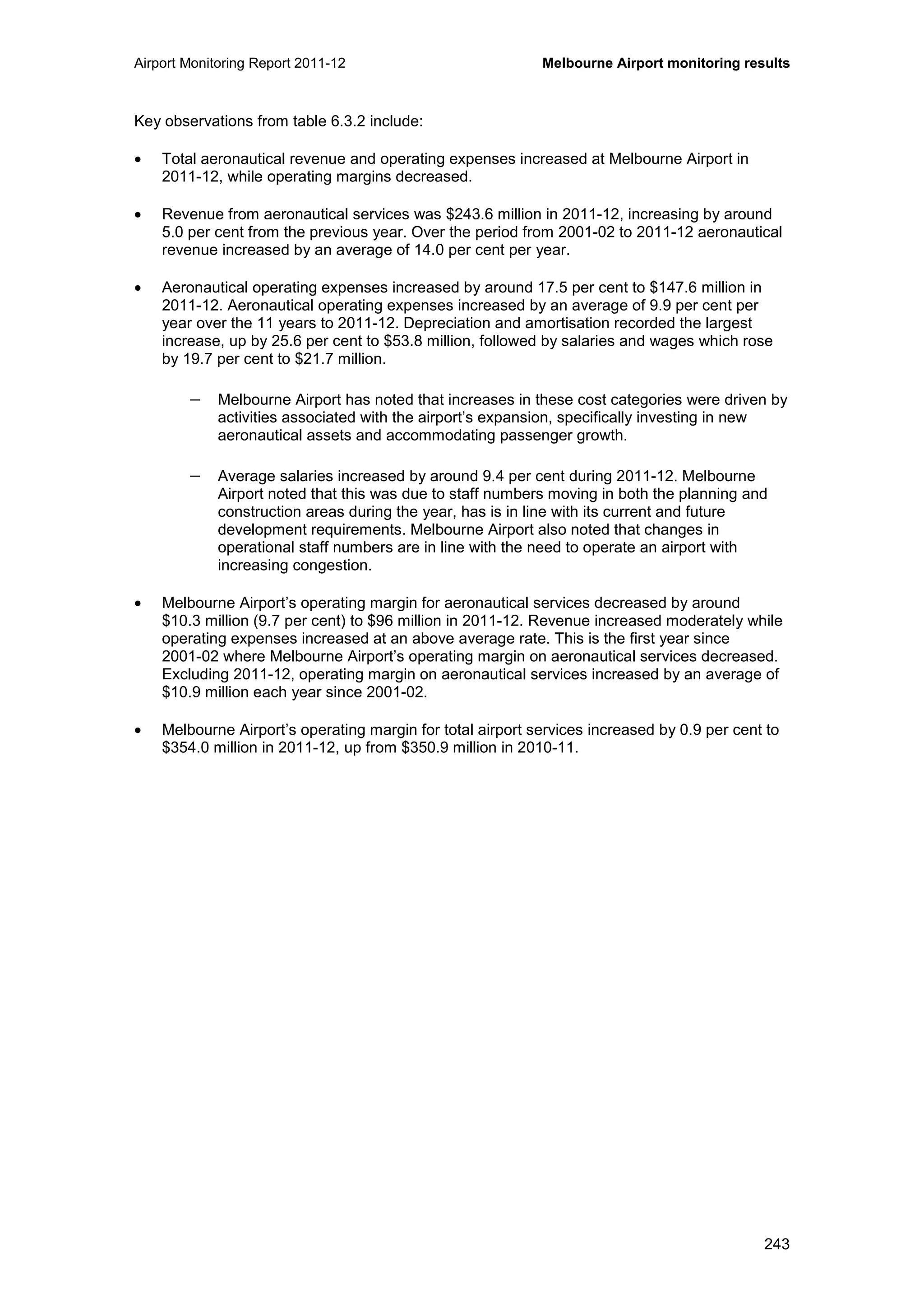 Airport Monitoring Report 2011-12 Melbourne Airport monitoring results
243
Key observations from table 6.3.2 include:
• Total aeronautical revenue and operating expenses increased at Melbourne Airport in
2011-12, while operating margins decreased.
• Revenue from aeronautical services was $243.6 million in 2011-12, increasing by around
5.0 per cent from the previous year. Over the period from 2001-02 to 2011-12 aeronautical
revenue increased by an average of 14.0 per cent per year.
• Aeronautical operating expenses increased by around 17.5 per cent to $147.6 million in
2011-12. Aeronautical operating expenses increased by an average of 9.9 per cent per
year over the 11 years to 2011-12. Depreciation and amortisation recorded the largest
increase, up by 25.6 per cent to $53.8 million, followed by salaries and wages which rose
by 19.7 per cent to $21.7 million.
− Melbourne Airport has noted that increases in these cost categories were driven by
activities associated with the airport’s expansion, specifically investing in new
aeronautical assets and accommodating passenger growth.
− Average salaries increased by around 9.4 per cent during 2011-12. Melbourne
Airport noted that this was due to staff numbers moving in both the planning and
construction areas during the year, has is in line with its current and future
development requirements. Melbourne Airport also noted that changes in
operational staff numbers are in line with the need to operate an airport with
increasing congestion.
• Melbourne Airport’s operating margin for aeronautical services decreased by around
$10.3 million (9.7 per cent) to $96 million in 2011-12. Revenue increased moderately while
operating expenses increased at an above average rate. This is the first year since
2001-02 where Melbourne Airport’s operating margin on aeronautical services decreased.
Excluding 2011-12, operating margin on aeronautical services increased by an average of
$10.9 million each year since 2001-02.
• Melbourne Airport’s operating margin for total airport services increased by 0.9 per cent to
$354.0 million in 2011-12, up from $350.9 million in 2010-11.
 