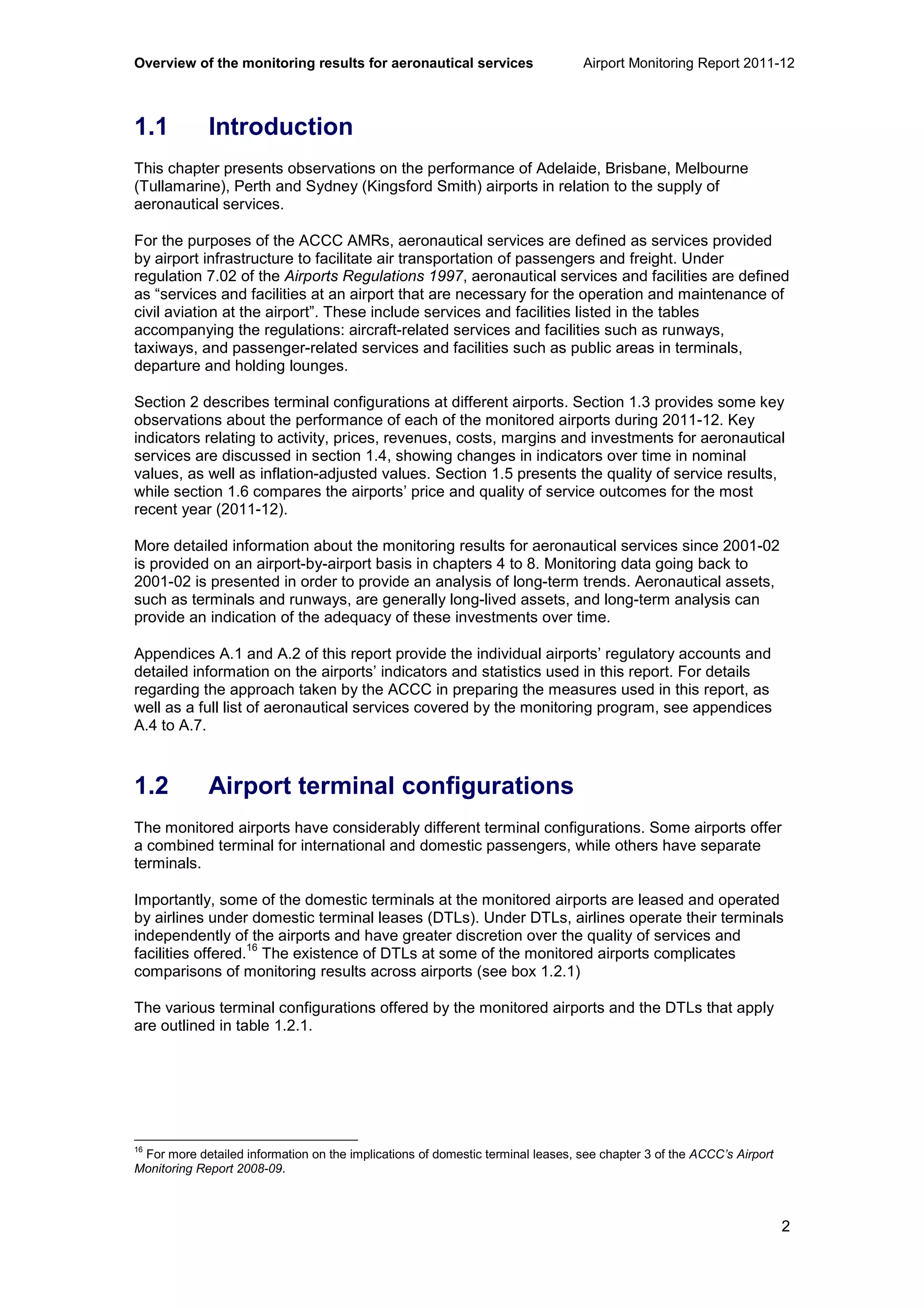 Overview of the monitoring results for aeronautical services Airport Monitoring Report 2011-12
2
1.1 Introduction
This chapter presents observations on the performance of Adelaide, Brisbane, Melbourne
(Tullamarine), Perth and Sydney (Kingsford Smith) airports in relation to the supply of
aeronautical services.
For the purposes of the ACCC AMRs, aeronautical services are defined as services provided
by airport infrastructure to facilitate air transportation of passengers and freight. Under
regulation 7.02 of the Airports Regulations 1997, aeronautical services and facilities are defined
as “services and facilities at an airport that are necessary for the operation and maintenance of
civil aviation at the airport”. These include services and facilities listed in the tables
accompanying the regulations: aircraft-related services and facilities such as runways,
taxiways, and passenger-related services and facilities such as public areas in terminals,
departure and holding lounges.
Section 2 describes terminal configurations at different airports. Section 1.3 provides some key
observations about the performance of each of the monitored airports during 2011-12. Key
indicators relating to activity, prices, revenues, costs, margins and investments for aeronautical
services are discussed in section 1.4, showing changes in indicators over time in nominal
values, as well as inflation-adjusted values. Section 1.5 presents the quality of service results,
while section 1.6 compares the airports’ price and quality of service outcomes for the most
recent year (2011-12).
More detailed information about the monitoring results for aeronautical services since 2001-02
is provided on an airport-by-airport basis in chapters 4 to 8. Monitoring data going back to
2001-02 is presented in order to provide an analysis of long-term trends. Aeronautical assets,
such as terminals and runways, are generally long-lived assets, and long-term analysis can
provide an indication of the adequacy of these investments over time.
Appendices A.1 and A.2 of this report provide the individual airports’ regulatory accounts and
detailed information on the airports’ indicators and statistics used in this report. For details
regarding the approach taken by the ACCC in preparing the measures used in this report, as
well as a full list of aeronautical services covered by the monitoring program, see appendices
A.4 to A.7.
1.2 Airport terminal configurations
The monitored airports have considerably different terminal configurations. Some airports offer
a combined terminal for international and domestic passengers, while others have separate
terminals.
Importantly, some of the domestic terminals at the monitored airports are leased and operated
by airlines under domestic terminal leases (DTLs). Under DTLs, airlines operate their terminals
independently of the airports and have greater discretion over the quality of services and
facilities offered.
16
The existence of DTLs at some of the monitored airports complicates
comparisons of monitoring results across airports (see box 1.2.1)
The various terminal configurations offered by the monitored airports and the DTLs that apply
are outlined in table 1.2.1.
16
For more detailed information on the implications of domestic terminal leases, see chapter 3 of the ACCC’s Airport
Monitoring Report 2008-09.
 
