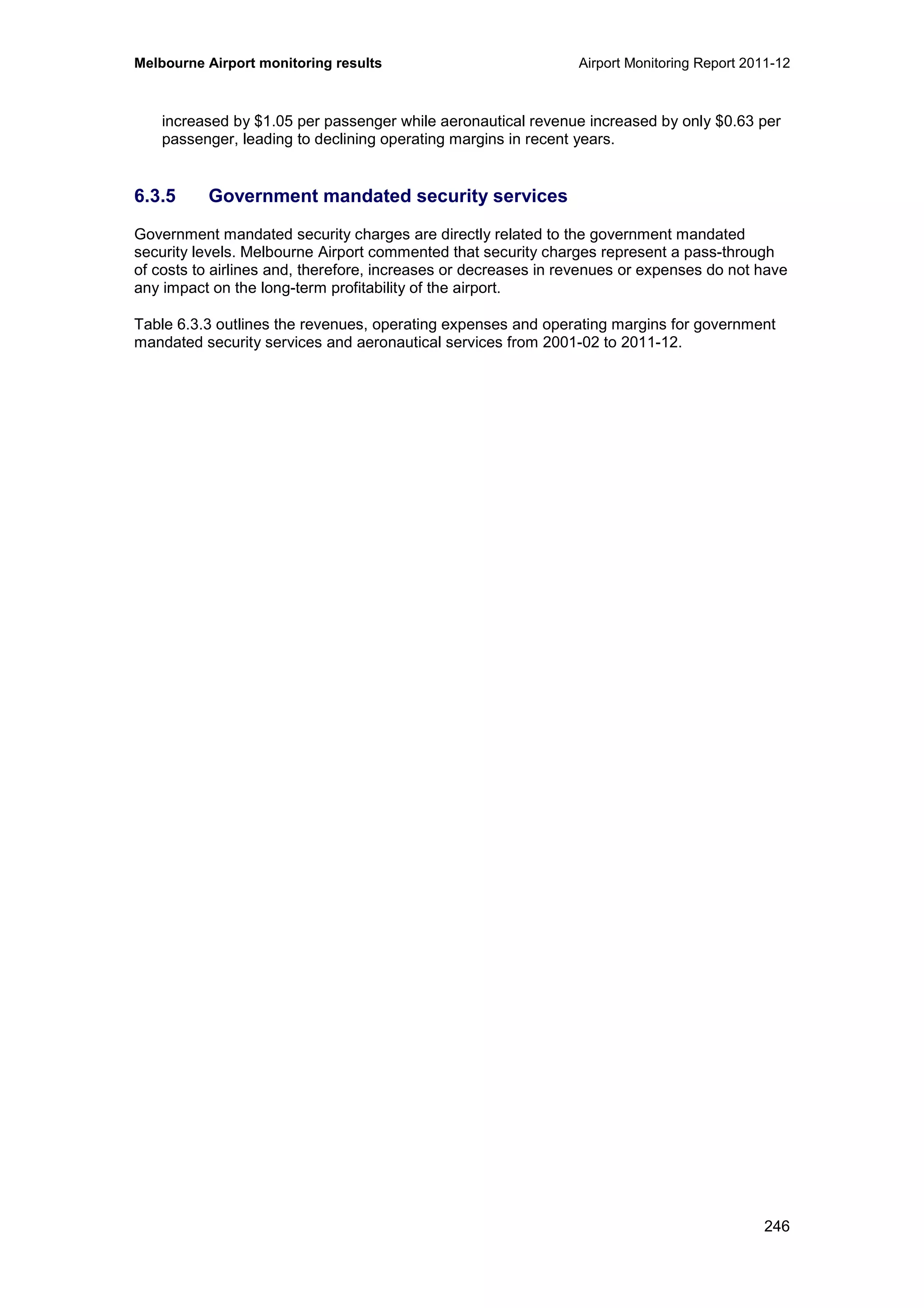 Melbourne Airport monitoring results Airport Monitoring Report 2011-12
246
increased by $1.05 per passenger while aeronautical revenue increased by only $0.63 per
passenger, leading to declining operating margins in recent years.
6.3.5 Government mandated security services
Government mandated security charges are directly related to the government mandated
security levels. Melbourne Airport commented that security charges represent a pass-through
of costs to airlines and, therefore, increases or decreases in revenues or expenses do not have
any impact on the long-term profitability of the airport.
Table 6.3.3 outlines the revenues, operating expenses and operating margins for government
mandated security services and aeronautical services from 2001-02 to 2011-12.
 