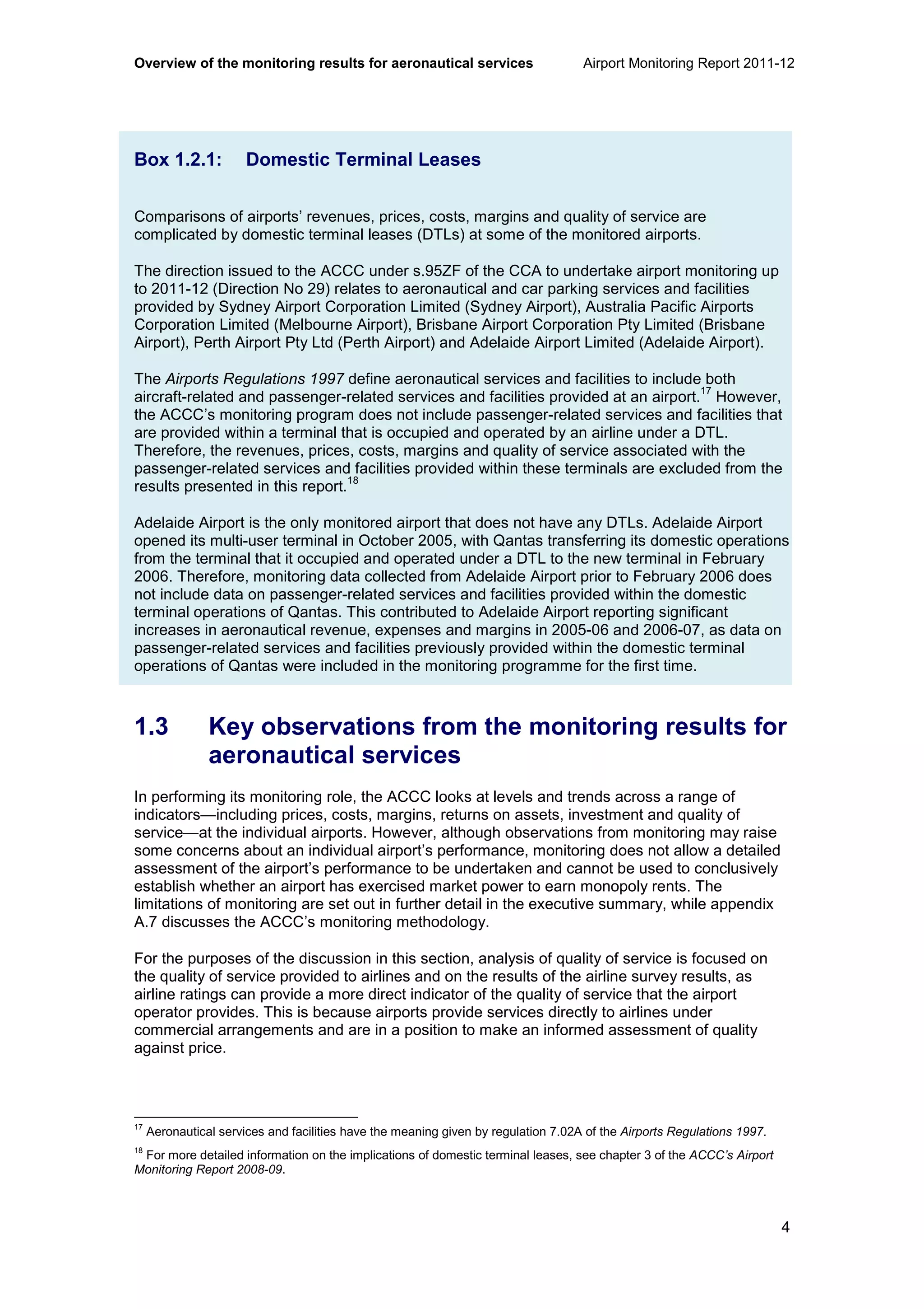 Overview of the monitoring results for aeronautical services Airport Monitoring Report 2011-12
4
Box 1.2.1: Domestic Terminal Leases
Comparisons of airports’ revenues, prices, costs, margins and quality of service are
complicated by domestic terminal leases (DTLs) at some of the monitored airports.
The direction issued to the ACCC under s.95ZF of the CCA to undertake airport monitoring up
to 2011-12 (Direction No 29) relates to aeronautical and car parking services and facilities
provided by Sydney Airport Corporation Limited (Sydney Airport), Australia Pacific Airports
Corporation Limited (Melbourne Airport), Brisbane Airport Corporation Pty Limited (Brisbane
Airport), Perth Airport Pty Ltd (Perth Airport) and Adelaide Airport Limited (Adelaide Airport).
The Airports Regulations 1997 define aeronautical services and facilities to include both
aircraft-related and passenger-related services and facilities provided at an airport.
17
However,
the ACCC’s monitoring program does not include passenger-related services and facilities that
are provided within a terminal that is occupied and operated by an airline under a DTL.
Therefore, the revenues, prices, costs, margins and quality of service associated with the
passenger-related services and facilities provided within these terminals are excluded from the
results presented in this report.
18
Adelaide Airport is the only monitored airport that does not have any DTLs. Adelaide Airport
opened its multi-user terminal in October 2005, with Qantas transferring its domestic operations
from the terminal that it occupied and operated under a DTL to the new terminal in February
2006. Therefore, monitoring data collected from Adelaide Airport prior to February 2006 does
not include data on passenger-related services and facilities provided within the domestic
terminal operations of Qantas. This contributed to Adelaide Airport reporting significant
increases in aeronautical revenue, expenses and margins in 2005-06 and 2006-07, as data on
passenger-related services and facilities previously provided within the domestic terminal
operations of Qantas were included in the monitoring programme for the first time.
1.3 Key observations from the monitoring results for
aeronautical services
In performing its monitoring role, the ACCC looks at levels and trends across a range of
indicators—including prices, costs, margins, returns on assets, investment and quality of
service—at the individual airports. However, although observations from monitoring may raise
some concerns about an individual airport’s performance, monitoring does not allow a detailed
assessment of the airport’s performance to be undertaken and cannot be used to conclusively
establish whether an airport has exercised market power to earn monopoly rents. The
limitations of monitoring are set out in further detail in the executive summary, while appendix
A.7 discusses the ACCC’s monitoring methodology.
For the purposes of the discussion in this section, analysis of quality of service is focused on
the quality of service provided to airlines and on the results of the airline survey results, as
airline ratings can provide a more direct indicator of the quality of service that the airport
operator provides. This is because airports provide services directly to airlines under
commercial arrangements and are in a position to make an informed assessment of quality
against price.
17
Aeronautical services and facilities have the meaning given by regulation 7.02A of the Airports Regulations 1997.
18
For more detailed information on the implications of domestic terminal leases, see chapter 3 of the ACCC’s Airport
Monitoring Report 2008-09.
 