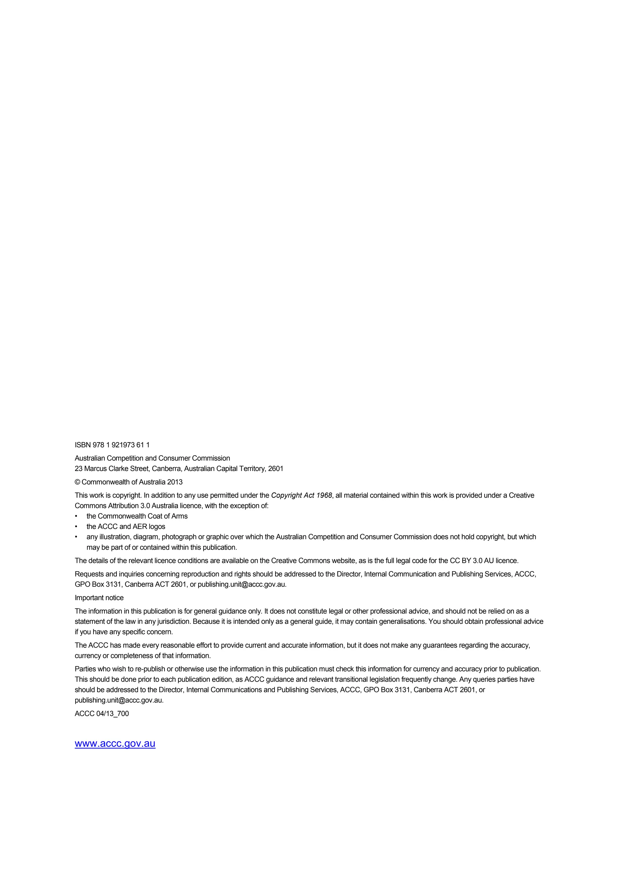 ISBN 978 1 921973 61 1
Australian Competition and Consumer Commission
23 Marcus Clarke Street, Canberra, Australian Capital Territory, 2601
© Commonwealth of Australia 2013
This work is copyright. In addition to any use permitted under the Copyright Act 1968, all material contained within this work is provided under a Creative
Commons Attribution 3.0 Australia licence, with the exception of:
• the Commonwealth Coat of Arms
• the ACCC and AER logos
• any illustration, diagram, photograph or graphic over which the Australian Competition and Consumer Commission does not hold copyright, but which
may be part of or contained within this publication.
The details of the relevant licence conditions are available on the Creative Commons website, as is the full legal code for the CC BY 3.0 AU licence.
Requests and inquiries concerning reproduction and rights should be addressed to the Director, Internal Communication and Publishing Services, ACCC,
GPO Box 3131, Canberra ACT 2601, or publishing.unit@accc.gov.au.
Important notice
The information in this publication is for general guidance only. It does not constitute legal or other professional advice, and should not be relied on as a
statement of the law in any jurisdiction. Because it is intended only as a general guide, it may contain generalisations. You should obtain professional advice
if you have any specific concern.
The ACCC has made every reasonable effort to provide current and accurate information, but it does not make any guarantees regarding the accuracy,
currency or completeness of that information.
Parties who wish to re-publish or otherwise use the information in this publication must check this information for currency and accuracy prior to publication.
This should be done prior to each publication edition, as ACCC guidance and relevant transitional legislation frequently change. Any queries parties have
should be addressed to the Director, Internal Communications and Publishing Services, ACCC, GPO Box 3131, Canberra ACT 2601, or
publishing.unit@accc.gov.au.
ACCC 04/13_700
www.accc.gov.au
 