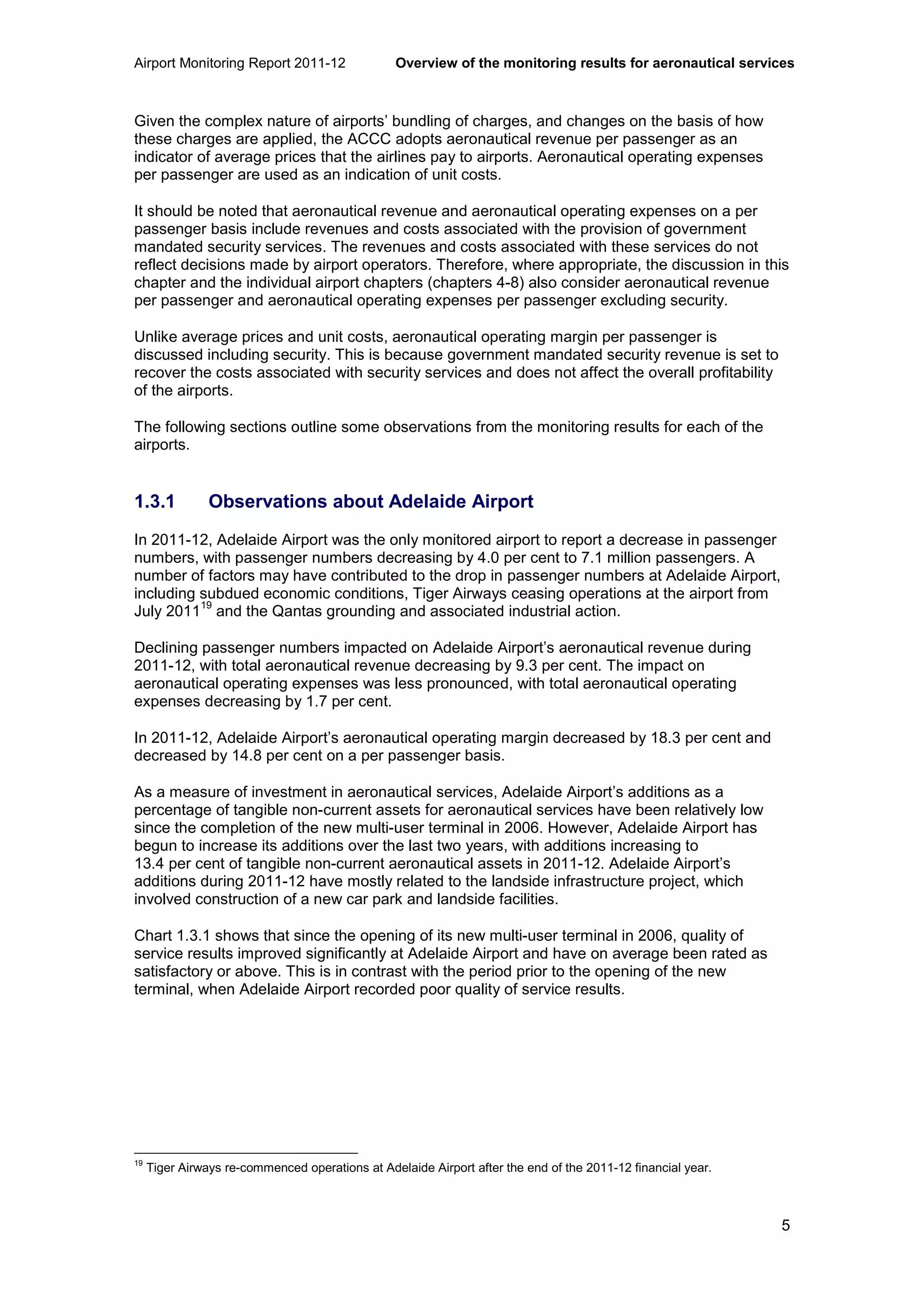Airport Monitoring Report 2011-12 Overview of the monitoring results for aeronautical services
5
Given the complex nature of airports’ bundling of charges, and changes on the basis of how
these charges are applied, the ACCC adopts aeronautical revenue per passenger as an
indicator of average prices that the airlines pay to airports. Aeronautical operating expenses
per passenger are used as an indication of unit costs.
It should be noted that aeronautical revenue and aeronautical operating expenses on a per
passenger basis include revenues and costs associated with the provision of government
mandated security services. The revenues and costs associated with these services do not
reflect decisions made by airport operators. Therefore, where appropriate, the discussion in this
chapter and the individual airport chapters (chapters 4-8) also consider aeronautical revenue
per passenger and aeronautical operating expenses per passenger excluding security.
Unlike average prices and unit costs, aeronautical operating margin per passenger is
discussed including security. This is because government mandated security revenue is set to
recover the costs associated with security services and does not affect the overall profitability
of the airports.
The following sections outline some observations from the monitoring results for each of the
airports.
1.3.1 Observations about Adelaide Airport
In 2011-12, Adelaide Airport was the only monitored airport to report a decrease in passenger
numbers, with passenger numbers decreasing by 4.0 per cent to 7.1 million passengers. A
number of factors may have contributed to the drop in passenger numbers at Adelaide Airport,
including subdued economic conditions, Tiger Airways ceasing operations at the airport from
July 2011
19
and the Qantas grounding and associated industrial action.
Declining passenger numbers impacted on Adelaide Airport’s aeronautical revenue during
2011-12, with total aeronautical revenue decreasing by 9.3 per cent. The impact on
aeronautical operating expenses was less pronounced, with total aeronautical operating
expenses decreasing by 1.7 per cent.
In 2011-12, Adelaide Airport’s aeronautical operating margin decreased by 18.3 per cent and
decreased by 14.8 per cent on a per passenger basis.
As a measure of investment in aeronautical services, Adelaide Airport’s additions as a
percentage of tangible non-current assets for aeronautical services have been relatively low
since the completion of the new multi-user terminal in 2006. However, Adelaide Airport has
begun to increase its additions over the last two years, with additions increasing to
13.4 per cent of tangible non-current aeronautical assets in 2011-12. Adelaide Airport’s
additions during 2011-12 have mostly related to the landside infrastructure project, which
involved construction of a new car park and landside facilities.
Chart 1.3.1 shows that since the opening of its new multi-user terminal in 2006, quality of
service results improved significantly at Adelaide Airport and have on average been rated as
satisfactory or above. This is in contrast with the period prior to the opening of the new
terminal, when Adelaide Airport recorded poor quality of service results.
19
Tiger Airways re-commenced operations at Adelaide Airport after the end of the 2011-12 financial year.
 