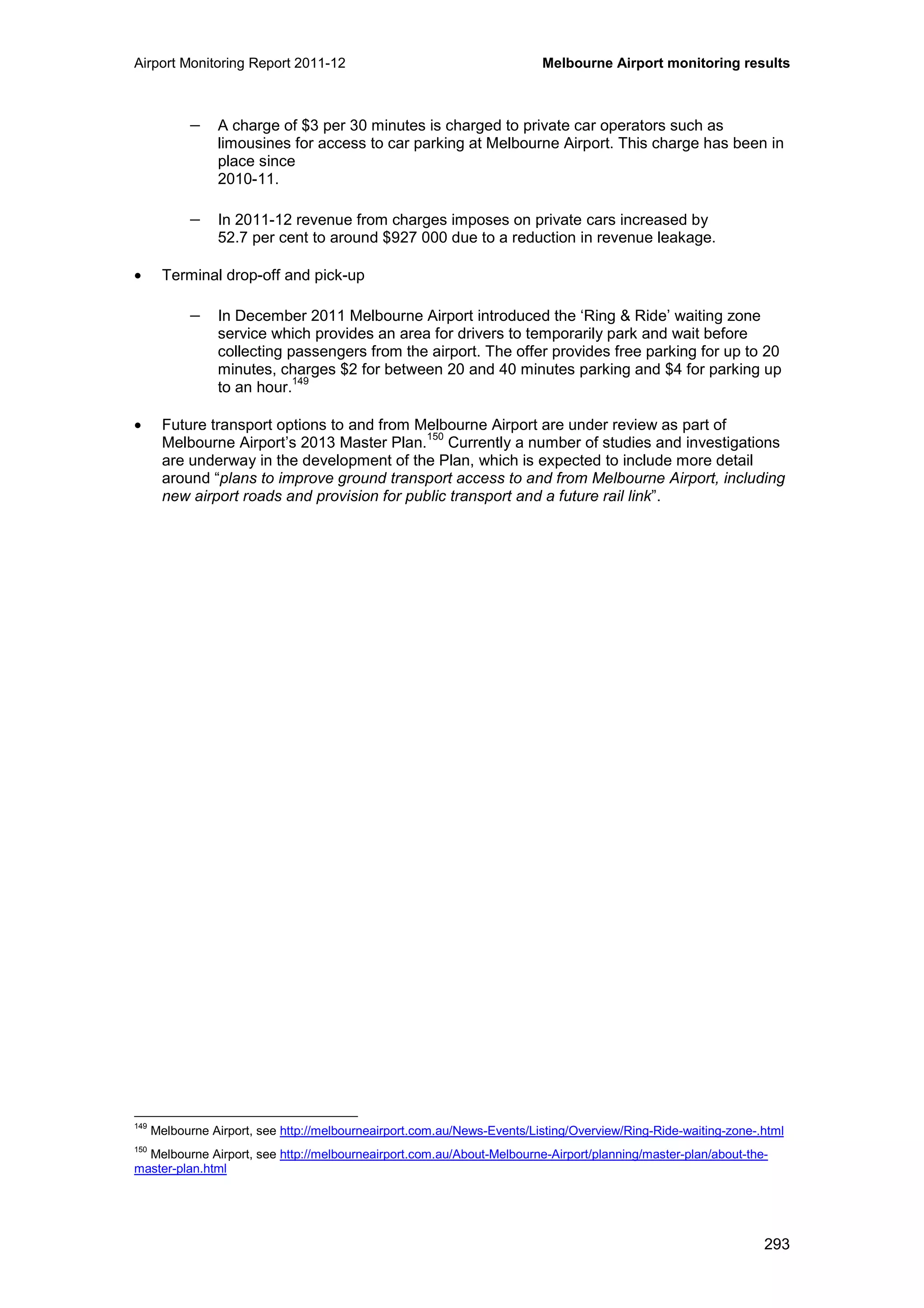 Airport Monitoring Report 2011-12 Melbourne Airport monitoring results
293
− A charge of $3 per 30 minutes is charged to private car operators such as
limousines for access to car parking at Melbourne Airport. This charge has been in
place since
2010-11.
− In 2011-12 revenue from charges imposes on private cars increased by
52.7 per cent to around $927 000 due to a reduction in revenue leakage.
• Terminal drop-off and pick-up
− In December 2011 Melbourne Airport introduced the ‘Ring & Ride’ waiting zone
service which provides an area for drivers to temporarily park and wait before
collecting passengers from the airport. The offer provides free parking for up to 20
minutes, charges $2 for between 20 and 40 minutes parking and $4 for parking up
to an hour.
149
• Future transport options to and from Melbourne Airport are under review as part of
Melbourne Airport’s 2013 Master Plan.
150
Currently a number of studies and investigations
are underway in the development of the Plan, which is expected to include more detail
around “plans to improve ground transport access to and from Melbourne Airport, including
new airport roads and provision for public transport and a future rail link”.
149
Melbourne Airport, see http://melbourneairport.com.au/News-Events/Listing/Overview/Ring-Ride-waiting-zone-.html
150
Melbourne Airport, see http://melbourneairport.com.au/About-Melbourne-Airport/planning/master-plan/about-the-
master-plan.html
 