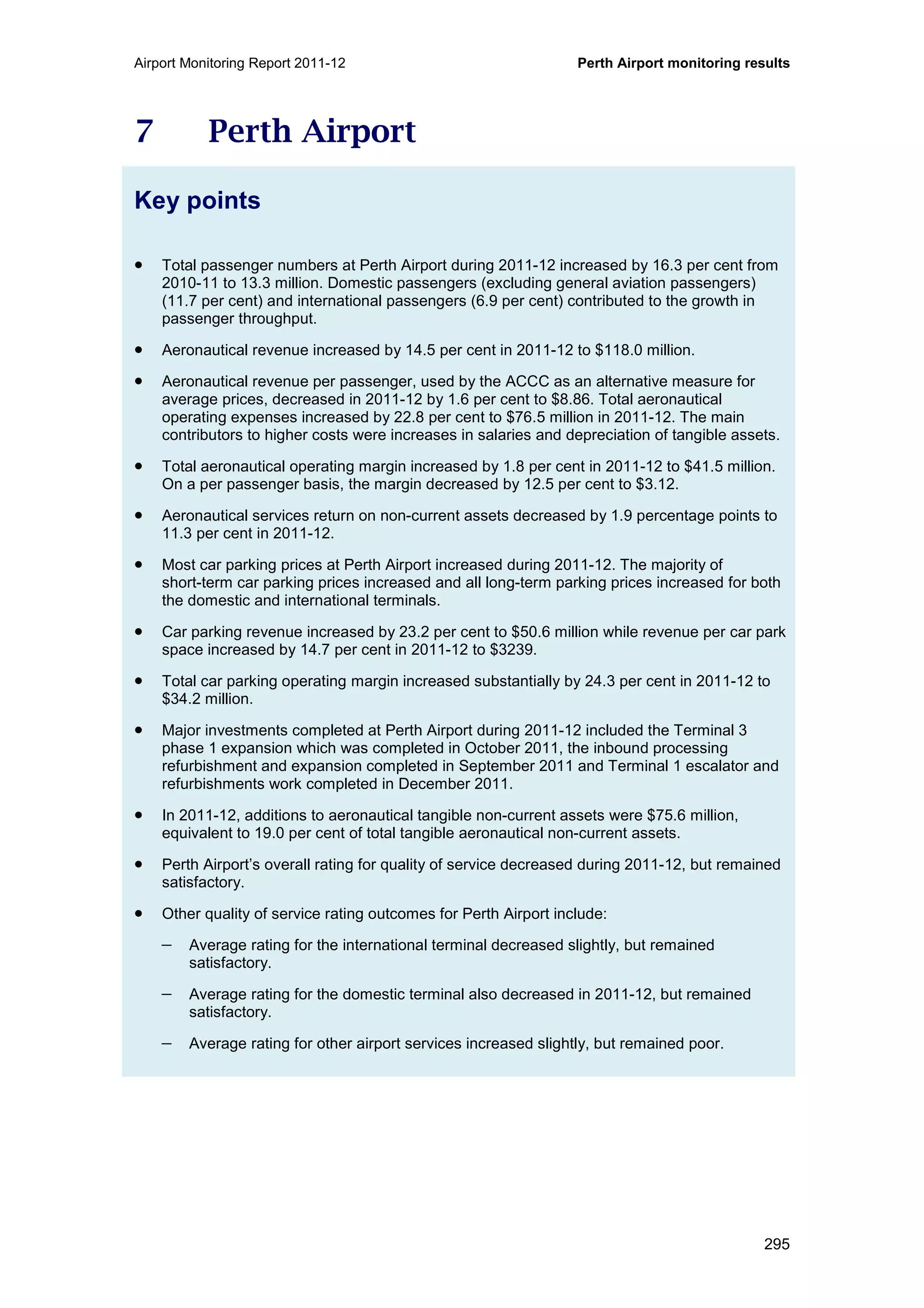 Airport Monitoring Report 2011-12 Perth Airport monitoring results
295
7 Perth Airport
Key points
• Total passenger numbers at Perth Airport during 2011-12 increased by 16.3 per cent from
2010-11 to 13.3 million. Domestic passengers (excluding general aviation passengers)
(11.7 per cent) and international passengers (6.9 per cent) contributed to the growth in
passenger throughput.
• Aeronautical revenue increased by 14.5 per cent in 2011-12 to $118.0 million.
• Aeronautical revenue per passenger, used by the ACCC as an alternative measure for
average prices, decreased in 2011-12 by 1.6 per cent to $8.86. Total aeronautical
operating expenses increased by 22.8 per cent to $76.5 million in 2011-12. The main
contributors to higher costs were increases in salaries and depreciation of tangible assets.
• Total aeronautical operating margin increased by 1.8 per cent in 2011-12 to $41.5 million.
On a per passenger basis, the margin decreased by 12.5 per cent to $3.12.
• Aeronautical services return on non-current assets decreased by 1.9 percentage points to
11.3 per cent in 2011-12.
• Most car parking prices at Perth Airport increased during 2011-12. The majority of
short-term car parking prices increased and all long-term parking prices increased for both
the domestic and international terminals.
• Car parking revenue increased by 23.2 per cent to $50.6 million while revenue per car park
space increased by 14.7 per cent in 2011-12 to $3239.
• Total car parking operating margin increased substantially by 24.3 per cent in 2011-12 to
$34.2 million.
• Major investments completed at Perth Airport during 2011-12 included the Terminal 3
phase 1 expansion which was completed in October 2011, the inbound processing
refurbishment and expansion completed in September 2011 and Terminal 1 escalator and
refurbishments work completed in December 2011.
• In 2011-12, additions to aeronautical tangible non-current assets were $75.6 million,
equivalent to 19.0 per cent of total tangible aeronautical non-current assets.
• Perth Airport’s overall rating for quality of service decreased during 2011-12, but remained
satisfactory.
• Other quality of service rating outcomes for Perth Airport include:
− Average rating for the international terminal decreased slightly, but remained
satisfactory.
− Average rating for the domestic terminal also decreased in 2011-12, but remained
satisfactory.
− Average rating for other airport services increased slightly, but remained poor.
 