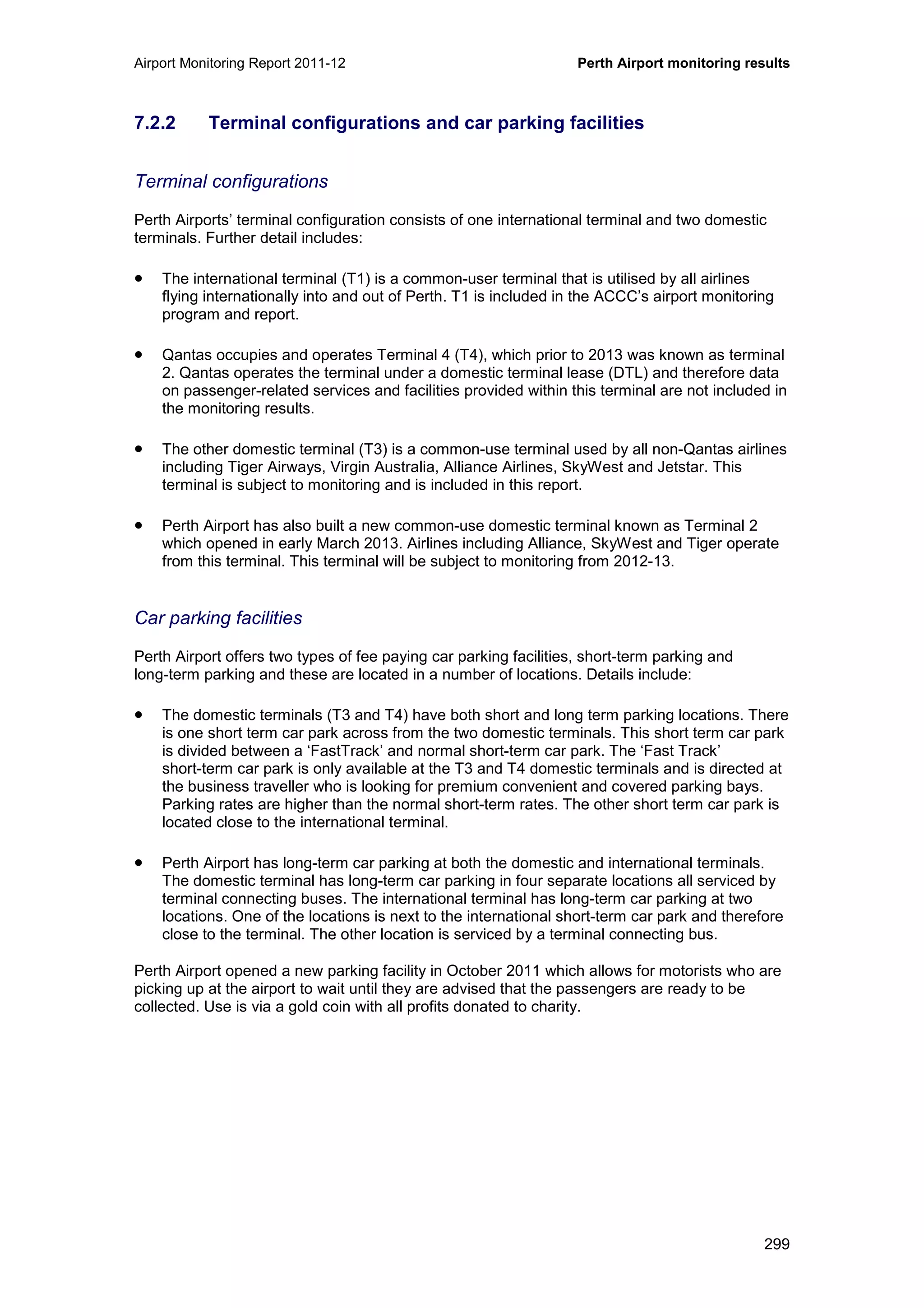 Airport Monitoring Report 2011-12 Perth Airport monitoring results
299
7.2.2 Terminal configurations and car parking facilities
Terminal configurations
Perth Airports’ terminal configuration consists of one international terminal and two domestic
terminals. Further detail includes:
• The international terminal (T1) is a common-user terminal that is utilised by all airlines
flying internationally into and out of Perth. T1 is included in the ACCC’s airport monitoring
program and report.
• Qantas occupies and operates Terminal 4 (T4), which prior to 2013 was known as terminal
2. Qantas operates the terminal under a domestic terminal lease (DTL) and therefore data
on passenger-related services and facilities provided within this terminal are not included in
the monitoring results.
• The other domestic terminal (T3) is a common-use terminal used by all non-Qantas airlines
including Tiger Airways, Virgin Australia, Alliance Airlines, SkyWest and Jetstar. This
terminal is subject to monitoring and is included in this report.
• Perth Airport has also built a new common-use domestic terminal known as Terminal 2
which opened in early March 2013. Airlines including Alliance, SkyWest and Tiger operate
from this terminal. This terminal will be subject to monitoring from 2012-13.
Car parking facilities
Perth Airport offers two types of fee paying car parking facilities, short-term parking and
long-term parking and these are located in a number of locations. Details include:
• The domestic terminals (T3 and T4) have both short and long term parking locations. There
is one short term car park across from the two domestic terminals. This short term car park
is divided between a ‘FastTrack’ and normal short-term car park. The ‘Fast Track’
short-term car park is only available at the T3 and T4 domestic terminals and is directed at
the business traveller who is looking for premium convenient and covered parking bays.
Parking rates are higher than the normal short-term rates. The other short term car park is
located close to the international terminal.
• Perth Airport has long-term car parking at both the domestic and international terminals.
The domestic terminal has long-term car parking in four separate locations all serviced by
terminal connecting buses. The international terminal has long-term car parking at two
locations. One of the locations is next to the international short-term car park and therefore
close to the terminal. The other location is serviced by a terminal connecting bus.
Perth Airport opened a new parking facility in October 2011 which allows for motorists who are
picking up at the airport to wait until they are advised that the passengers are ready to be
collected. Use is via a gold coin with all profits donated to charity.
 