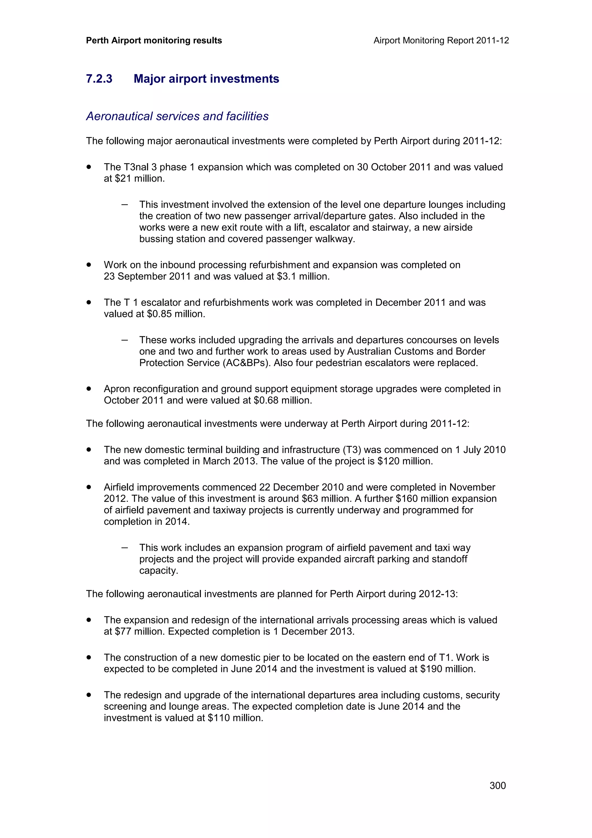 Perth Airport monitoring results Airport Monitoring Report 2011-12
300
7.2.3 Major airport investments
Aeronautical services and facilities
The following major aeronautical investments were completed by Perth Airport during 2011-12:
• The T3nal 3 phase 1 expansion which was completed on 30 October 2011 and was valued
at $21 million.
− This investment involved the extension of the level one departure lounges including
the creation of two new passenger arrival/departure gates. Also included in the
works were a new exit route with a lift, escalator and stairway, a new airside
bussing station and covered passenger walkway.
• Work on the inbound processing refurbishment and expansion was completed on
23 September 2011 and was valued at $3.1 million.
• The T 1 escalator and refurbishments work was completed in December 2011 and was
valued at $0.85 million.
− These works included upgrading the arrivals and departures concourses on levels
one and two and further work to areas used by Australian Customs and Border
Protection Service (AC&BPs). Also four pedestrian escalators were replaced.
• Apron reconfiguration and ground support equipment storage upgrades were completed in
October 2011 and were valued at $0.68 million.
The following aeronautical investments were underway at Perth Airport during 2011-12:
• The new domestic terminal building and infrastructure (T3) was commenced on 1 July 2010
and was completed in March 2013. The value of the project is $120 million.
• Airfield improvements commenced 22 December 2010 and were completed in November
2012. The value of this investment is around $63 million. A further $160 million expansion
of airfield pavement and taxiway projects is currently underway and programmed for
completion in 2014.
− This work includes an expansion program of airfield pavement and taxi way
projects and the project will provide expanded aircraft parking and standoff
capacity.
The following aeronautical investments are planned for Perth Airport during 2012-13:
• The expansion and redesign of the international arrivals processing areas which is valued
at $77 million. Expected completion is 1 December 2013.
• The construction of a new domestic pier to be located on the eastern end of T1. Work is
expected to be completed in June 2014 and the investment is valued at $190 million.
• The redesign and upgrade of the international departures area including customs, security
screening and lounge areas. The expected completion date is June 2014 and the
investment is valued at $110 million.
 