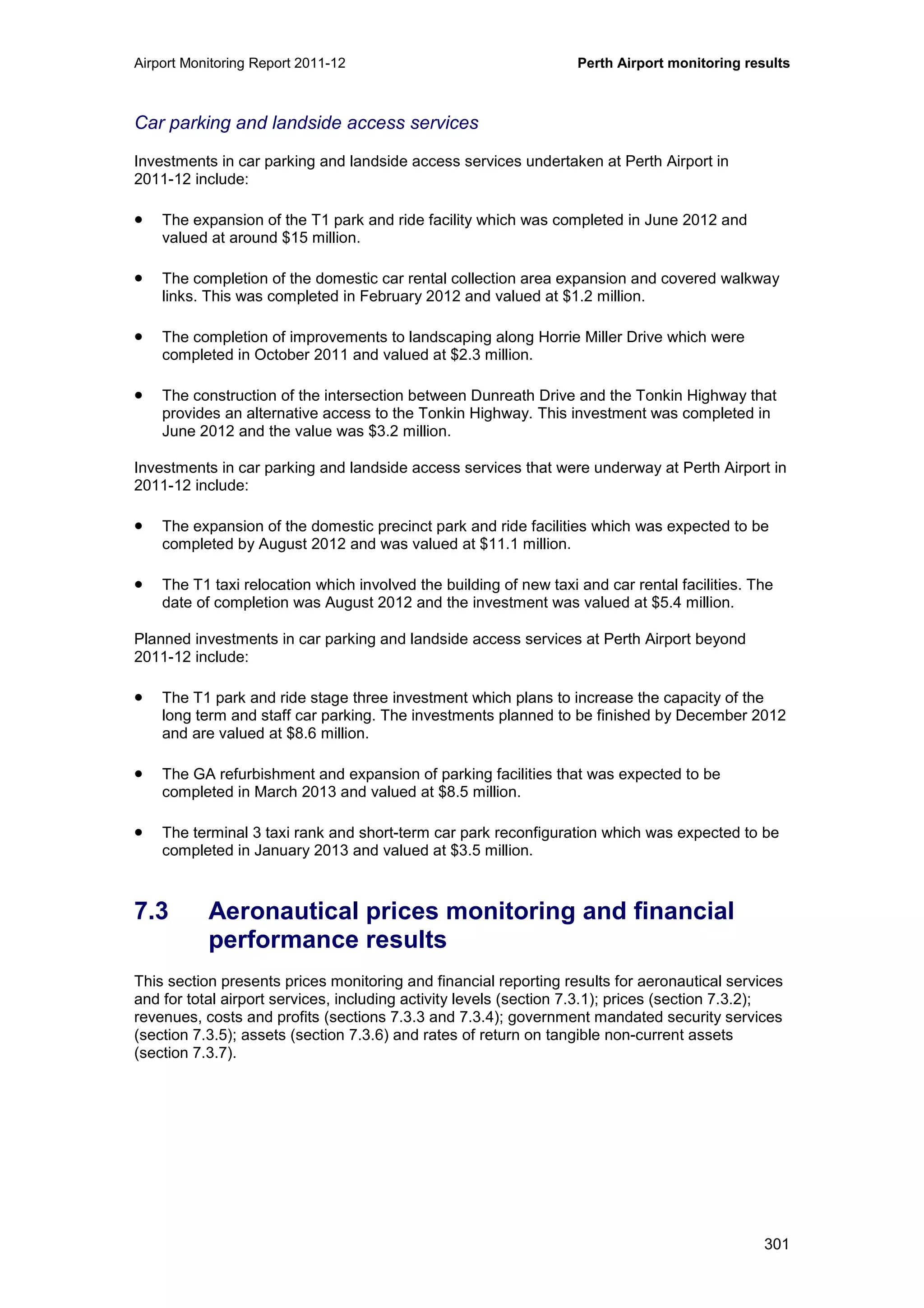 Airport Monitoring Report 2011-12 Perth Airport monitoring results
301
Car parking and landside access services
Investments in car parking and landside access services undertaken at Perth Airport in
2011-12 include:
• The expansion of the T1 park and ride facility which was completed in June 2012 and
valued at around $15 million.
• The completion of the domestic car rental collection area expansion and covered walkway
links. This was completed in February 2012 and valued at $1.2 million.
• The completion of improvements to landscaping along Horrie Miller Drive which were
completed in October 2011 and valued at $2.3 million.
• The construction of the intersection between Dunreath Drive and the Tonkin Highway that
provides an alternative access to the Tonkin Highway. This investment was completed in
June 2012 and the value was $3.2 million.
Investments in car parking and landside access services that were underway at Perth Airport in
2011-12 include:
• The expansion of the domestic precinct park and ride facilities which was expected to be
completed by August 2012 and was valued at $11.1 million.
• The T1 taxi relocation which involved the building of new taxi and car rental facilities. The
date of completion was August 2012 and the investment was valued at $5.4 million.
Planned investments in car parking and landside access services at Perth Airport beyond
2011-12 include:
• The T1 park and ride stage three investment which plans to increase the capacity of the
long term and staff car parking. The investments planned to be finished by December 2012
and are valued at $8.6 million.
• The GA refurbishment and expansion of parking facilities that was expected to be
completed in March 2013 and valued at $8.5 million.
• The terminal 3 taxi rank and short-term car park reconfiguration which was expected to be
completed in January 2013 and valued at $3.5 million.
7.3 Aeronautical prices monitoring and financial
performance results
This section presents prices monitoring and financial reporting results for aeronautical services
and for total airport services, including activity levels (section 7.3.1); prices (section 7.3.2);
revenues, costs and profits (sections 7.3.3 and 7.3.4); government mandated security services
(section 7.3.5); assets (section 7.3.6) and rates of return on tangible non-current assets
(section 7.3.7).
 