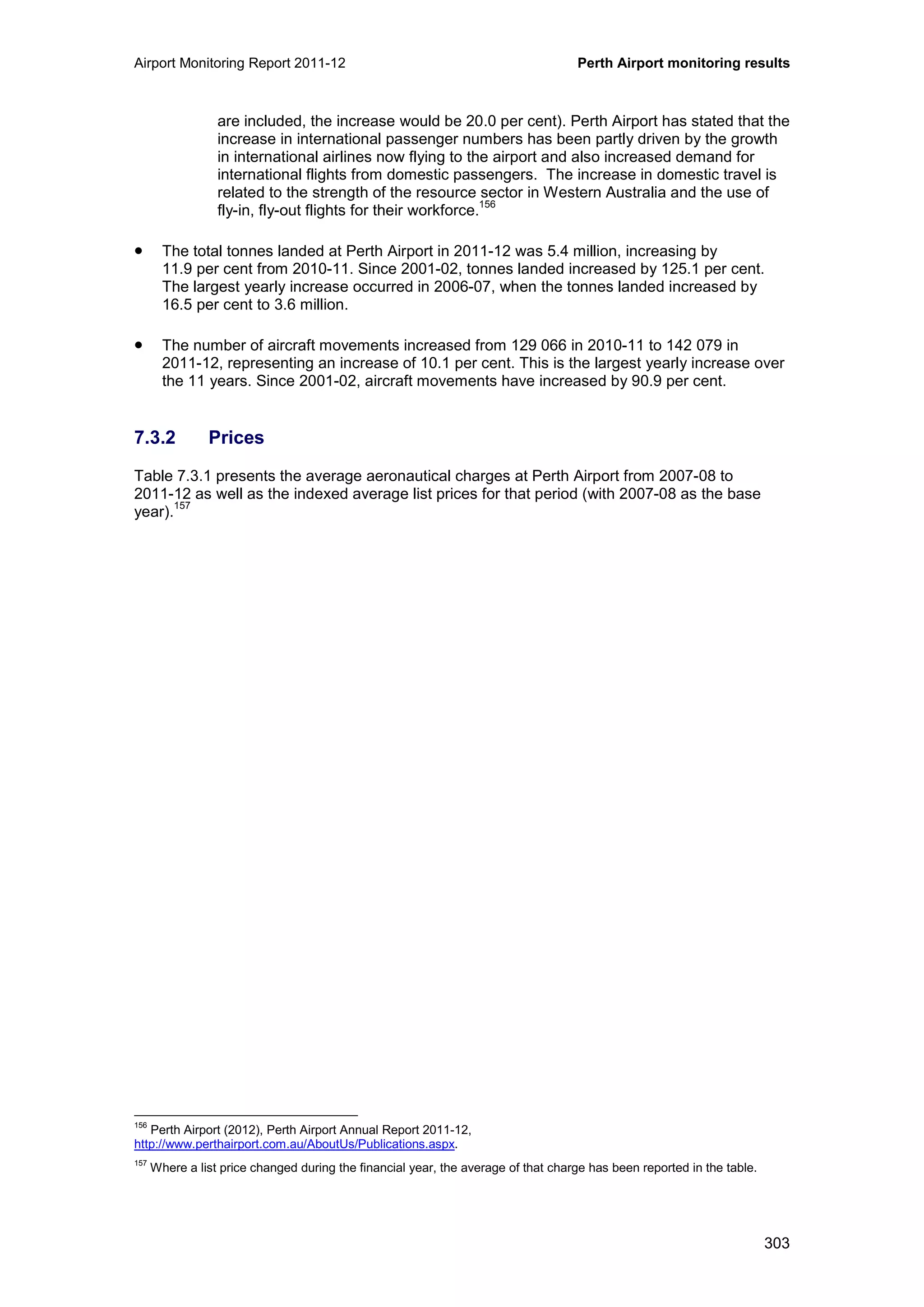 Airport Monitoring Report 2011-12 Perth Airport monitoring results
303
are included, the increase would be 20.0 per cent). Perth Airport has stated that the
increase in international passenger numbers has been partly driven by the growth
in international airlines now flying to the airport and also increased demand for
international flights from domestic passengers. The increase in domestic travel is
related to the strength of the resource sector in Western Australia and the use of
fly-in, fly-out flights for their workforce.
156
• The total tonnes landed at Perth Airport in 2011-12 was 5.4 million, increasing by
11.9 per cent from 2010-11. Since 2001-02, tonnes landed increased by 125.1 per cent.
The largest yearly increase occurred in 2006-07, when the tonnes landed increased by
16.5 per cent to 3.6 million.
• The number of aircraft movements increased from 129 066 in 2010-11 to 142 079 in
2011-12, representing an increase of 10.1 per cent. This is the largest yearly increase over
the 11 years. Since 2001-02, aircraft movements have increased by 90.9 per cent.
7.3.2 Prices
Table 7.3.1 presents the average aeronautical charges at Perth Airport from 2007-08 to
2011-12 as well as the indexed average list prices for that period (with 2007-08 as the base
year).
157
156
Perth Airport (2012), Perth Airport Annual Report 2011-12,
http://www.perthairport.com.au/AboutUs/Publications.aspx.
157
Where a list price changed during the financial year, the average of that charge has been reported in the table.
 