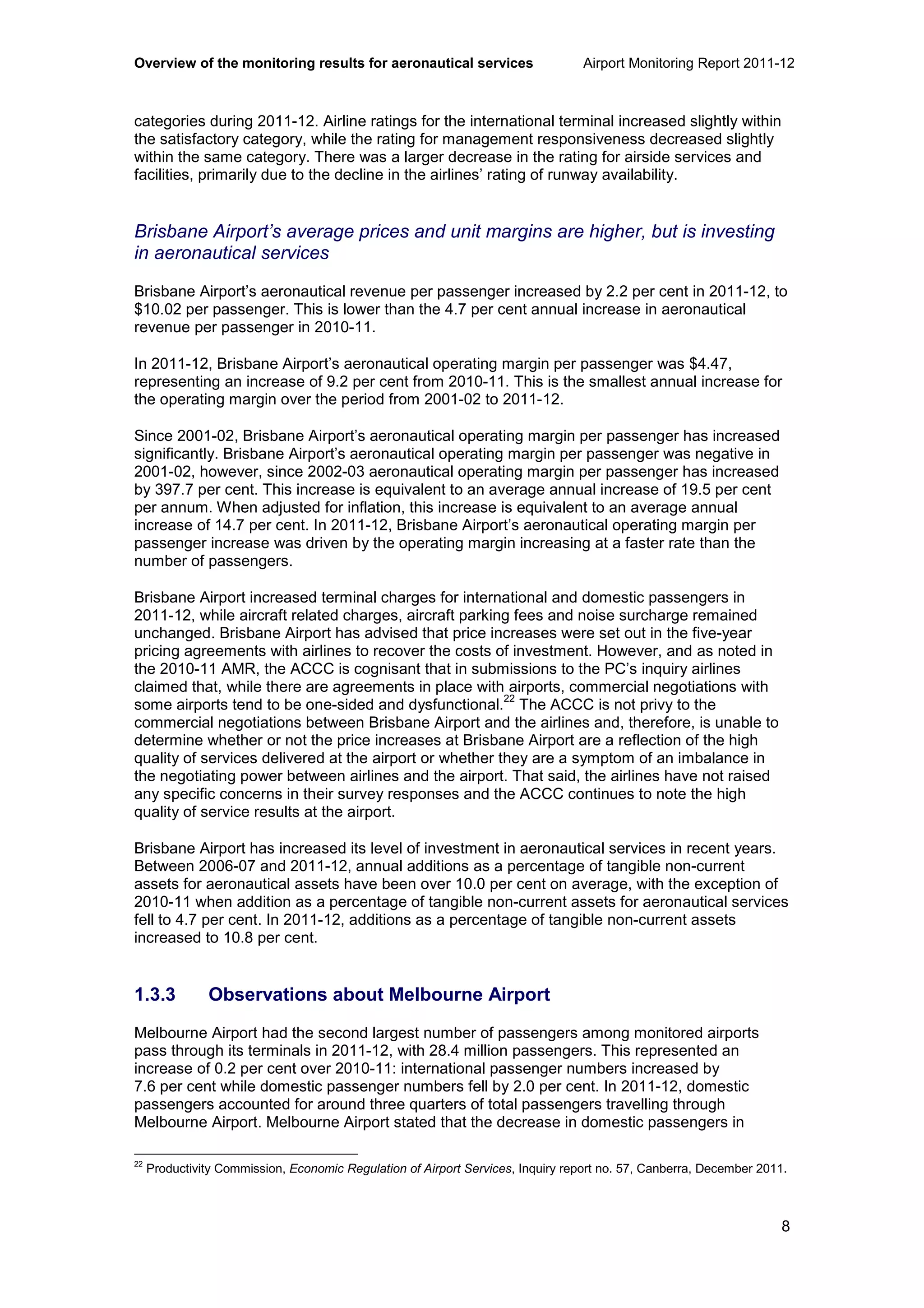 Overview of the monitoring results for aeronautical services Airport Monitoring Report 2011-12
8
categories during 2011-12. Airline ratings for the international terminal increased slightly within
the satisfactory category, while the rating for management responsiveness decreased slightly
within the same category. There was a larger decrease in the rating for airside services and
facilities, primarily due to the decline in the airlines’ rating of runway availability.
Brisbane Airport’s average prices and unit margins are higher, but is investing
in aeronautical services
Brisbane Airport’s aeronautical revenue per passenger increased by 2.2 per cent in 2011-12, to
$10.02 per passenger. This is lower than the 4.7 per cent annual increase in aeronautical
revenue per passenger in 2010-11.
In 2011-12, Brisbane Airport’s aeronautical operating margin per passenger was $4.47,
representing an increase of 9.2 per cent from 2010-11. This is the smallest annual increase for
the operating margin over the period from 2001-02 to 2011-12.
Since 2001-02, Brisbane Airport’s aeronautical operating margin per passenger has increased
significantly. Brisbane Airport’s aeronautical operating margin per passenger was negative in
2001-02, however, since 2002-03 aeronautical operating margin per passenger has increased
by 397.7 per cent. This increase is equivalent to an average annual increase of 19.5 per cent
per annum. When adjusted for inflation, this increase is equivalent to an average annual
increase of 14.7 per cent. In 2011-12, Brisbane Airport’s aeronautical operating margin per
passenger increase was driven by the operating margin increasing at a faster rate than the
number of passengers.
Brisbane Airport increased terminal charges for international and domestic passengers in
2011-12, while aircraft related charges, aircraft parking fees and noise surcharge remained
unchanged. Brisbane Airport has advised that price increases were set out in the five-year
pricing agreements with airlines to recover the costs of investment. However, and as noted in
the 2010-11 AMR, the ACCC is cognisant that in submissions to the PC’s inquiry airlines
claimed that, while there are agreements in place with airports, commercial negotiations with
some airports tend to be one-sided and dysfunctional.
22
The ACCC is not privy to the
commercial negotiations between Brisbane Airport and the airlines and, therefore, is unable to
determine whether or not the price increases at Brisbane Airport are a reflection of the high
quality of services delivered at the airport or whether they are a symptom of an imbalance in
the negotiating power between airlines and the airport. That said, the airlines have not raised
any specific concerns in their survey responses and the ACCC continues to note the high
quality of service results at the airport.
Brisbane Airport has increased its level of investment in aeronautical services in recent years.
Between 2006-07 and 2011-12, annual additions as a percentage of tangible non-current
assets for aeronautical assets have been over 10.0 per cent on average, with the exception of
2010-11 when addition as a percentage of tangible non-current assets for aeronautical services
fell to 4.7 per cent. In 2011-12, additions as a percentage of tangible non-current assets
increased to 10.8 per cent.
1.3.3 Observations about Melbourne Airport
Melbourne Airport had the second largest number of passengers among monitored airports
pass through its terminals in 2011-12, with 28.4 million passengers. This represented an
increase of 0.2 per cent over 2010-11: international passenger numbers increased by
7.6 per cent while domestic passenger numbers fell by 2.0 per cent. In 2011-12, domestic
passengers accounted for around three quarters of total passengers travelling through
Melbourne Airport. Melbourne Airport stated that the decrease in domestic passengers in
22
Productivity Commission, Economic Regulation of Airport Services, Inquiry report no. 57, Canberra, December 2011.
 