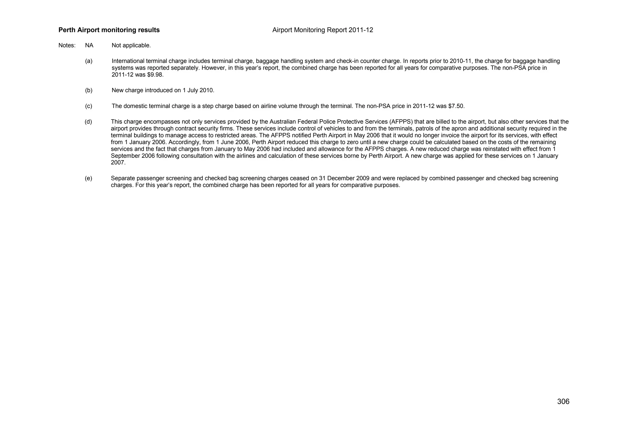 Perth Airport monitoring results Airport Monitoring Report 2011-12
306
Notes: NA Not applicable.
(a) International terminal charge includes terminal charge, baggage handling system and check-in counter charge. In reports prior to 2010-11, the charge for baggage handling
systems was reported separately. However, in this year’s report, the combined charge has been reported for all years for comparative purposes. The non-PSA price in
2011-12 was $9.98.
(b) New charge introduced on 1 July 2010.
(c) The domestic terminal charge is a step charge based on airline volume through the terminal. The non-PSA price in 2011-12 was $7.50.
(d) This charge encompasses not only services provided by the Australian Federal Police Protective Services (AFPPS) that are billed to the airport, but also other services that the
airport provides through contract security firms. These services include control of vehicles to and from the terminals, patrols of the apron and additional security required in the
terminal buildings to manage access to restricted areas. The AFPPS notified Perth Airport in May 2006 that it would no longer invoice the airport for its services, with effect
from 1 January 2006. Accordingly, from 1 June 2006, Perth Airport reduced this charge to zero until a new charge could be calculated based on the costs of the remaining
services and the fact that charges from January to May 2006 had included and allowance for the AFPPS charges. A new reduced charge was reinstated with effect from 1
September 2006 following consultation with the airlines and calculation of these services borne by Perth Airport. A new charge was applied for these services on 1 January
2007.
(e) Separate passenger screening and checked bag screening charges ceased on 31 December 2009 and were replaced by combined passenger and checked bag screening
charges. For this year’s report, the combined charge has been reported for all years for comparative purposes.
 