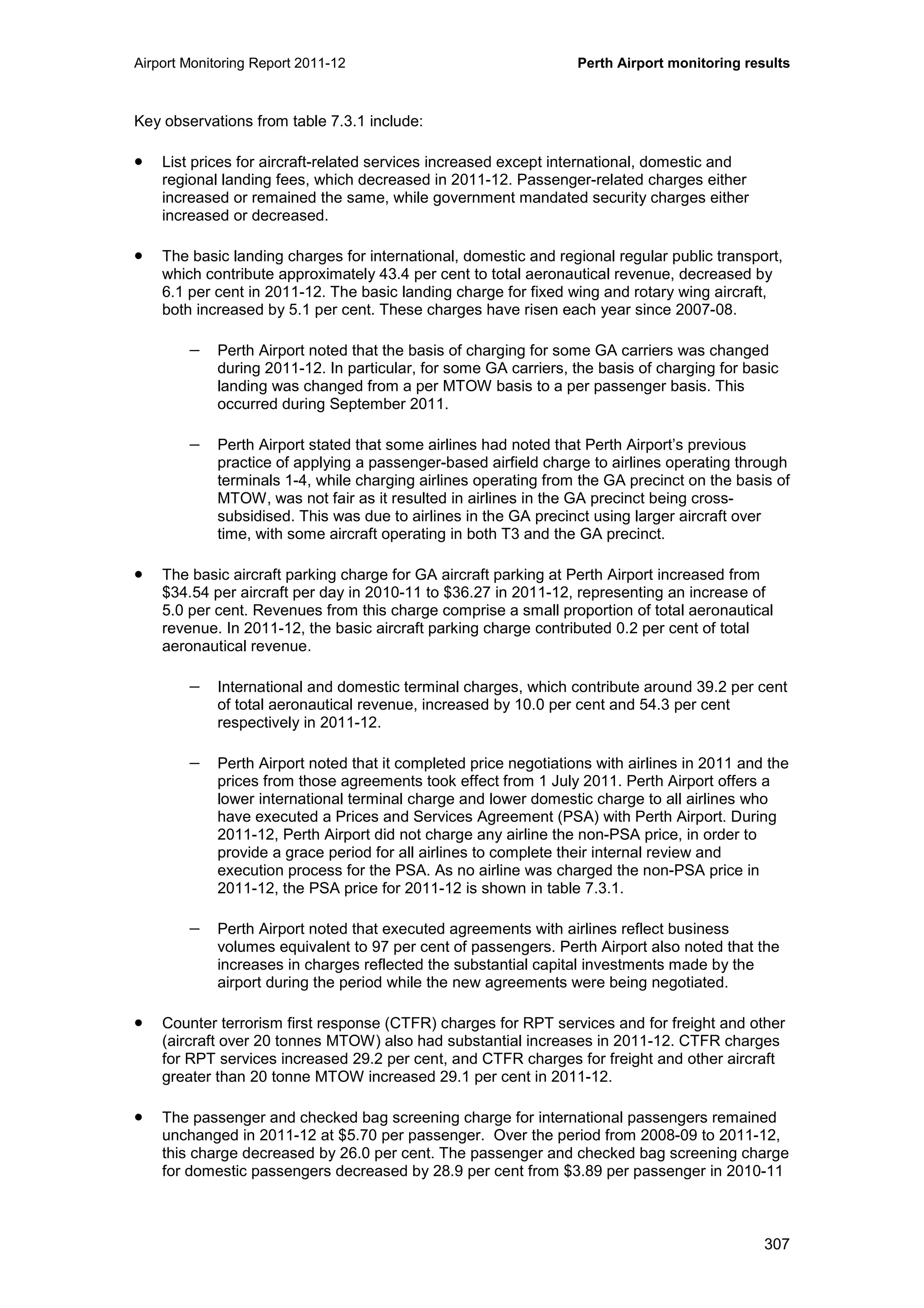 Airport Monitoring Report 2011-12 Perth Airport monitoring results
307
Key observations from table 7.3.1 include:
• List prices for aircraft-related services increased except international, domestic and
regional landing fees, which decreased in 2011-12. Passenger-related charges either
increased or remained the same, while government mandated security charges either
increased or decreased.
• The basic landing charges for international, domestic and regional regular public transport,
which contribute approximately 43.4 per cent to total aeronautical revenue, decreased by
6.1 per cent in 2011-12. The basic landing charge for fixed wing and rotary wing aircraft,
both increased by 5.1 per cent. These charges have risen each year since 2007-08.
− Perth Airport noted that the basis of charging for some GA carriers was changed
during 2011-12. In particular, for some GA carriers, the basis of charging for basic
landing was changed from a per MTOW basis to a per passenger basis. This
occurred during September 2011.
− Perth Airport stated that some airlines had noted that Perth Airport’s previous
practice of applying a passenger-based airfield charge to airlines operating through
terminals 1-4, while charging airlines operating from the GA precinct on the basis of
MTOW, was not fair as it resulted in airlines in the GA precinct being cross-
subsidised. This was due to airlines in the GA precinct using larger aircraft over
time, with some aircraft operating in both T3 and the GA precinct.
• The basic aircraft parking charge for GA aircraft parking at Perth Airport increased from
$34.54 per aircraft per day in 2010-11 to $36.27 in 2011-12, representing an increase of
5.0 per cent. Revenues from this charge comprise a small proportion of total aeronautical
revenue. In 2011-12, the basic aircraft parking charge contributed 0.2 per cent of total
aeronautical revenue.
− International and domestic terminal charges, which contribute around 39.2 per cent
of total aeronautical revenue, increased by 10.0 per cent and 54.3 per cent
respectively in 2011-12.
− Perth Airport noted that it completed price negotiations with airlines in 2011 and the
prices from those agreements took effect from 1 July 2011. Perth Airport offers a
lower international terminal charge and lower domestic charge to all airlines who
have executed a Prices and Services Agreement (PSA) with Perth Airport. During
2011-12, Perth Airport did not charge any airline the non-PSA price, in order to
provide a grace period for all airlines to complete their internal review and
execution process for the PSA. As no airline was charged the non-PSA price in
2011-12, the PSA price for 2011-12 is shown in table 7.3.1.
− Perth Airport noted that executed agreements with airlines reflect business
volumes equivalent to 97 per cent of passengers. Perth Airport also noted that the
increases in charges reflected the substantial capital investments made by the
airport during the period while the new agreements were being negotiated.
• Counter terrorism first response (CTFR) charges for RPT services and for freight and other
(aircraft over 20 tonnes MTOW) also had substantial increases in 2011-12. CTFR charges
for RPT services increased 29.2 per cent, and CTFR charges for freight and other aircraft
greater than 20 tonne MTOW increased 29.1 per cent in 2011-12.
• The passenger and checked bag screening charge for international passengers remained
unchanged in 2011-12 at $5.70 per passenger. Over the period from 2008-09 to 2011-12,
this charge decreased by 26.0 per cent. The passenger and checked bag screening charge
for domestic passengers decreased by 28.9 per cent from $3.89 per passenger in 2010-11
 