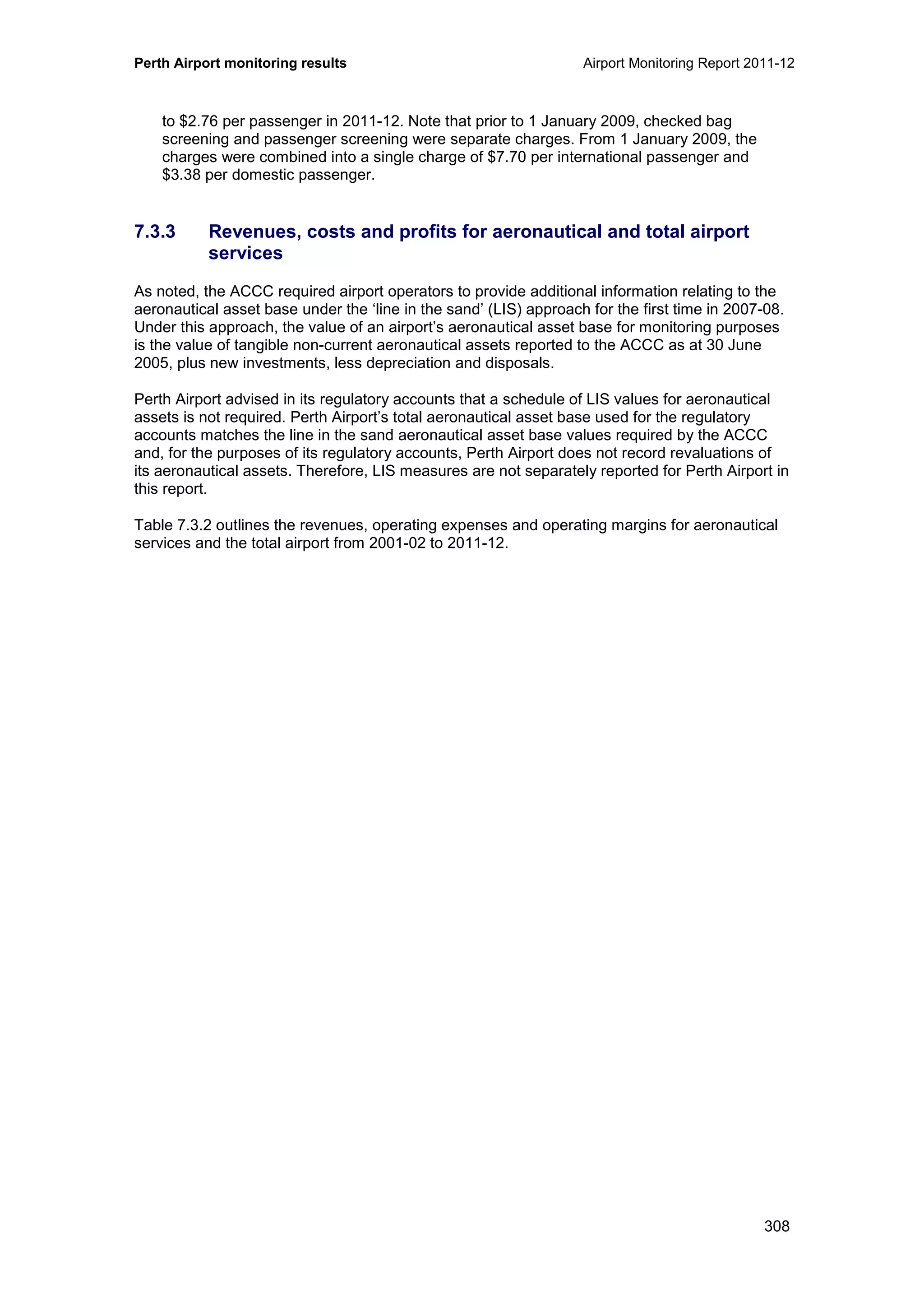 Perth Airport monitoring results Airport Monitoring Report 2011-12
308
to $2.76 per passenger in 2011-12. Note that prior to 1 January 2009, checked bag
screening and passenger screening were separate charges. From 1 January 2009, the
charges were combined into a single charge of $7.70 per international passenger and
$3.38 per domestic passenger.
7.3.3 Revenues, costs and profits for aeronautical and total airport
services
As noted, the ACCC required airport operators to provide additional information relating to the
aeronautical asset base under the ‘line in the sand’ (LIS) approach for the first time in 2007-08.
Under this approach, the value of an airport’s aeronautical asset base for monitoring purposes
is the value of tangible non-current aeronautical assets reported to the ACCC as at 30 June
2005, plus new investments, less depreciation and disposals.
Perth Airport advised in its regulatory accounts that a schedule of LIS values for aeronautical
assets is not required. Perth Airport’s total aeronautical asset base used for the regulatory
accounts matches the line in the sand aeronautical asset base values required by the ACCC
and, for the purposes of its regulatory accounts, Perth Airport does not record revaluations of
its aeronautical assets. Therefore, LIS measures are not separately reported for Perth Airport in
this report.
Table 7.3.2 outlines the revenues, operating expenses and operating margins for aeronautical
services and the total airport from 2001-02 to 2011-12.
 