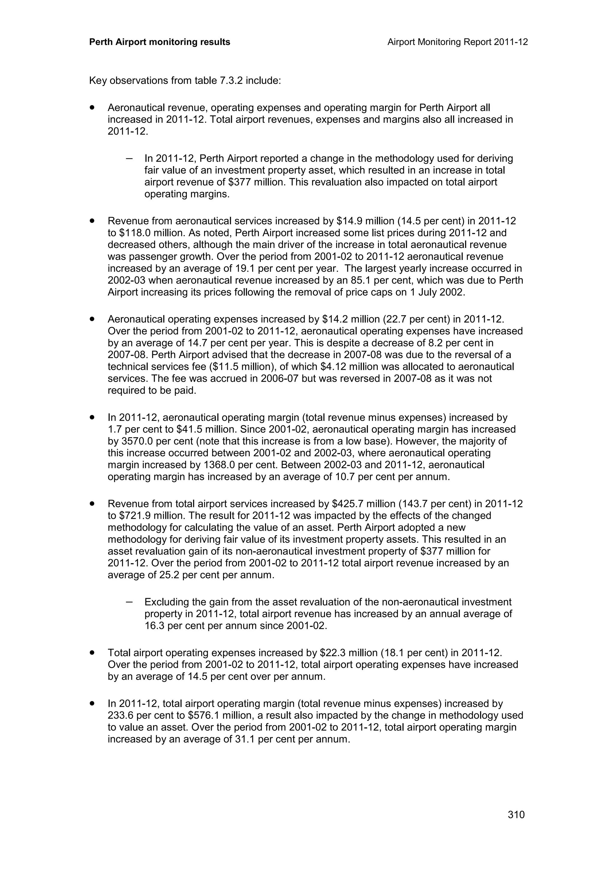 Perth Airport monitoring results Airport Monitoring Report 2011-12
310
Key observations from table 7.3.2 include:
• Aeronautical revenue, operating expenses and operating margin for Perth Airport all
increased in 2011-12. Total airport revenues, expenses and margins also all increased in
2011-12.
− In 2011-12, Perth Airport reported a change in the methodology used for deriving
fair value of an investment property asset, which resulted in an increase in total
airport revenue of $377 million. This revaluation also impacted on total airport
operating margins.
• Revenue from aeronautical services increased by $14.9 million (14.5 per cent) in 2011-12
to $118.0 million. As noted, Perth Airport increased some list prices during 2011-12 and
decreased others, although the main driver of the increase in total aeronautical revenue
was passenger growth. Over the period from 2001-02 to 2011-12 aeronautical revenue
increased by an average of 19.1 per cent per year. The largest yearly increase occurred in
2002-03 when aeronautical revenue increased by an 85.1 per cent, which was due to Perth
Airport increasing its prices following the removal of price caps on 1 July 2002.
• Aeronautical operating expenses increased by $14.2 million (22.7 per cent) in 2011-12.
Over the period from 2001-02 to 2011-12, aeronautical operating expenses have increased
by an average of 14.7 per cent per year. This is despite a decrease of 8.2 per cent in
2007-08. Perth Airport advised that the decrease in 2007-08 was due to the reversal of a
technical services fee ($11.5 million), of which $4.12 million was allocated to aeronautical
services. The fee was accrued in 2006-07 but was reversed in 2007-08 as it was not
required to be paid.
• In 2011-12, aeronautical operating margin (total revenue minus expenses) increased by
1.7 per cent to $41.5 million. Since 2001-02, aeronautical operating margin has increased
by 3570.0 per cent (note that this increase is from a low base). However, the majority of
this increase occurred between 2001-02 and 2002-03, where aeronautical operating
margin increased by 1368.0 per cent. Between 2002-03 and 2011-12, aeronautical
operating margin has increased by an average of 10.7 per cent per annum.
• Revenue from total airport services increased by $425.7 million (143.7 per cent) in 2011-12
to $721.9 million. The result for 2011-12 was impacted by the effects of the changed
methodology for calculating the value of an asset. Perth Airport adopted a new
methodology for deriving fair value of its investment property assets. This resulted in an
asset revaluation gain of its non-aeronautical investment property of $377 million for
2011-12. Over the period from 2001-02 to 2011-12 total airport revenue increased by an
average of 25.2 per cent per annum.
− Excluding the gain from the asset revaluation of the non-aeronautical investment
property in 2011-12, total airport revenue has increased by an annual average of
16.3 per cent per annum since 2001-02.
• Total airport operating expenses increased by $22.3 million (18.1 per cent) in 2011-12.
Over the period from 2001-02 to 2011-12, total airport operating expenses have increased
by an average of 14.5 per cent over per annum.
• In 2011-12, total airport operating margin (total revenue minus expenses) increased by
233.6 per cent to $576.1 million, a result also impacted by the change in methodology used
to value an asset. Over the period from 2001-02 to 2011-12, total airport operating margin
increased by an average of 31.1 per cent per annum.
 