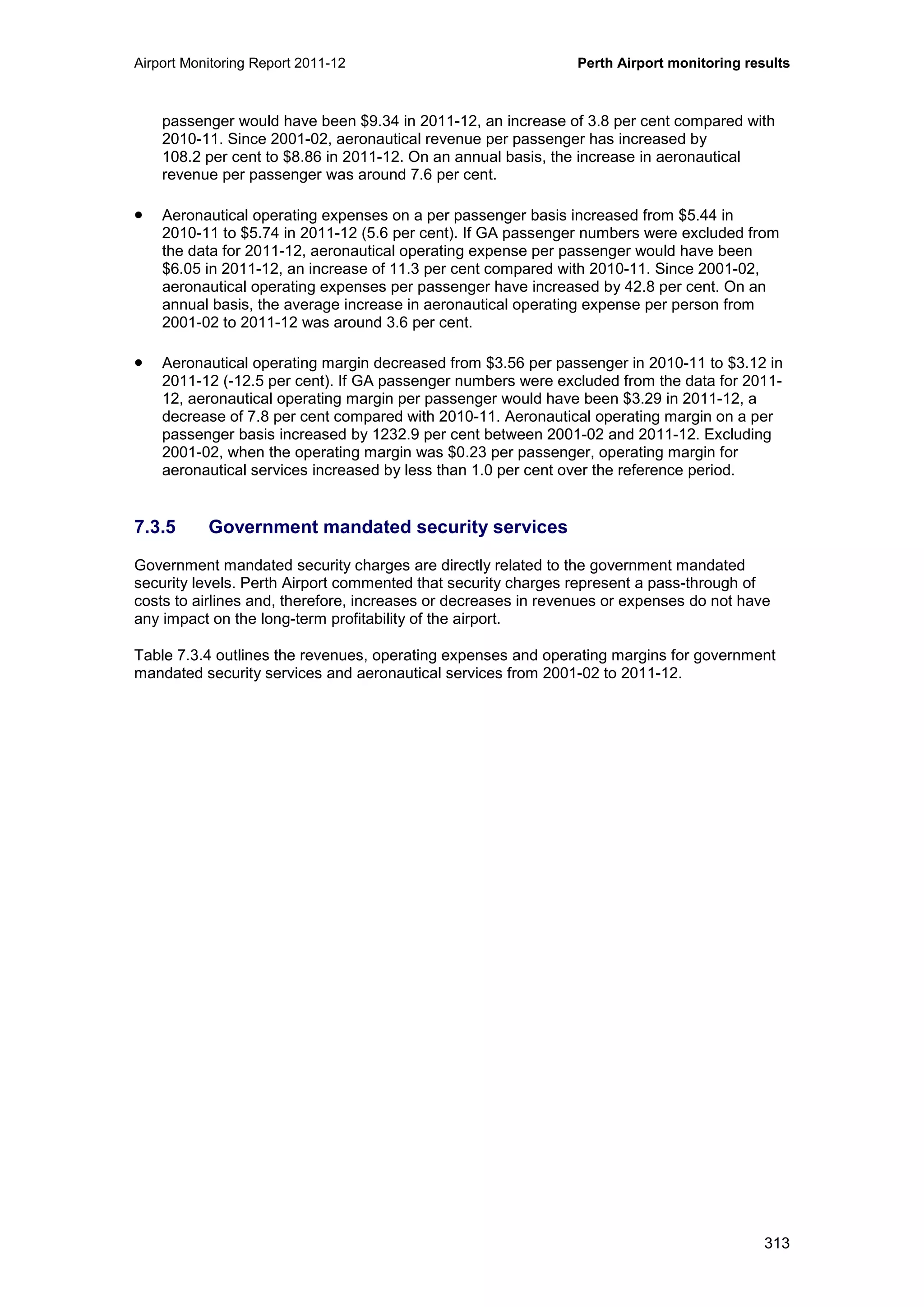 Airport Monitoring Report 2011-12 Perth Airport monitoring results
313
passenger would have been $9.34 in 2011-12, an increase of 3.8 per cent compared with
2010-11. Since 2001-02, aeronautical revenue per passenger has increased by
108.2 per cent to $8.86 in 2011-12. On an annual basis, the increase in aeronautical
revenue per passenger was around 7.6 per cent.
• Aeronautical operating expenses on a per passenger basis increased from $5.44 in
2010-11 to $5.74 in 2011-12 (5.6 per cent). If GA passenger numbers were excluded from
the data for 2011-12, aeronautical operating expense per passenger would have been
$6.05 in 2011-12, an increase of 11.3 per cent compared with 2010-11. Since 2001-02,
aeronautical operating expenses per passenger have increased by 42.8 per cent. On an
annual basis, the average increase in aeronautical operating expense per person from
2001-02 to 2011-12 was around 3.6 per cent.
• Aeronautical operating margin decreased from $3.56 per passenger in 2010-11 to $3.12 in
2011-12 (-12.5 per cent). If GA passenger numbers were excluded from the data for 2011-
12, aeronautical operating margin per passenger would have been $3.29 in 2011-12, a
decrease of 7.8 per cent compared with 2010-11. Aeronautical operating margin on a per
passenger basis increased by 1232.9 per cent between 2001-02 and 2011-12. Excluding
2001-02, when the operating margin was $0.23 per passenger, operating margin for
aeronautical services increased by less than 1.0 per cent over the reference period.
7.3.5 Government mandated security services
Government mandated security charges are directly related to the government mandated
security levels. Perth Airport commented that security charges represent a pass-through of
costs to airlines and, therefore, increases or decreases in revenues or expenses do not have
any impact on the long-term profitability of the airport.
Table 7.3.4 outlines the revenues, operating expenses and operating margins for government
mandated security services and aeronautical services from 2001-02 to 2011-12.
 