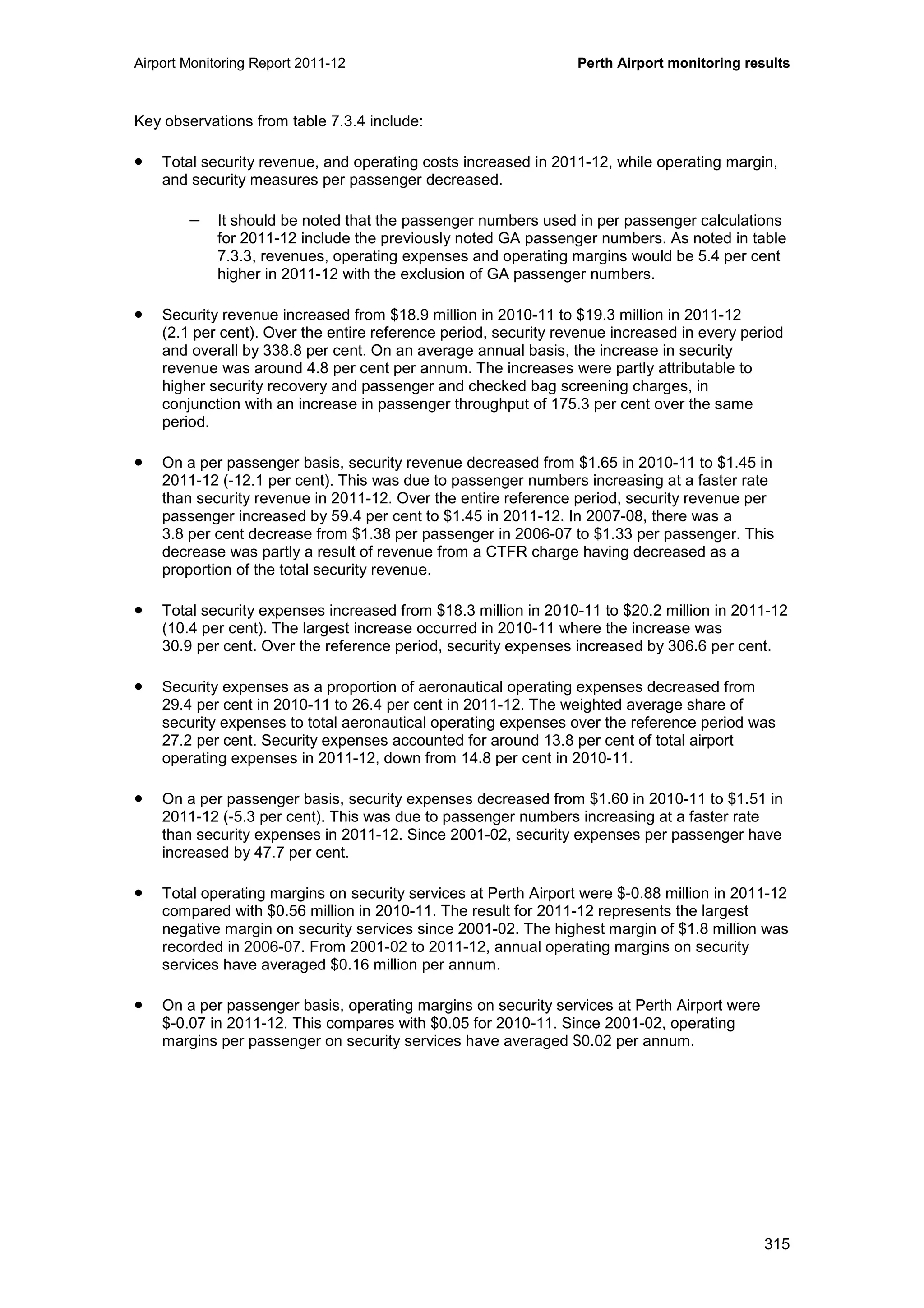 Airport Monitoring Report 2011-12 Perth Airport monitoring results
315
Key observations from table 7.3.4 include:
• Total security revenue, and operating costs increased in 2011-12, while operating margin,
and security measures per passenger decreased.
− It should be noted that the passenger numbers used in per passenger calculations
for 2011-12 include the previously noted GA passenger numbers. As noted in table
7.3.3, revenues, operating expenses and operating margins would be 5.4 per cent
higher in 2011-12 with the exclusion of GA passenger numbers.
• Security revenue increased from $18.9 million in 2010-11 to $19.3 million in 2011-12
(2.1 per cent). Over the entire reference period, security revenue increased in every period
and overall by 338.8 per cent. On an average annual basis, the increase in security
revenue was around 4.8 per cent per annum. The increases were partly attributable to
higher security recovery and passenger and checked bag screening charges, in
conjunction with an increase in passenger throughput of 175.3 per cent over the same
period.
• On a per passenger basis, security revenue decreased from $1.65 in 2010-11 to $1.45 in
2011-12 (-12.1 per cent). This was due to passenger numbers increasing at a faster rate
than security revenue in 2011-12. Over the entire reference period, security revenue per
passenger increased by 59.4 per cent to $1.45 in 2011-12. In 2007-08, there was a
3.8 per cent decrease from $1.38 per passenger in 2006-07 to $1.33 per passenger. This
decrease was partly a result of revenue from a CTFR charge having decreased as a
proportion of the total security revenue.
• Total security expenses increased from $18.3 million in 2010-11 to $20.2 million in 2011-12
(10.4 per cent). The largest increase occurred in 2010-11 where the increase was
30.9 per cent. Over the reference period, security expenses increased by 306.6 per cent.
• Security expenses as a proportion of aeronautical operating expenses decreased from
29.4 per cent in 2010-11 to 26.4 per cent in 2011-12. The weighted average share of
security expenses to total aeronautical operating expenses over the reference period was
27.2 per cent. Security expenses accounted for around 13.8 per cent of total airport
operating expenses in 2011-12, down from 14.8 per cent in 2010-11.
• On a per passenger basis, security expenses decreased from $1.60 in 2010-11 to $1.51 in
2011-12 (-5.3 per cent). This was due to passenger numbers increasing at a faster rate
than security expenses in 2011-12. Since 2001-02, security expenses per passenger have
increased by 47.7 per cent.
• Total operating margins on security services at Perth Airport were $-0.88 million in 2011-12
compared with $0.56 million in 2010-11. The result for 2011-12 represents the largest
negative margin on security services since 2001-02. The highest margin of $1.8 million was
recorded in 2006-07. From 2001-02 to 2011-12, annual operating margins on security
services have averaged $0.16 million per annum.
• On a per passenger basis, operating margins on security services at Perth Airport were
$-0.07 in 2011-12. This compares with $0.05 for 2010-11. Since 2001-02, operating
margins per passenger on security services have averaged $0.02 per annum.
 