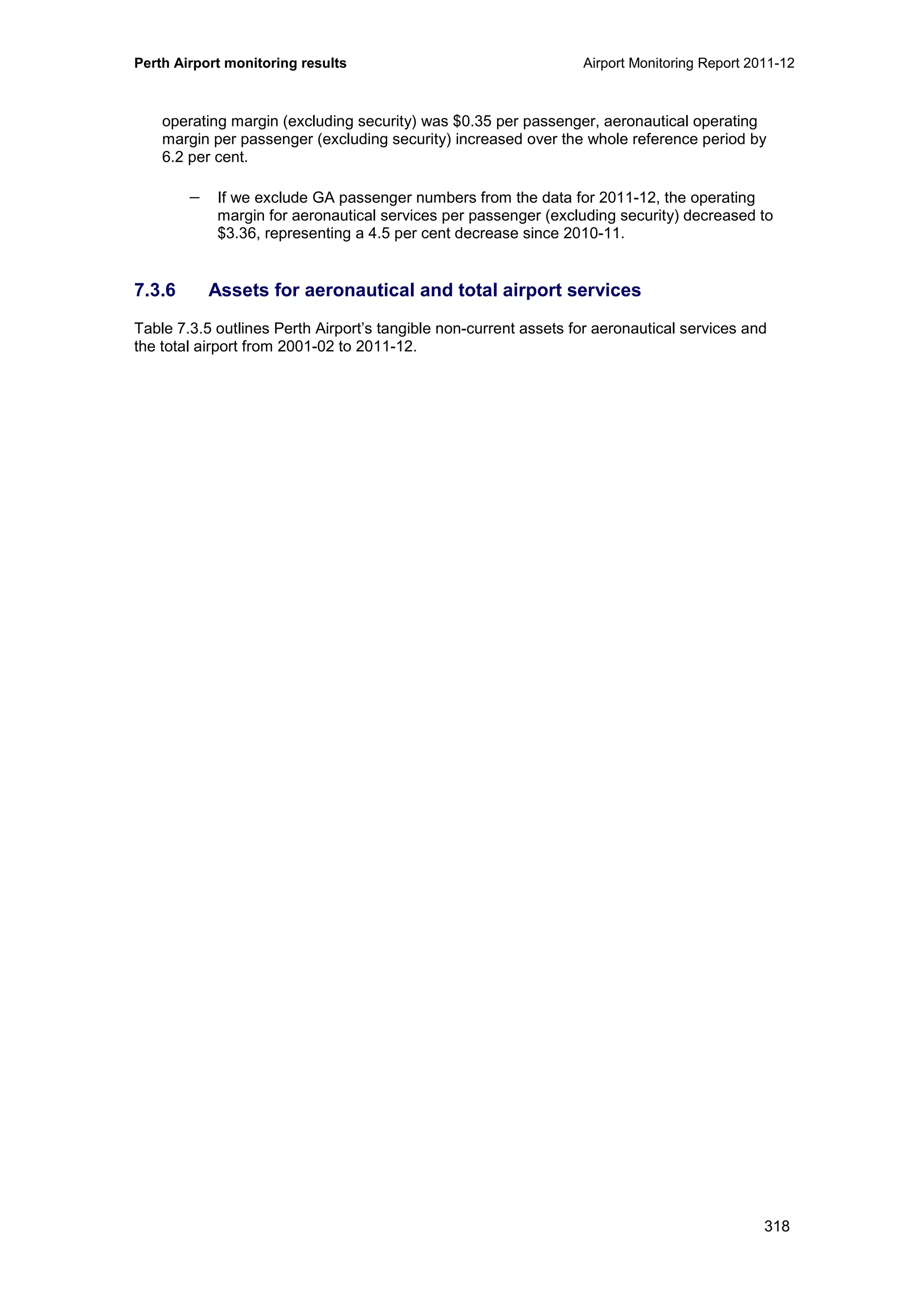 Perth Airport monitoring results Airport Monitoring Report 2011-12
318
operating margin (excluding security) was $0.35 per passenger, aeronautical operating
margin per passenger (excluding security) increased over the whole reference period by
6.2 per cent.
− If we exclude GA passenger numbers from the data for 2011-12, the operating
margin for aeronautical services per passenger (excluding security) decreased to
$3.36, representing a 4.5 per cent decrease since 2010-11.
7.3.6 Assets for aeronautical and total airport services
Table 7.3.5 outlines Perth Airport’s tangible non-current assets for aeronautical services and
the total airport from 2001-02 to 2011-12.
 