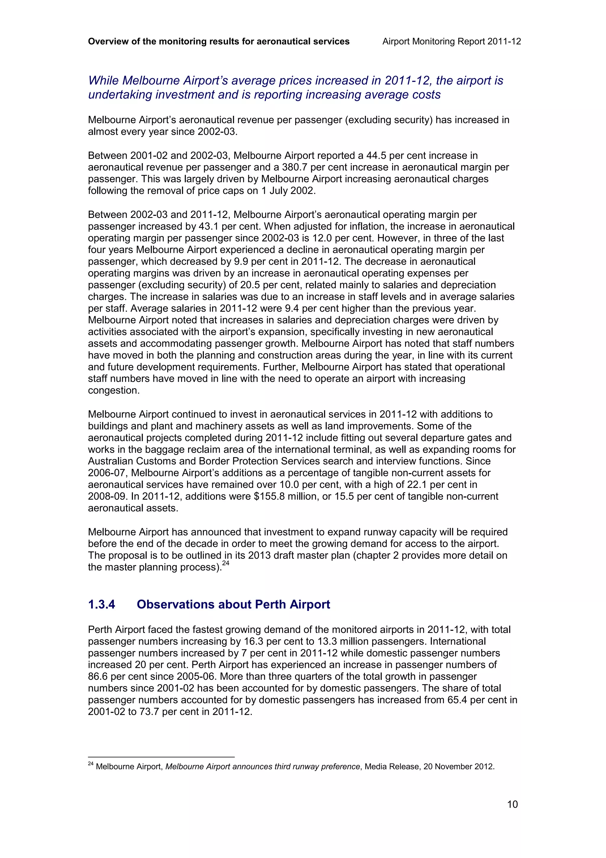 Overview of the monitoring results for aeronautical services Airport Monitoring Report 2011-12
10
While Melbourne Airport’s average prices increased in 2011-12, the airport is
undertaking investment and is reporting increasing average costs
Melbourne Airport’s aeronautical revenue per passenger (excluding security) has increased in
almost every year since 2002-03.
Between 2001-02 and 2002-03, Melbourne Airport reported a 44.5 per cent increase in
aeronautical revenue per passenger and a 380.7 per cent increase in aeronautical margin per
passenger. This was largely driven by Melbourne Airport increasing aeronautical charges
following the removal of price caps on 1 July 2002.
Between 2002-03 and 2011-12, Melbourne Airport’s aeronautical operating margin per
passenger increased by 43.1 per cent. When adjusted for inflation, the increase in aeronautical
operating margin per passenger since 2002-03 is 12.0 per cent. However, in three of the last
four years Melbourne Airport experienced a decline in aeronautical operating margin per
passenger, which decreased by 9.9 per cent in 2011-12. The decrease in aeronautical
operating margins was driven by an increase in aeronautical operating expenses per
passenger (excluding security) of 20.5 per cent, related mainly to salaries and depreciation
charges. The increase in salaries was due to an increase in staff levels and in average salaries
per staff. Average salaries in 2011-12 were 9.4 per cent higher than the previous year.
Melbourne Airport noted that increases in salaries and depreciation charges were driven by
activities associated with the airport’s expansion, specifically investing in new aeronautical
assets and accommodating passenger growth. Melbourne Airport has noted that staff numbers
have moved in both the planning and construction areas during the year, in line with its current
and future development requirements. Further, Melbourne Airport has stated that operational
staff numbers have moved in line with the need to operate an airport with increasing
congestion.
Melbourne Airport continued to invest in aeronautical services in 2011-12 with additions to
buildings and plant and machinery assets as well as land improvements. Some of the
aeronautical projects completed during 2011-12 include fitting out several departure gates and
works in the baggage reclaim area of the international terminal, as well as expanding rooms for
Australian Customs and Border Protection Services search and interview functions. Since
2006-07, Melbourne Airport’s additions as a percentage of tangible non-current assets for
aeronautical services have remained over 10.0 per cent, with a high of 22.1 per cent in
2008-09. In 2011-12, additions were $155.8 million, or 15.5 per cent of tangible non-current
aeronautical assets.
Melbourne Airport has announced that investment to expand runway capacity will be required
before the end of the decade in order to meet the growing demand for access to the airport.
The proposal is to be outlined in its 2013 draft master plan (chapter 2 provides more detail on
the master planning process).
24
1.3.4 Observations about Perth Airport
Perth Airport faced the fastest growing demand of the monitored airports in 2011-12, with total
passenger numbers increasing by 16.3 per cent to 13.3 million passengers. International
passenger numbers increased by 7 per cent in 2011-12 while domestic passenger numbers
increased 20 per cent. Perth Airport has experienced an increase in passenger numbers of
86.6 per cent since 2005-06. More than three quarters of the total growth in passenger
numbers since 2001-02 has been accounted for by domestic passengers. The share of total
passenger numbers accounted for by domestic passengers has increased from 65.4 per cent in
2001-02 to 73.7 per cent in 2011-12.
24
Melbourne Airport, Melbourne Airport announces third runway preference, Media Release, 20 November 2012.
 