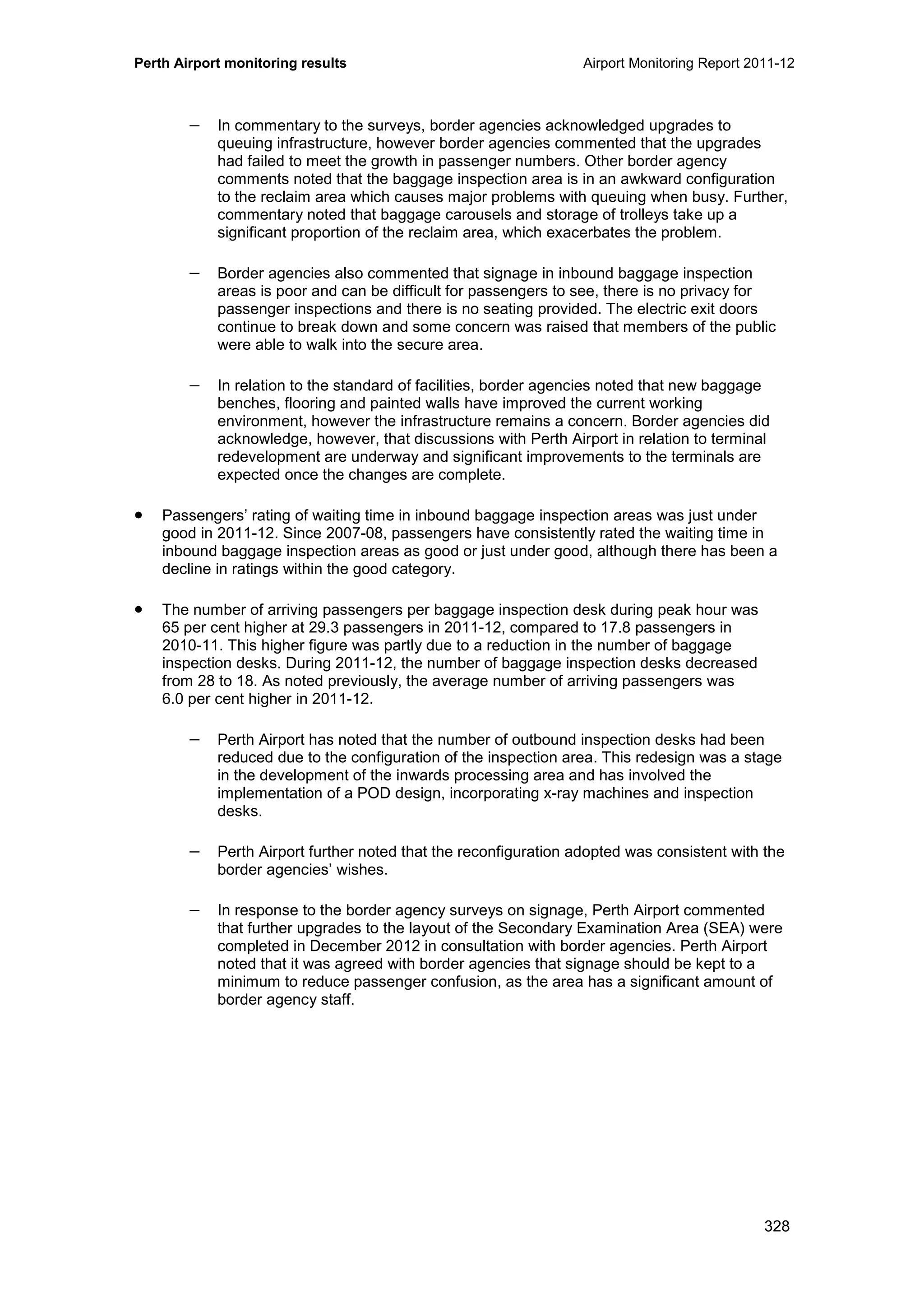 Perth Airport monitoring results Airport Monitoring Report 2011-12
328
− In commentary to the surveys, border agencies acknowledged upgrades to
queuing infrastructure, however border agencies commented that the upgrades
had failed to meet the growth in passenger numbers. Other border agency
comments noted that the baggage inspection area is in an awkward configuration
to the reclaim area which causes major problems with queuing when busy. Further,
commentary noted that baggage carousels and storage of trolleys take up a
significant proportion of the reclaim area, which exacerbates the problem.
− Border agencies also commented that signage in inbound baggage inspection
areas is poor and can be difficult for passengers to see, there is no privacy for
passenger inspections and there is no seating provided. The electric exit doors
continue to break down and some concern was raised that members of the public
were able to walk into the secure area.
− In relation to the standard of facilities, border agencies noted that new baggage
benches, flooring and painted walls have improved the current working
environment, however the infrastructure remains a concern. Border agencies did
acknowledge, however, that discussions with Perth Airport in relation to terminal
redevelopment are underway and significant improvements to the terminals are
expected once the changes are complete.
• Passengers’ rating of waiting time in inbound baggage inspection areas was just under
good in 2011-12. Since 2007-08, passengers have consistently rated the waiting time in
inbound baggage inspection areas as good or just under good, although there has been a
decline in ratings within the good category.
• The number of arriving passengers per baggage inspection desk during peak hour was
65 per cent higher at 29.3 passengers in 2011-12, compared to 17.8 passengers in
2010-11. This higher figure was partly due to a reduction in the number of baggage
inspection desks. During 2011-12, the number of baggage inspection desks decreased
from 28 to 18. As noted previously, the average number of arriving passengers was
6.0 per cent higher in 2011-12.
− Perth Airport has noted that the number of outbound inspection desks had been
reduced due to the configuration of the inspection area. This redesign was a stage
in the development of the inwards processing area and has involved the
implementation of a POD design, incorporating x-ray machines and inspection
desks.
− Perth Airport further noted that the reconfiguration adopted was consistent with the
border agencies’ wishes.
− In response to the border agency surveys on signage, Perth Airport commented
that further upgrades to the layout of the Secondary Examination Area (SEA) were
completed in December 2012 in consultation with border agencies. Perth Airport
noted that it was agreed with border agencies that signage should be kept to a
minimum to reduce passenger confusion, as the area has a significant amount of
border agency staff.
 