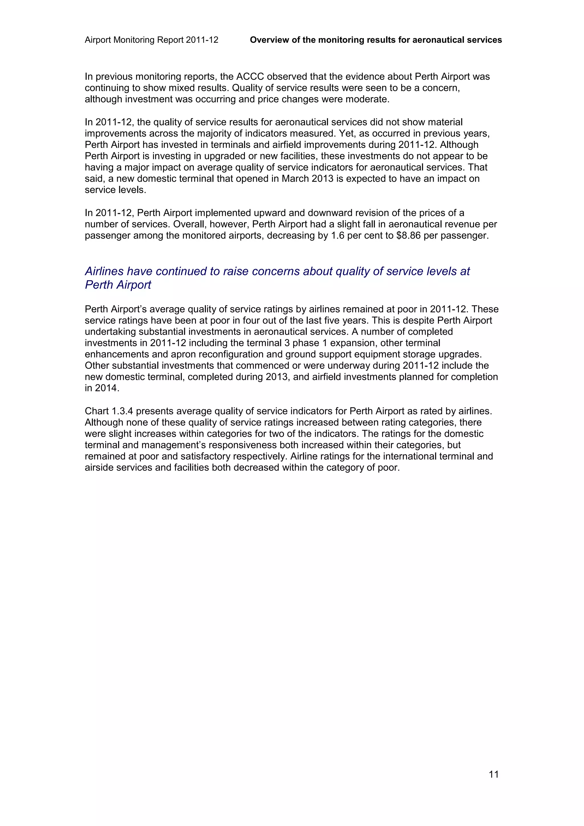 Airport Monitoring Report 2011-12 Overview of the monitoring results for aeronautical services
11
In previous monitoring reports, the ACCC observed that the evidence about Perth Airport was
continuing to show mixed results. Quality of service results were seen to be a concern,
although investment was occurring and price changes were moderate.
In 2011-12, the quality of service results for aeronautical services did not show material
improvements across the majority of indicators measured. Yet, as occurred in previous years,
Perth Airport has invested in terminals and airfield improvements during 2011-12. Although
Perth Airport is investing in upgraded or new facilities, these investments do not appear to be
having a major impact on average quality of service indicators for aeronautical services. That
said, a new domestic terminal that opened in March 2013 is expected to have an impact on
service levels.
In 2011-12, Perth Airport implemented upward and downward revision of the prices of a
number of services. Overall, however, Perth Airport had a slight fall in aeronautical revenue per
passenger among the monitored airports, decreasing by 1.6 per cent to $8.86 per passenger.
Airlines have continued to raise concerns about quality of service levels at
Perth Airport
Perth Airport’s average quality of service ratings by airlines remained at poor in 2011-12. These
service ratings have been at poor in four out of the last five years. This is despite Perth Airport
undertaking substantial investments in aeronautical services. A number of completed
investments in 2011-12 including the terminal 3 phase 1 expansion, other terminal
enhancements and apron reconfiguration and ground support equipment storage upgrades.
Other substantial investments that commenced or were underway during 2011-12 include the
new domestic terminal, completed during 2013, and airfield investments planned for completion
in 2014.
Chart 1.3.4 presents average quality of service indicators for Perth Airport as rated by airlines.
Although none of these quality of service ratings increased between rating categories, there
were slight increases within categories for two of the indicators. The ratings for the domestic
terminal and management’s responsiveness both increased within their categories, but
remained at poor and satisfactory respectively. Airline ratings for the international terminal and
airside services and facilities both decreased within the category of poor.
 