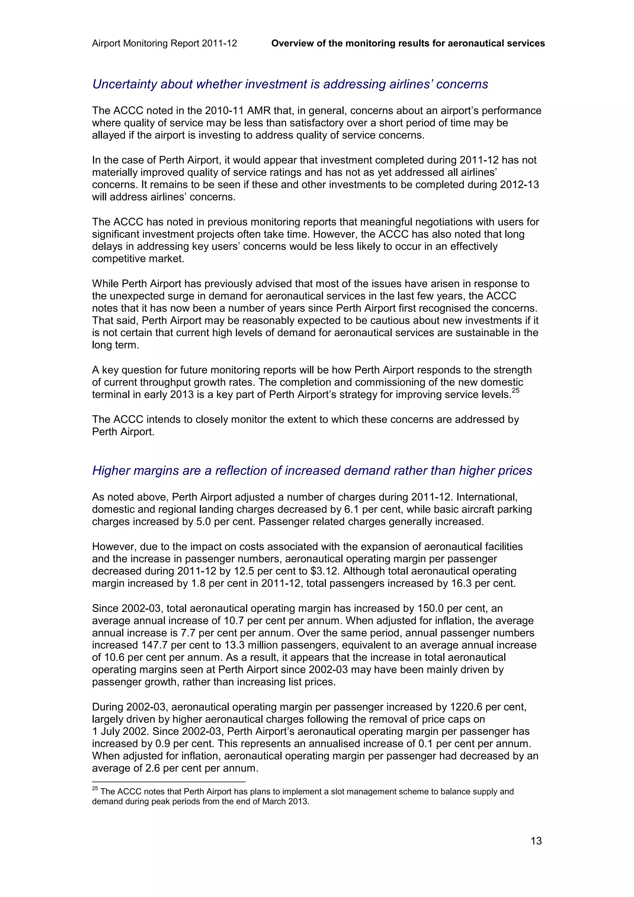 Airport Monitoring Report 2011-12 Overview of the monitoring results for aeronautical services
13
Uncertainty about whether investment is addressing airlines’ concerns
The ACCC noted in the 2010-11 AMR that, in general, concerns about an airport’s performance
where quality of service may be less than satisfactory over a short period of time may be
allayed if the airport is investing to address quality of service concerns.
In the case of Perth Airport, it would appear that investment completed during 2011-12 has not
materially improved quality of service ratings and has not as yet addressed all airlines’
concerns. It remains to be seen if these and other investments to be completed during 2012-13
will address airlines’ concerns.
The ACCC has noted in previous monitoring reports that meaningful negotiations with users for
significant investment projects often take time. However, the ACCC has also noted that long
delays in addressing key users’ concerns would be less likely to occur in an effectively
competitive market.
While Perth Airport has previously advised that most of the issues have arisen in response to
the unexpected surge in demand for aeronautical services in the last few years, the ACCC
notes that it has now been a number of years since Perth Airport first recognised the concerns.
That said, Perth Airport may be reasonably expected to be cautious about new investments if it
is not certain that current high levels of demand for aeronautical services are sustainable in the
long term.
A key question for future monitoring reports will be how Perth Airport responds to the strength
of current throughput growth rates. The completion and commissioning of the new domestic
terminal in early 2013 is a key part of Perth Airport’s strategy for improving service levels.
25
The ACCC intends to closely monitor the extent to which these concerns are addressed by
Perth Airport.
Higher margins are a reflection of increased demand rather than higher prices
As noted above, Perth Airport adjusted a number of charges during 2011-12. International,
domestic and regional landing charges decreased by 6.1 per cent, while basic aircraft parking
charges increased by 5.0 per cent. Passenger related charges generally increased.
However, due to the impact on costs associated with the expansion of aeronautical facilities
and the increase in passenger numbers, aeronautical operating margin per passenger
decreased during 2011-12 by 12.5 per cent to $3.12. Although total aeronautical operating
margin increased by 1.8 per cent in 2011-12, total passengers increased by 16.3 per cent.
Since 2002-03, total aeronautical operating margin has increased by 150.0 per cent, an
average annual increase of 10.7 per cent per annum. When adjusted for inflation, the average
annual increase is 7.7 per cent per annum. Over the same period, annual passenger numbers
increased 147.7 per cent to 13.3 million passengers, equivalent to an average annual increase
of 10.6 per cent per annum. As a result, it appears that the increase in total aeronautical
operating margins seen at Perth Airport since 2002-03 may have been mainly driven by
passenger growth, rather than increasing list prices.
During 2002-03, aeronautical operating margin per passenger increased by 1220.6 per cent,
largely driven by higher aeronautical charges following the removal of price caps on
1 July 2002. Since 2002-03, Perth Airport’s aeronautical operating margin per passenger has
increased by 0.9 per cent. This represents an annualised increase of 0.1 per cent per annum.
When adjusted for inflation, aeronautical operating margin per passenger had decreased by an
average of 2.6 per cent per annum.
25
The ACCC notes that Perth Airport has plans to implement a slot management scheme to balance supply and
demand during peak periods from the end of March 2013.
 